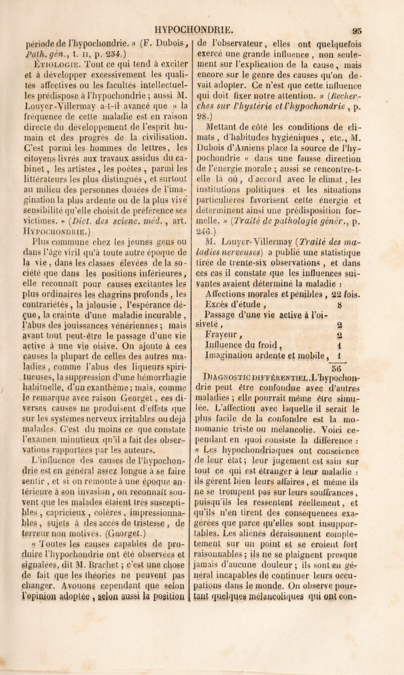 période de rhypochondrie. » (F. Dubois, Path. gèn., t. n, p. 234.) Étiologie. Tout ce qui tend à exciter et à développer excessivement les quali- tés affectives ou les facultés intellectuel- les prédispose à rhypochondrie ; aussi M. Louyer-Villennay a-t-il avancé que « la fréquence de cette maladie est en raison directe du développement de l’esprit hu- main et des progrès de la civilisation. C’est parmi les hommes de lettres, les citoyens livrés aux travaux assidus du ca- binet , les artistes , les poètes , parmi les littérateurs les plus distingués, et surtout au milieu des personnes douées de l’ima- gination la plus ardente ou de la plus vive sensibilité qu’elle choisit de préférence ses victimes. >* (.Dict. des scienc. méd. , art. Hypochondrie.) Plus commune chez les jeunes gens ou dans l’âge viril qu’à toute autre époque de la vie , dans les classes élevées de la so- ciété que dans les positions inférieures, elle reconnaît pour causes excitantes les plus ordinaires les chagrins profonds, les contrariétés, la jalousie , l’espérance dé- çue, la crainte d’une maladie incurable , l’âbus des jouissances vénériennes ; mais avant tout peut-être le passage d’une vie active à une vie oisive. On ajoute à ces causes la plupart de celles des autres ma- ladies , comme l’abus des liqueurs spiri- tueuses, la suppression d’une hémorrhagie habituelle, d’un exanthème ; mais, comme le remarque avec raison Georget, ces di- verses causes ne produisent d’effets que sur les systèmes nerveux irritables ou déjà malades. C’est du moins ce que constate l’examen minutieux qu’il a fait des obser- vations rapportées par les auteurs. L’influence des causes de rhypochon- drie est en général assez longue à se faire sentir, et si on remonte à une époque an- térieure à son invasion, on reconnaît sou- vent que les malades étaient très suscepti- bles , capricieux , colères , impressionna- bles , sujets à des accès de tristesse , de terreur non motivés. (Gaorget.) « Toutes les causes capables de pro- duire rhypochondrie ont été observées et signalées, dit M. Brachet ; c’est une chose de fait que les théories ne peuvent pas changer. Avouons cependant que selon l'opinion adoptée, selon aussi la position de l’observateur, elles ont quelquefois exercé une grande influence , non seule- ment sur l’explication de la cause , mais encore sur le genre des causes qu’on de- vait adopter. Ce n’est que cette influence qui doit fixer notre attention. » (Recher- ches sur l'hystérie et rhypochondrie , p. 98.) Mettant de côté les conditions de cli- mats , d’habitudes hygiéniques , etc., M. Dubois d’Amiens place la source de rhy- pochondrie « dans une fausse direction de l’énergie morale ; aussi se rencontre-1- elle là où, d’accord avec le climat, les institutions politiques et les situations particulières favorisent cette énergie et déterminent ainsi une prédisposition for- melle. » (Traité de pathologie gènér., p. 246.) M. Louyer-Villennay (Traité des ma- ladies nerveuses) a publié une statistique tirée de trente-six observations , et dans ces cas il constate que les influences sui- vantes avaient déterminé la maladie î Affections morales et pénibles , 22 fois. Excès d’étude , 8 Passage d’une vie active à l’oi- siveté , 2 Frayeur, % Influence du froid, 1 Imagination ardente et mobile, 1 56 Diagnostic différentiel.L’hypochon- drie peut être confondue avec d’autres maladies ; elle pourrait même être simu- lée. L’affection avec laquelle il serait le plus facile de la confondre est la mo- nomanie triste ou mélancolie. Voici ce- pendant en quoi consiste la différence :  Les hypochondriaques ont conscience de leur état; leur jugement est sain sur tout ce qui est étranger à leur maladie : ils gèrent bien leurs affaires , et même ils ne se trompent pas sur leurs souffrances, puisqu’ils les ressentent réellement, et qu’ils n’en tirent des conséquences exa- gérées que parce qu’elles sont insuppor- tables. Les aliénés déraisonnent complè- tement sur un point et se croient fort raisonnables ; ils ne se plaignent presque jamais d’aucune douleur ; ils sont en gé- néral incapables de continuer leurs occu- pations dans le monde. On observe pour- tant quelques mélancoliques qui ont con-