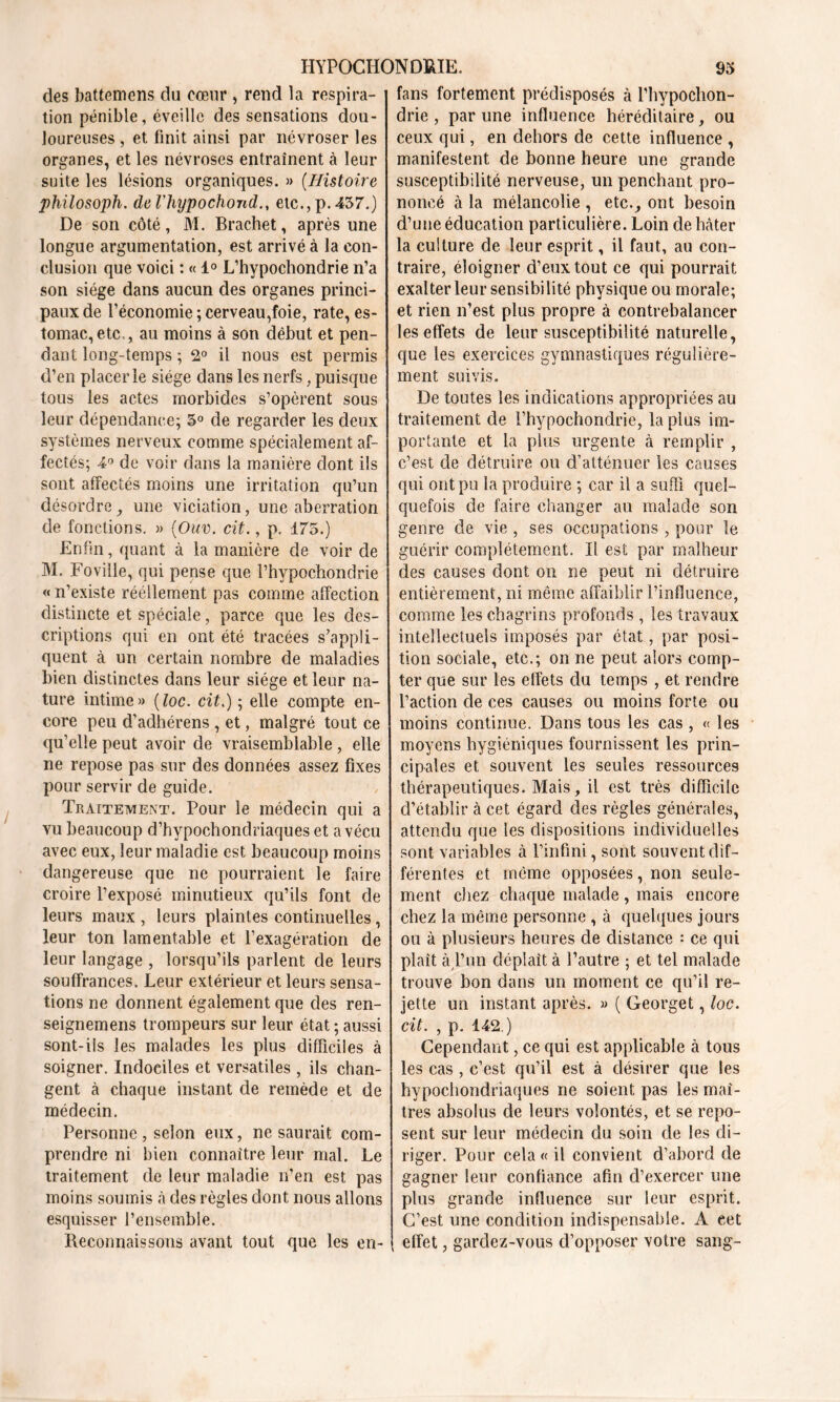 des battemens du cœur , rend la respira- tion pénible, éveille des sensations dou- loureuses , et finit ainsi par névroser les organes, et les névroses entraînent à leur suite les lésions organiques. » (Histoire philosoph. del'hypochond., etc., p.457.) De son côté, M. Brachet, après une longue argumentation, est arrivé à la con- clusion que voici : « 1° L’hypochondrie n’a son siège dans aucun des organes princi- paux de l’économie ; cerveau,foie, rate, es- tomac, etc , au moins à son début et pen- dant long-temps ; 2° il nous est permis d’en placer le siège dans les nerfs, puisque tous les actes morbides s’opèrent sous leur dépendance; 5° de regarder les deux systèmes nerveux comme spécialement af- fectés; 4° de voir dans la manière dont ils sont affectés moins une irritation qu’un désordre, une viciation, une aberration de fonctions. » (Ouv. cit., p. 175.) Enfin, quant à la manière de voir de M. Foville, qui pense que l’hypochondrie « n’existe réellement pas comme affection distincte et spéciale, parce que les des- criptions qui en ont été tracées s’appli- quent à un certain nombre de maladies bien distinctes dans leur siège et leur na- ture intime» (loc. cit.) ; elle compte en- core peu d’adhérens , et, malgré tout ce qu’elle peut avoir de vraisemblable , elle ne repose pas sur des données assez fixes pour servir de guide. Traitement. Pour le médecin qui a vu beaucoup d’hypochondriaques et a vécu avec eux, leur maladie est beaucoup moins dangereuse que ne pourraient le faire croire l’exposé minutieux qu’ils font de leurs maux , leurs plaintes continuelles, leur ton lamentable et l’exagération de leur langage , lorsqu’ils parlent de leurs souffrances. Leur extérieur et leurs sensa- tions ne donnent également que des ren- seignemens trompeurs sur leur état ; aussi sont-ils les malades les plus difficiles à soigner. Indociles et versatiles , ils chan- gent à chaque instant de remède et de médecin. Personne , selon eux, ne saurait com- prendre ni bien connaître leur mal. Le traitement de leur maladie n’en est pas moins soumis à des règles dont nous allons esquisser l’ensemble. Reconnaissons avant tout que les en- fans fortement prédisposés à l’hypochon- drie , par une influence héréditaire, ou ceux qui, en dehors de cette influence , manifestent de bonne heure une grande susceptibilité nerveuse, un penchant pro- noncé à la mélancolie , etc., ont besoin d’une éducation particulière. Loin de Mter la culture de leur esprit, il faut, au con- traire, éloigner d’eux tout ce qui pourrait exalter leur sensibilité physique ou morale; et rien n’est plus propre à contrebalancer les effets de leur susceptibilité naturelle, que les exercices gymnastiques régulière- ment suivis. De toutes les indications appropriées au traitement de l’hypochondrie, la plus im- portante et la plus urgente à remplir , c’est de détruire ou d’atténuer les causes qui ont pu la produire ; car il a suffi quel- quefois de faire changer au malade son genre de vie , ses occupations , pour le guérir complètement. Il est par malheur des causes dont on ne peut ni détruire entièrement, ni même affaiblir l’influence, comme les chagrins profonds , les travaux intellectuels imposés par état, par posi- tion sociale, etc.; on ne peut alors comp- ter que sur les effets du temps , et rendre l’action de ces causes ou moins forte ou moins continue. Dans tous les cas, « les moyens hygiéniques fournissent les prin- cipales et souvent les seules ressources thérapeutiques. Mais, il est très difficile d’établir à cet égard des règles générales, attendu que les dispositions individuelles sont variables à l’infini, sont souvent dif- férentes et même opposées, non seule- ment chez chaque malade , mais encore chez la même personne , à quelques jours ou à plusieurs heures de distance : ce qui plaît à l’un déplaît à l’autre ; et tel malade trouve bon dans un moment ce qu’il re- jette un instant après. » ( Georget, loc. cit. , p. 142.) Cependant, ce qui est applicable à tous les cas , c’est qu’il est à désirer que les hypochondnaques ne soient pas les maî- tres absolus de leurs volontés, et se repo- sent sur leur médecin du soin de les di- riger. Pour cela « il convient d’abord de gagner leur confiance afin d’exercer une plus grande influence sur leur esprit. C’est une condition indispensable. A eet effet, gardez-vous d’opposer votre sang-