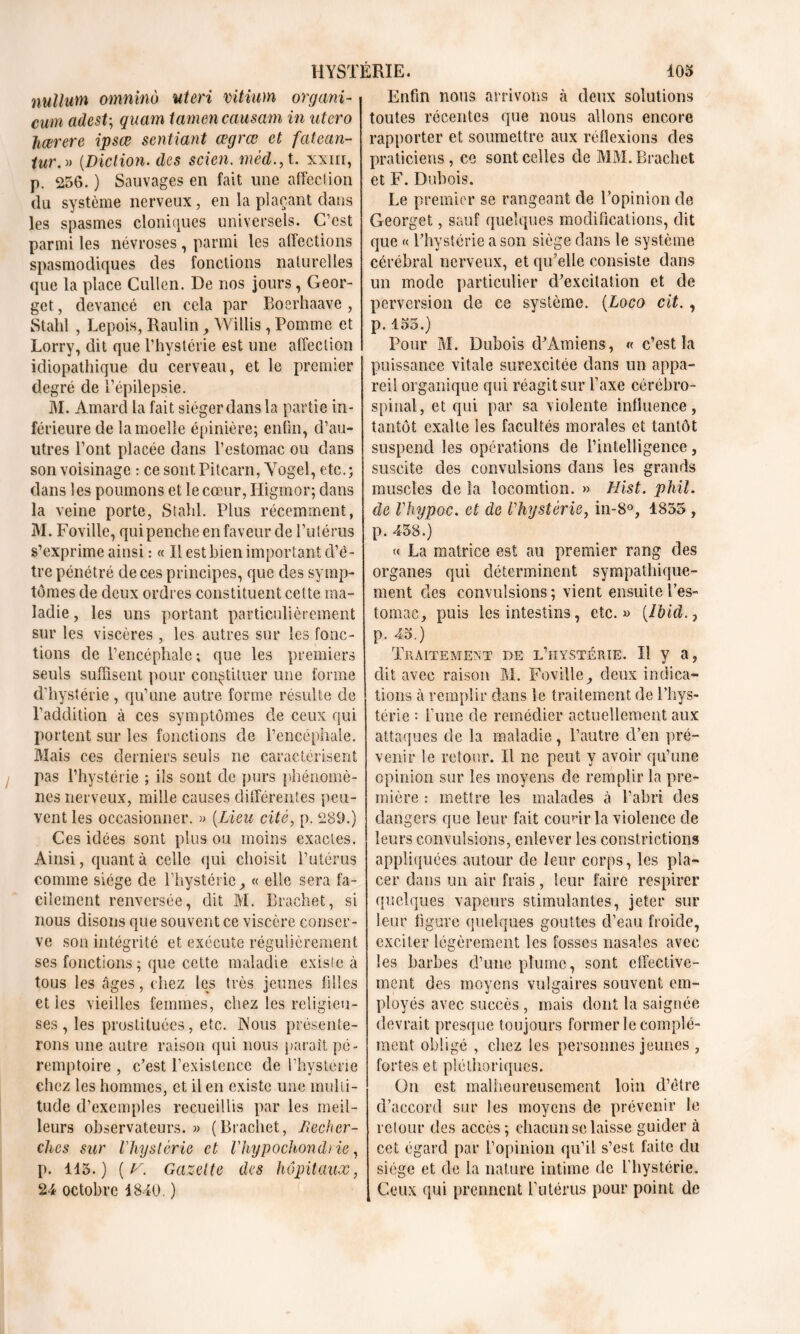 nullutn omninù uteri vitium organi- cwn adest-, quam iamen causam in utero hœrere ipsœ sentiant œgrœ et fatean- tur. » (Diction. des scien. méd., t. xxm, p. 256. ) Sauvages en fait une affection du système nerveux, en la plaçant dans les spasmes cloniques universels. C’est parmi les névroses , parmi les affections spasmodiques des fonctions naturelles que la place Cullen. De nos jours, Geor- get, devancé en cela par Boerhaave , Stahl , Lepois, Raulin, Willis, Pomme et Lorry, dit que l’hystérie est une affection idiopathique du cerveau, et le premier degré de l’épilepsie. M. Amard la fait siéger dans la partie in- férieure de la moelle épinière; enfin, d’au- utres l’ont placée dans l’estomac ou dans son voisinage : ce sont Pitcarn, Yogel, etc. ; dans les poumons et le cœur, Higmor; dans la veine porte, Stahl. Plus récemment, M. Foville, qui penche en faveur de l’utérus s’exprime ainsi : « Il est bien important d’é- tre pénétré de ces principes, que des symp- tômes de deux ordres constituent cette ma- ladie , les uns portant particulièrement sur les viscères , les autres sur les fonc- tions de l’encéphale; que les premiers seuls suffisent pour constituer une forme d'hystérie , qu’une autre forme résulte de l’addition à ces symptômes de ceux qui portent sur les fonctions de l’encéphale. Mais ces derniers seuls ne caractérisent pas l’hystérie ; ils sont de purs phénomè- nes nerveux, mille causes différentes peu- vent les occasionner. » (Lieu cité, p. 289.) Ces idées sont plus ou moins exactes. Ainsi, quanta celle qui choisit l’utérus comme siège de l’hystérie, « elle sera fa- cilement renversée, dit M. Braehet, si nous disons que souvent ce viscère conser- ve son intégrité et exécute régulièrement ses fonctions; que cette maladie existe à tous les âges, chez les très jeunes filles et les vieilles femmes, chez les religieu- ses , les prostituées, etc. Nous présente- rons une autre raison qui nous parait pé- remptoire , c’est l’existence de l’hystérie chez les hommes, et il en existe une multi- tude d’exemples recueillis par les meil- leurs observateurs.» (Braehet, Recher- ches sur lliyslcrie et Vhypochondrie, p. 115.) ( v. Gazette des hôpitaux, 24 octobre 1840. ) Enfin nous arrivons à deux solutions toutes récentes que nous allons encore rapporter et soumettre aux réflexions des praticiens, ce sont celles de MM. Braehet et F. Dubois. Le premier se rangeant de l’opinion de Georget, sauf quelques modifications, dit que « l’hystérie a son siège dans le système cérébral nerveux, et qu’elle consiste dans un mode particulier d’excitation et de perversion de ce système. {Logo cit. , p. 155.) Pour M. Dubois d’Amiens, « c’est la puissance vitale surexcitée dans un appa- reil organique qui réagit sur Taxe cérébro- spinal, et qui par sa violente influence, tantôt exalte les facultés morales et tantôt suspend les opérations de l’intelligence, suscite des convulsions dans les grands muscles de la locomtion. » Hist. phil. de Vhypoc. et de l'hystérie, in-8°, 1855 , p. 458.) « La matrice est au premier rang des organes qui déterminent sympathique- ment des convulsions; vient ensuite l’es- tomac, puis les intestins, etc.» (Ibid., p. 45.) Traitement de l’hystérie. Il y a, dit avec raison M. Foville, deux indica- tions à remplir dans le traitement de l’hys- térie •• l’une de remédier actuellement aux attaques de la maladie , l’autre d’en pré- venir le retour. Il ne peut y avoir qu’une opinion sur les moyens de remplir la pre- mière : mettre les malades à l’abri des dangers que leur fait courir la violence de leurs convulsions, enlever les constrictions appliquées autour de leur corps, les pla- cer dans un air frais, leur faire respirer quelques vapeurs stimulantes, jeter sur leur figure quelques gouttes d’eau froide, exciter légèrement les fosses nasales avec les barbes d’une plume, sont effective- ment des moyens vulgaires souvent em- ployés avec succès , mais dont la saignée devrait presque toujours former le complé- ment obligé , chez les personnes jeunes , fortes et pléthoriques. On est malheureusement loin d’ètre d’accord sur les moyens de prévenir le retour des accès; chacun se laisse guider à cet égard par l’opinion qu’il s’est faite du siège et de la nature intime de l’hystérie. Ceux qui prennent l’utérus pour point de