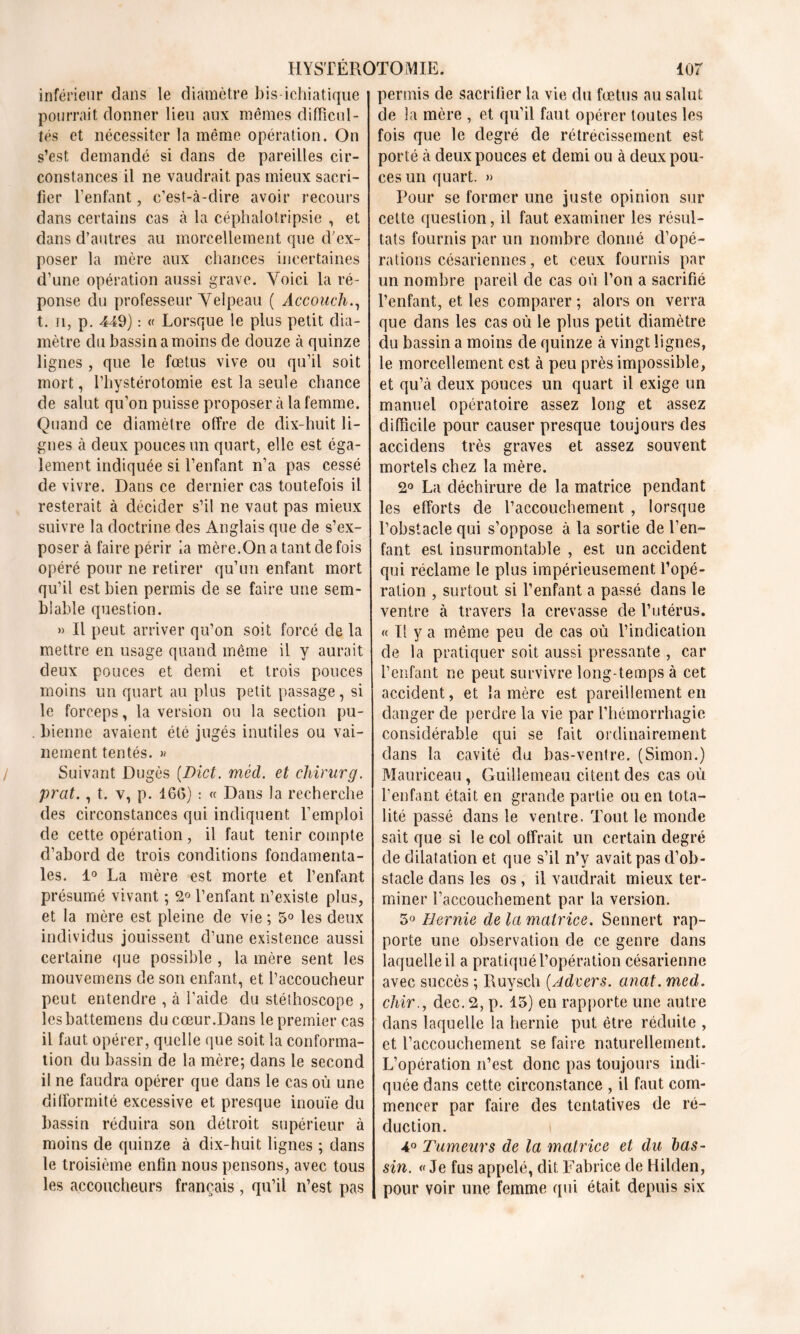 inférieur dans le diamètre bis-ichiatique pourrait donner lieu aux mêmes difficul- tés et nécessiter la même opération. On s’est demandé si dans de pareilles cir- constances il ne vaudrait pas mieux sacri- fier l’enfant, c’est-à-dire avoir recours dans certains cas à la céphalotripsie , et dans d’autres au morcellement que d’ex- poser la mère aux chances incertaines d’une opération aussi grave. Voici la ré- ponse du professeur Velpeau ( Accouch., t. ii, p. 449) : « Lorsque le plus petit dia- mètre du bassin a moins de douze tà quinze lignes , que le fœtus vive ou qu’il soit mort, l’hystérotomie est la seule chance de salut qu’on puisse proposer à la femme. Quand ce diamètre offre de dix-huit li- gnes à deux pouces un quart, elle est éga- lement indiquée si l’enfant n’a pas cessé de vivre. Dans ce dernier cas toutefois il resterait à décider s’il ne vaut pas mieux suivre la doctrine des Anglais que de s’ex- poser à faire périr la mère.On a tant de fois opéré pour ne retirer qu’un enfant mort qu’il est bien permis de se faire une sem- blable question. » Il peut arriver qu’on soit forcé de la mettre en usage quand même il y aurait deux pouces et demi et trois pouces moins un quart au plus petit passage, si le forceps, la version ou la section pu- . bienne avaient été jugés inutiles ou vai- nement tentés. » Suivant Dugès (Dict. mécl. et chirurg. prat., t. v, p. 166) : « Dans la recherche des circonstances qui indiquent l’emploi de cette opération, il faut tenir compte d’abord de trois conditions fondamenta- les. 1° La mère est morte et l’enfant présumé vivant ; 2° l’enfant n’existe plus, et la mère est pleine de vie ; 5° les deux individus jouissent d’une existence aussi certaine que possible , la mère sent les mouvemens de son enfant, et l’accoucheur peut entendre , à i’aide du stéthoscope , lesbattemens du cœur.Dans le premier cas il faut opérer, quelle que soit la conforma- tion du bassin de la mère; dans le second il ne faudra opérer que dans le cas où une difformité excessive et presque inouïe du bassin réduira son détroit supérieur à moins de quinze à dix-huit lignes ; dans le troisième enfin nous pensons, avec tous les accoucheurs français, qu’il n’est pas permis de sacrifier la vie du fœtus au salut de la mère , et qu’il faut opérer toutes les fois que le degré de rétrécissement est porté à deux pouces et demi ou à deux pou- ces un quart. « Pour se former une juste opinion sur cette question, il faut examiner les résul- tats fournis par un nombre donné d’opé- rations césariennes, et ceux fournis par un nombre pareil de cas où l’on a sacrifié l’enfant, et les comparer ; alors on verra que dans les cas où le plus petit diamètre du bassin a moins de quinze à vingt lignes, le morcellement est à peu près impossible, et qu’à deux pouces un quart il exige un manuel opératoire assez long et assez difficile pour causer presque toujours des accidens très graves et assez souvent mortels chez la mère. 2° La déchirure de la matrice pendant les efforts de l’accouchement , lorsque l’obstacle qui s’oppose à la sortie de l’en- fant est insurmontable , est un accident qui réclame le plus impérieusement l’opé- ration , surtout si l’enfant a passé dans le ventre à travers la crevasse de l’utérus. « Il y a même peu de cas où l’indication de la pratiquer soit aussi pressante , car l’enfant ne peut survivre long-temps à cet accident, et lanière est pareillement en danger de perdre la vie par l’hémorrhagie considérable qui se fait ordinairement dans la cavité du bas-venfre. (Simon.) Mauriceau , Guillemeau citent des cas où l’enfant était en grande partie ou en tota- lité passé dans le ventre. Tout le monde sait que si le col offrait un certain degré de dilatation et que s’il n’y avait pas d’ob- stacle dans les os, il vaudrait mieux ter- miner l’accouchement par la version. 5° Hernie de la matrice. Sennert rap- porte une observation de ce genre dans laquelle il a pratiqué l’opération césarienne avec succès ; Ruysch (A de ers. anat. med. chir., dec.2, p. 15) en rapporte une autre dans laquelle la hernie put être réduite , et l’accouchement se faire naturellement. L’opération n’est donc pas toujours indi- quée dans cette circonstance , il faut com- mencer par faire des tentatives de ré- duction. t 4° Tumeurs de la matrice et du bas- sin. « Je fus appelé, dit Fabrice de Hilden, pour voir une femme qui était depuis six