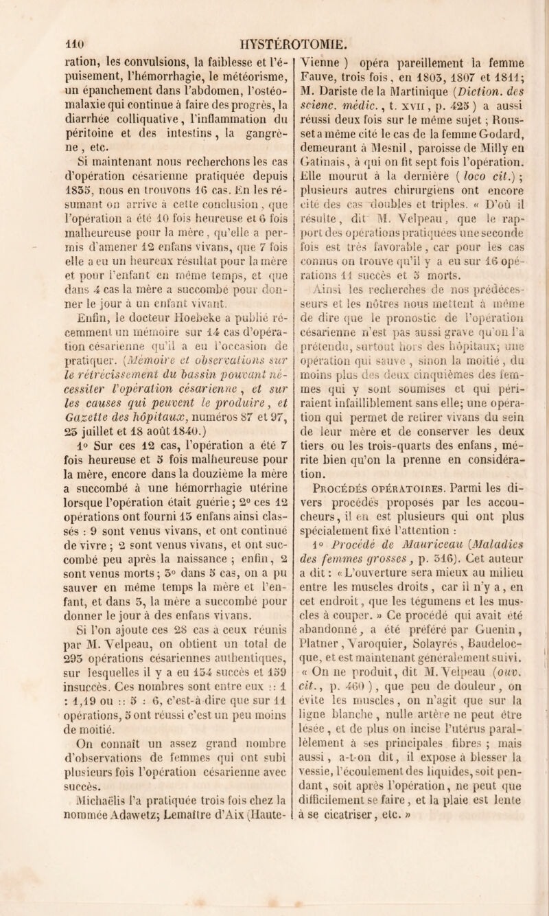 ration, les convulsions, la faiblesse et l’é- puisement, l’hémorrhagie, le météorisme, un épanchement dans l’abdomen, l’ostéo- malaxie qui continue à faire des progrès, la diarrhée colliquative, l’inflammation du péritoine et des intestins, la gangrè- ne , etc. Si maintenant nous recherchons les cas d’opération césarienne pratiquée depuis 1835, nous en trouvons 1(5 cas. En les ré- sumant on arrive à cette conclusion, que l’operation a été 10 fois heureuse et 6 fois malheureuse pour la mère, qu’elle a per- mis d’amener 12 enfans vivans, que 7 Fois elle a eu mi heureux résultat pour la mère et pour l’enfant en même temps, et que dans 4 cas la mère a succombé pour don- ner le jour à un enfant vivant. Enfin, le docteur Hoebeke a publié ré- cemment. un mémoire sur 14 cas d’opéra- tion césarienne qu’il a eu l’occasion de pratiquer. (Mémoire et observations sur le rétrécissement du bassin pouvant né- cessiter Vopération césarienne , et sur les causes qui peuvent le produire, et Gazette des hôpitaux, numéros 87 et 97, 25 juillet et 18 août 1840.) 1° Sur ces 12 cas, l’opération a été 7 fois heureuse et 5 fois malheureuse pour la mère, encore dans la douzième la mère a succombé à une hémorrhagie utérine lorsque l’opération était guérie ; 2° ces 12 opérations ont fourni 15 enfans ainsi clas- sés : 9 sont venus vivans, et ont continué de vivre ; 2 sont venus vivans, et ont suc- combé peu après la naissance ; enfin, 2 sont venus morts; 5° dans 5 cas, on a pu sauver en même temps la mère et l’en- fant, et dans 5, la mère a succombé pour donner le jour à des enfans vivans. Si l’on ajoute ces 28 cas a ceux réunis par M. Velpeau, on obtient un total de 295 opérations césariennes authentiques, sur lesquelles il y a eu 154 succès et 159 insuccès. Ces nombres sont entre eux 1 : 1,19 ou :: 5 : 6, c’est-à dire que sur 11 opérations, 5 ont réussi c’est un peu moins de moitié. On connaît un assez grand nombre d’observations de femmes qui ont subi plusieurs fois l’opération césarienne avec succès. Michaëlis l’a pratiquée trois fois chez la nommée Adawetz; Lemaître d’Aix (Haute- Vienne ) opéra pareillement la femme Fauve, trois fois, en 1805, 1807 et 1811; M. Dariste de la Martinique (Diction. des scienc. mèdic., t. xvir, p. 425 ) a aussi réussi deux fois sur le meme sujet ; Rous- seta même cité le cas de la femme Godard, demeurant à Mesnil, paroisse de Milly en Gatinais, à qui on fit sept fois l’opération. Elle mourut à la dernière ( loco cit.) ; plusieurs autres chirurgiens ont encore cité des cas doubles et triples. « D’où il résulte, dit M. Velpeau, que le rap- port des opérations pratiquées une seconde fois est très favorable, car pour les cas connus on trouve qu’il y a eu sur 16 opé- rations 11 succès et 5 morts. Ainsi les recherches de nos prédéces - seurs et les nôtres nous mettent à même de dire que ïe pronostic de l’opération césarienne n’est pas aussi grave qu’on l’a prétendu, surtout hors des hôpitaux; une opération qui sauve , sinon la moitié , du moins plus des deux cinquièmes des fem- mes qui y sont soumises et qui péri- raient infailliblement sans elle; une opera- tion qui permet de retirer vivans du sein de leur mère et de conserver les deux tiers ou les trois-quarts des enfans, mé- rite bien qu’on la prenne en considéra- tion. Procédés opératoires. Parmi les di- vers procédés proposés par les accou- cheurs , il en est plusieurs qui ont plus spécialement fixé l’attention : 1° Procédé de Mauriceau CMaladies des femmes grosses, p. 516). Cet auteur a dit : « L’ouverture sera mieux au milieu entre les muscles droits , car ii n’y a, en cet endroit, que les tégumens et les mus- cles à couper. » Ce procédé qui avait été abandonné, a été préféré par Guenin, Platner, Varoquier, Solayrés , Baucleloc- que, et est maintenant généralement suivi. « On ne produit, dit M. Velpeau (ouv. cit., p. 460 ), que peu de douleur , on évite les muscles, on n’agit que sur la ligne blanche, nulle artère ne peut être lésée, et de plus on incise l’utérus paral- lèlement à ses principales fibres ; mais aussi, a-t-on dit, il expose à blesser la vessie, récouiementdes liquides, soit pen- dant , soit après l’opération, ne peut que difficilement se faire, et la plaie est lente à se cicatriser, etc. »