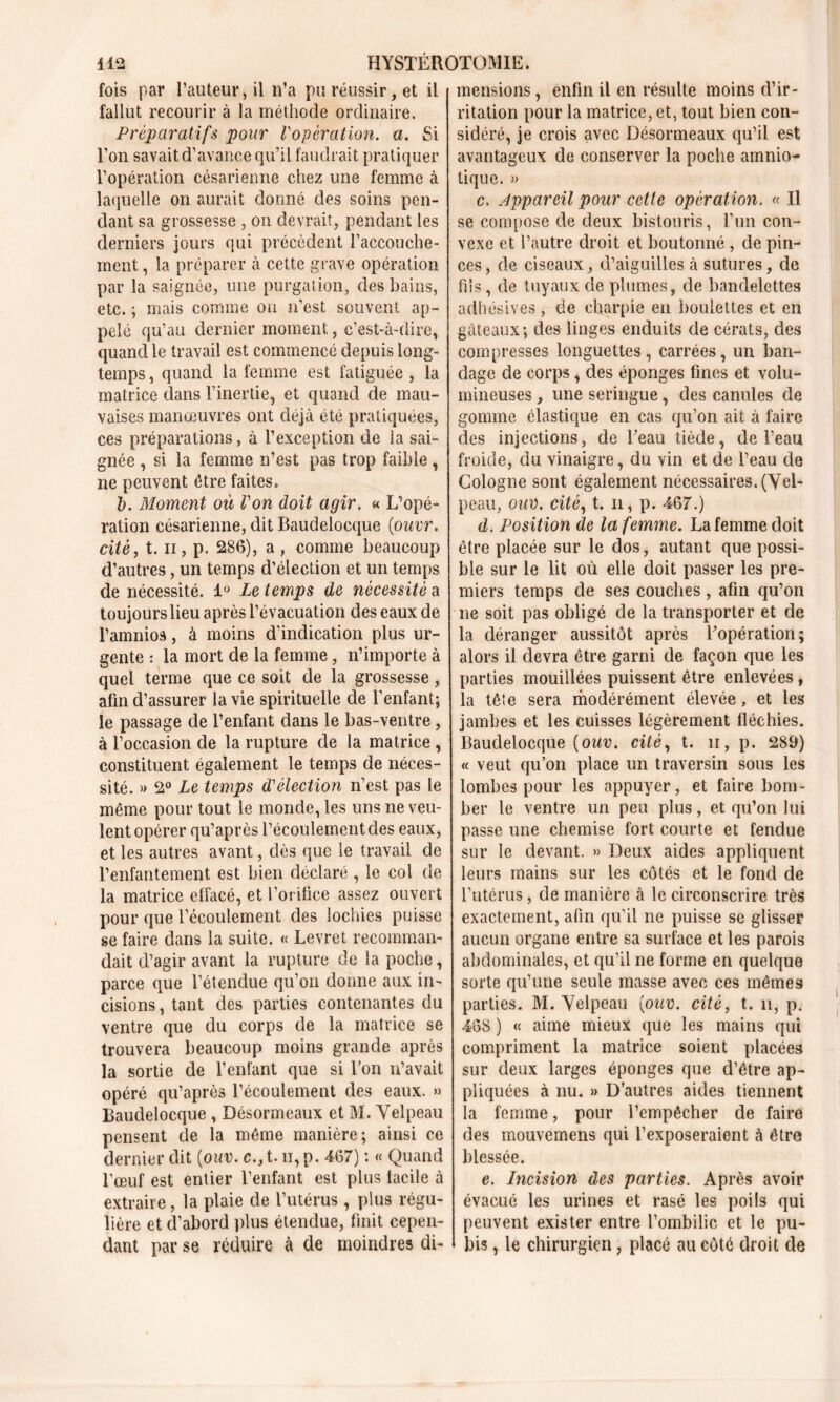 fois par l’auteur, il n’a pu réussir, et il fallut recourir à la méthode ordinaire. Préparatifs pour Vopération, a. Si l’on savait d’avance qu’il faudrait pratiquer l’opération césarienne chez une femme à laquelle on aurait donné des soins pen- dant sa grossesse , on devrait, pendant les derniers jours qui précèdent l’accouche- ment , la préparer à cette grave opération par la saignée, une purgation, des bains, etc. ; mais comme on n’est souvent ap- pelé qu’au dernier moment, c’est-à-dire, quand le travail est commencé depuis long- temps , quand la femme est fatiguée , la matrice dans l’inertie, et quand de mau- vaises manœuvres ont déjà été pratiquées, ces préparations, à l’exception de la sai- gnée , si la femme n’est pas trop faible, ne peuvent être faites. b. Moment où Von doit agir. « L’opé- ration césarienne, dit Baudelocque [ouvr. cité, t. ii, p. 286), a , comme beaucoup d’autres, un temps d’élection et un temps de nécessité. 1° Le temps de nécessité a toujours lieu après l’évacuation des eaux de l’amnios, à moins d’indication plus ur- gente : la mort de la femme, n’importe à quel terme que ce soit de la grossesse , afin d’assurer la vie spirituelle de l’enfant; le passage de l’enfant dans le bas-ventre , à l’occasion de la rupture de la matrice , constituent également le temps de néces- sité. » 2° Le temps d'élection n’est pas le même pour tout le monde, les uns ne veu- lent opérer qu’après l’écoulement des eaux, et les autres avant, dès que le travail de l’enfantement est bien déclaré , le col de la matrice effacé, et l’orifice assez ouvert pour que l’écoulement des lochies puisse se faire dans la suite. « Levret recomman- dait d’agir avant la rupture de la poche, parce que l’étendue qu’on donne aux in- cisions , tant des parties contenantes du ventre que du corps de la matrice se trouvera beaucoup moins grande après la sortie de l’enfant que si l’on n’avait opéré qu’après l’écoulement des eaux. » Baudelocque , Désormeaux et M. Velpeau pensent de la même manière; ainsi ce dernier dit (■ouv. c.,t. u, p. 467) : « Quand l’œuf est entier l’enfant est plus facile à extraire, la plaie de l’utérus , plus régu- lière et d’abord plus étendue, finit cepen- dant par se réduire à de moindres di- mensions, enfin il en résulte moins d’ir- ritation pour la matrice, et, tout bien con- sidéré, je crois avec Désormeaux qu’il est avantageux de conserver la poche amnio- tique. » c. Appareil pour cette opération. « Il se compose de deux bistouris, l’un con- vexe et l’autre droit et boutonné , de pin- ces, de ciseaux, d’aiguilles à sutures, de fils, de tuyaux de plumes, de bandelettes adhésives, de charpie en boulettes et en gâteaux; des linges enduits de cérats, des compresses longuettes, carrées, un ban- dage de corps, des éponges fines et volu- mineuses , une seringue, des canules de gomme élastique en cas qu’on ait à faire des injections, de Beau tiède, de l’eau froide, du vinaigre, du vin et de l’eau de Cologne sont également nécessaires. (Vel- peau, ouv. cité, t. n, p. 467.) d. Position de la femme. La femme doit être placée sur le dos, autant que possi- ble sur le lit où elle doit passer les pre- miers temps de ses couches, afin qu’on ne soit pas obligé de la transporter et de la déranger aussitôt après l’opération; alors il devra être garni de façon que les parties mouillées puissent être enlevées , la tête sera modérément élevée, et les jambes et les cuisses légèrement fléchies. Baudelocque (oter. cifé, t. ii, p. 289) « veut qu’on place un traversin sous les lombes pour les appuyer, et faire bom- ber le ventre un peu plus, et qu’on lui passe une chemise fort courte et fendue sur le devant. » Deux aides appliquent leurs mains sur les côtés et le fond de l’utérus, de manière à le circonscrire très exactement, afin qu’il ne puisse se glisser aucun organe entre sa surface et les parois abdominales, et qu’il ne forme en quelque sorte qu’une seule masse avec ces mêmes parties. M. Velpeau {ouv. cité, t. n, p. 468 ) « aime mieux que les mains qui compriment la matrice soient placées sur deux larges éponges que d’être ap- pliquées à nu. » D’autres aides tiennent la femme, pour l’empêcher de faire des mouvemens qui l’exposeraient à être blessée. e. Incision des parties. Après avoir évacué les urines et rasé les poils qui peuvent exister entre l’ombilic et le pu- bis , le chirurgien, placé au côté droit de