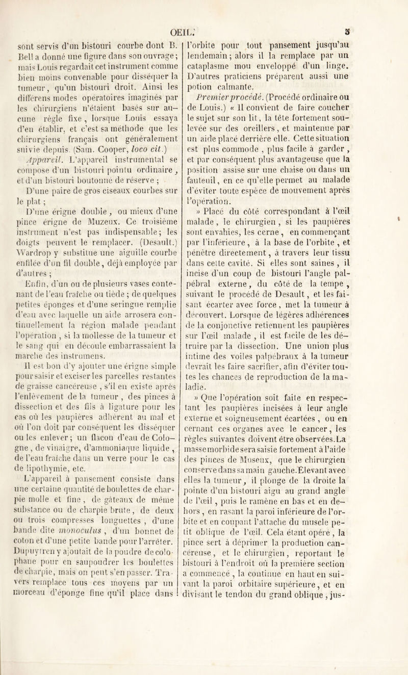 sont servis d’un bistouri courbe dont B. Bell a donné une figure dans son ouvrage ; mais Louis regardait cet instrument comme bien moins convenable pour disséquer la tumeur, qu’un bistouri droit. Ainsi les diHérons modes opératoires imaginés par les chirurgiens n'étaient basés sur au- cune règle fixe , lorsque Louis essaya d’en établir, et c’est sa méthode que les chirurgiens français ont généralement suivie depuis. (Sam. Cooper, loco cit.) Appareil. L’appareil instrumental se compose d'un bistouri pointu ordinaire., et d’un bistouri boutonné de réserve ; D’une paire de gros ciseaux courbes sur le plat ; D’une érigne double , ou mieux d’une pince érigne de Muzeux. Ce troisième instrument n’est pas indispensable ; les doigts peuvent le remplacer. (Desault.) Wardrop y substitue une aiguille courbe enfilée d’un fil double, déjà employée par d’autres ; Enfin, d’un ou de plusieurs vases conte- nant de l’eau fraîche ou tiède ; de quelques petites éponges et d’une seringue remplie d’eau avec laquelle un aide arrosera con- tinuellement la région malade pendant l’opération , si la mollesse de la tumeur et le sang qui en découle embarrassaient la marche des instrumens. Il est bon d’y ajouter une érigne simple pour saisir et exciser les parcelles restantes de graisse cancéreuse , s'il en existe après l’enlèvement de la tumeur , des pinces à dissection et. des fils à ligature pour les cas où les paupières adhèrent au mal et où l’on doit par conséquent les disséquer ouïes enlever; un flacon d’eau de Colo- gne , de vinaigre, d’ammoniaque liquide , de l’eau fraîche dans un verre pour le cas de lipothymie, etc. L’appareil à pansement consiste dans une certaine quantité de boulettes de char- pie molle et line, de gâteaux de même substance ou de charpie brute, de deux ou trois compresses longuettes , d’une bande dite monoculiis , d’un bonnet de coton et d’une petite bande pour l’arrêter. Dupuytren y ajoutait de la poudre dccolo- phane pour en saupoudrer les boulettes de charpie, mais on peut s’en passer. Tra- vers remplace tous ces moyens par un morceau d’éponge fine qu’il place dans l’orbite pour tout pansement jusqu’au lendemain ; alors il la remplace par un cataplasme mou enveloppé d’un linge. D’autres praticiens préparent aussi une potion calmante. Premier procédé. (Procédé ordinaire ou de Louis.) « Il convient de faire coucher le sujet sur son lit, la tête fortement sou- levée sur des oreillers, et maintenue par un aide placé derrière elle. Cette situation est plus commode , plus facile à garder , et par conséquent plus avantageuse que la position assise sur une chaise ou dans un fauteuil, en ce qu’elle permet au malade d’éviter toute espèce de mouvement après l'opération. » Placé du côté correspondant à l’œil malade, le chirurgien , si les paupières sont envahies, les cerne, en commençant par l’inférieure, à la base de l’orbite , et pénètre directement, à travers leur tissu dans cette cavité. Si elles sont saines , il incise d’un coup de bistouri l’angle pal- pébral externe, du côté de la tempe , suivant le procédé de Desault, et les fai- sant écarter avec force , met la tumeur à découvert. Lorsque de légères adhérences de la conjonctive retiennent les paupières sur l’œil malade , il est facile de les dé- truire par la dissection. Une union plus intime des voiles palpébraux à la tumeur devrait les faire sacrifier, afin d’éviter tou- tes les chances de reproduction de la ma- ladie. » Que l’opération soit faite en respec- tant les paupières incisées à leur angle externe et soigneusement écartées, ou en cernant ces organes avec le cancer, les règles suivantes doivent être observées. La masse morbide sera saisie fortement à l’aide des pinces de Museux, que le chirurgien conserve dans sa main gauche.Elevant avec elles la tumeur, il plonge de la droite la pointe d’un bistouri aigu au grand angle de l’œil, puis le ramène en bas et en de- hors , en rasant la paroi inférieure de l’or- bite et en coupant l’attache du muscle pe- tit oblique de l’œil. Cela étant opère , la pince sert à déprimer la production can- céreuse , et le chirurgien, reportant le bistouri à l’endroit où la première section a commencé , la continue en haut en sui- vant la paroi orbitaire supérieure, et en divisant le tendon du grand oblique , jus-