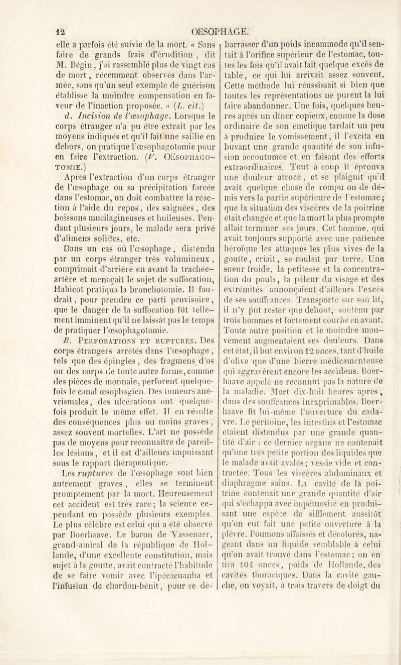elle a parfois été suivie de la mort. « Sans faire de grands frais d’érudition , dit M. Bégin, j’ai rassemblé plus de vingt cas de mort, récemment observés dans l’ar- mée, sans qu’un seul exemple de guérison établisse la moindre compensation en la- veur de l’inaction proposée. » (L. cit.) d. Incision de l’œsophage. Lorsque le corps étranger n’a pu être extrait par les moyens indiqués et qu’il fait une saillie en dehors, on pratique l’œsophagotomie pour en faire l’extraction. [V. OEsopïiago- tomie.) Après l’extraction d’un corps étranger de l’œsophage ou sa précipitation forcée dans l’estomac, on doit combattre la réac- tion à l’aide du repos, des saignées, des boissons mucilagineuses et huileuses. Pen- dant plusieurs jours, le malade sera privé d’alimens solides, etc. Dans un cas où l’œsophage, distendu par un corps étranger très volumineux , comprimait d’arrière en avant la trachée- artère et menaçait le sujet de suffocation, Rabicot pratiqua la bronchotomie. Il fau- drait , pour prendre ce parti provisoire, que le danger de la suffocation fût telle- ment imminent qu’il ne laissât pas le temps de pratiquer l’œsophagotomie. B. Perforations et ruptures. Des corps étrangers arrêtés dans l’œsophage , tels que des épingles, des fragmens d’os ou des corps de toute autre forme, comme des pièces de monnaie, perforent quelque- fois le canal œsophagien. Des tumeurs ané- vrismales, des ulcérations ont quelque- fois produit le même effet. I! en résulte des conséquences plus ou moins graves, assez souvent mortelles. L’art ne possède pas de moyens pour reconnaître de pareil- les lésions, et il est d’ailleurs impuissant sous le rapport thérapeutique. Les ruptures de l’œsophage sont bien autrement graves, elles se terminent promptement par la mort. Heureusement cet accident est très rare ; la science ce- pendant en possède plusieurs exemples. Le plus célèbre est celui qui a été observé par Boerhaave. Le baron de Vassenaer, grand-amiral de la république de Hol- lande, d’une excellente constitution, mais sujet à la goutte, avait contracté l’habitude de se faire vomir avec l’ipécacuanha et l’infusion de chardon-bénit, pour se dé- barrasser d’un poids incommode qu’il sen- tait à l’orifice supérieur de l’estomac, tou- tes les fois qu’il avait fait quelque excès de table, ce qui lui arrivait assez souvent. Cette méthode lui réussissait si bien que toutes les représentations ne purent la lui faire abandonner. Une fois, quelques heu- res après un dîner copieux, comme la dose ordinaire de son émétique tardait un peu à produire le vomissement, il l'excita en buvant une grande quantité de son infu- sion accoutumée et en faisant des efforts extraordinaires. Tout à coup il éprouva une douleur atroce, et se plaignit qu’il avait quelque chose de rompu ou de dé- mis vers la partie supérieure de l'estomac ; que la situation des viscères de la poitrine était changée et que la mort la plus prompte allait terminer ses jours. Cet homme, qui avait toujours supporté avec une patience héroïque les attaques les plus vives de la goutte, criait, se roulait par terre. Une sueur froide, la petitesse et la concentra- tion du pouls, la pâleur du visage et des extrémités annonçaient d’ailleurs l’excès 4> de ses souffrances. Transporté sur son lit, il n’v put rester que debout, soutenu par trois hommes et fortement courbé en avant. Toute autre position et le moindre mou- vement augmentaient ses douleurs. Dans cet état, il but environ 12 onces, tant d’huile d’olive que d’une bierre médicamenteuse qui aggravèrent encore les accidens. Boer- haave appelé ne reconnut pas la nature de la maladie. Mort dix-huit heures après, dans des souffrances inexprimables. Boer- haave fit lui-même l’ouverture du cada- vre. Le péritoine, les intestins et l’estomac étaient distendus par une grande quan- tité d’air : ce dernier organe ne contenait qu’une très petite portion des liquides que le malade avait avalés; vessie vide et con- tractée. Tous les viscères abdominaux et diaphragme sains. La cavité de la poi- trine contenait une grande quantité d’air qui s’échappa avec impétuosité en produi- sant une espèce de sifflement aussitôt qu’on eut fait une petite ouverture à la plèvre. Poumons affaissés et décolorés, na- geant dans un liquide semblable à celui qu’on avait trouvé dans l’estomac; on en tira 104 onces, poids de Hollande, des cavités thoraciques. Dans la cavité gau- che, on voyait, à trois travers de doigt du