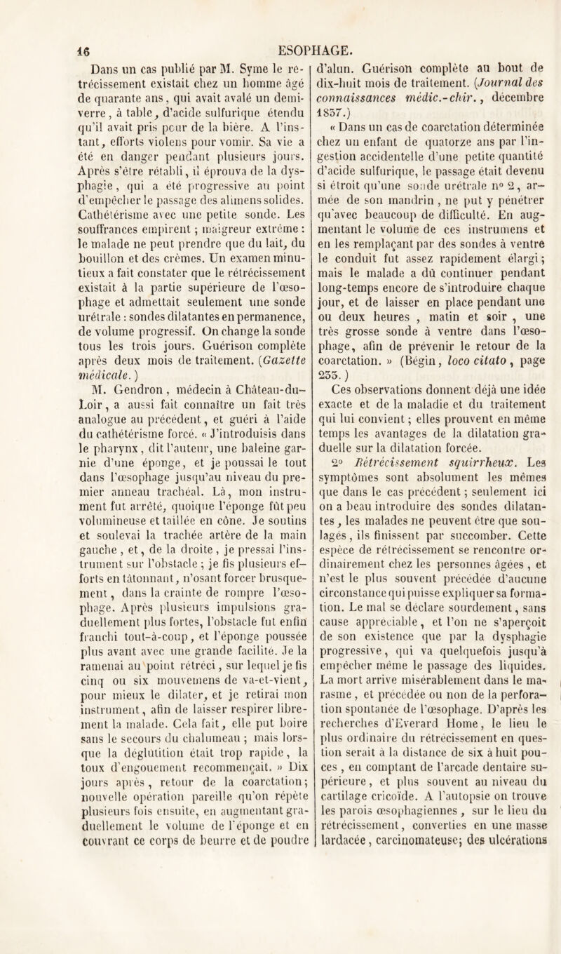 Dans un cas publié par M. Syme le ré- trécissement existait chez un homme âgé de quarante ans, qui avait avalé un demi- verre , à table ^ d’acide sulfurique étendu qu’il avait pris peur de la bière. A l’ins- tant, efforts violens pour vomir. Sa vie a été en danger pendant plusieurs jours. Après s’être rétabli, il éprouva de la dys- phagie , qui a été progressive au point d’empêcher le passage des alimens solides. Cathétérisme avec une petite sonde. Les souffrances empirent ; maigreur extrême : le malade ne peut prendre que du lait, du bouillon et des crèmes. Un examen minu- tieux a fait constater que le rétrécissement existait à la partie supérieure de l’œso- phage et admettait seulement une sonde urétrale : sondes dilatantes en permanence, de volume progressif. On change la sonde tous les trois jours. Guérison complète après deux mois de traitement. (Gazette médicale. ) M. Gendron , médecin à Château-du~ Loir, a aussi fait connaître un fait très analogue au précédent, et guéri à l’aide du cathétérisme forcé. « J’introduisis dans le pharynx, dit l’auteur, une baleine gar- nie d’une éponge, et je poussai le tout dans l’œsophage jusqu’au niveau du pre- mier anneau trachéal. Là, mon instru- ment fut arrêté, quoique l’éponge fût peu volumineuse et taillée en cône. Je soutins et soulevai la trachée artère de la main gauche , et, de la droite , je pressai l’ins- trument sur l’obstacle ; je fis plusieurs ef- forts en tâtonnant, n’osant forcer brusque- ment , dans la crainte de rompre l’œso- phage. Après plusieurs impulsions gra- duellement plus fortes, l’obstacle fut enfin franchi tout-à-coup, et l’éponge poussée plus avant avec une grande facilité. Je la ramenai au point rétréci, sur lequel je fis cinq ou six mouvemens de va-et-vient, pour mieux le dilater, et je retirai mon instrument, afin de laisser respirer libre- ment la malade. Cela fait, elle put boire sans le secours du chalumeau ; mais lors- que la déglutition était trop rapide, la toux d’engouement recommençait. » Dix jours après, retour de la coarctation; nouvelle opération pareille qu’on répète plusieurs fois ensuite, en augmentant gra- duellement le volume de l'éponge et en couvrant ce corps de beurre et de poudre d’alun. Guérison complète au bout de dix-huit mois de traitement. (Journal des connaissances médic.-chir., décembre 1857.) « Dans un cas de coarctation déterminée chez un enfant de quatorze ans par l’in- gestion accidentelle d’une petite quantité d’acide sulfurique, le passage était devenu si étroit qu’une sonde urétrale n° 2, ar- mée de son mandrin , ne put y pénétrer qu’avec beaucoup de difficulté. En aug- mentant le volume de ces instrumens et en les remplaçant par des sondes à ventre le conduit fut assez rapidement élargi; mais le malade a dû continuer pendant long-temps encore de s’introduire chaque jour, et de laisser en place pendant une ou deux heures , matin et soir , une très grosse sonde à ventre dans l’œso- phage, afin de prévenir le retour de la coarctation. » (Bégin, loco citato, page 255. ) Ces observations donnent déjà une idée exacte et de la maladie et du traitement qui lui convient ; elles prouvent en même temps les avantages de la dilatation gra- duelle sur la dilatation forcée. 2° rétrécissement squirrheux. Les symptômes sont absolument les mêmes que dans le cas précédent ; seulement ici on a beau introduire des sondes dilatan- tes , les malades ne peuvent être que sou- lagés, ils finissent par succomber. Cette espèce de rétrécissement se rencontre or- dinairement chez les personnes âgées , et n’est le plus souvent précédée d’aucune circonstance qui puisse expliquer sa forma- tion. Le mal se déclare sourdement, sans cause appréciable, et l’on ne s’aperçoit de son existence que par la dysphagie progressive, qui va quelquefois jusqu’à empêcher même le passage des liquides. La mort arrive misérablement dans le ma-* rasme, et précédée ou non de la perfora- tion spontanée de l’œsophage. D’après les recherches d’Everard Home, le lieu le plus ordinaire du rétrécissement en ques- tion serait à la distance de six à huit pou- ces , en comptant de l’arcade dentaire su- périeure , et plus souvent au niveau du cartilage cricoïde. A l’autopsie on trouve les parois œsophagiennes, sur le lieu du rétrécissement, converties en une masse lardacée, carcinomateuse; des ulcérations