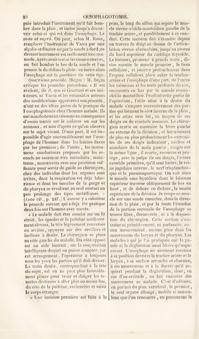 puis introduit l’instrument qu’il fait bom- ber dans la plaie, et incise jusqu'à décou- vrir celui-ci qui est dans i’œsophage. Le reste ut supra. On peut, selon M. Roux, remplacer l’instrument de Yacca par une algalie ordinaire ou par la sonde à dard; ce dernierinslrument est réellement très com- mode. Après avoir incisé lestissus externes, on fait bomber le bec de la sonde et l'on pousse le dard dans la plaie : on incube alors l’œsophage sur la gouttière de cette tige. Quatrième procédé. (Bégin.) M. Bégin critique les procédés précédons. « il est évident, dit il, que ni Guattani et ses imi- tateurs, ni Yacca et les estimables auteurs des modifications apportées à son procédé, n’ont eu des idées justes de la'pratique de l’œsophagotomie chez l’homme malade. Ils ont manifestement raisonné en conséquence d’essais tentés sur le cadavre ou sur les animaux, et non d’après ce qu’on observe sur le sujet vivant. D'une part, il est im- possible d’agir convenablement sur l’œso- phage de l’homme dans les limites fixées par les premiers ; de l’autre , les instru- mens conducteurs proposés par les se- conds ne sauraient être introduits , main- tenus , manœuvrés avec une précision suf- fisante pour servir de guide au chirurgien, chez des individus dont les organes sont irrités, dont la respiration est déjà labo- rieuse et dont les muscles de la gorge et du pharynx se révoltent au seul contact un peu prolonge des tiges métalliques. » (Logo cit., p. 247.) L’auteur y a substitué le procédé suivant qui a déjà été pratiqué deux fois sur l’homme avec succès. « Le malade doit être couché sur un lit étroit, les épaules et la poitrine médiocre- ment élevées, la tète légèrement renversée en arrière, appuyée sur des oreillers et inclinée à droite. Le chirurgien se place au côté gauche du malade. Du côté opposé est un aide instruit, sur la coopération intelligente duquel on puisse compter; par cet arrangement, l’opérateur a toujours sous les yeux les parties qu’il doit diviser. La main droite, correspondant à la tête du sujet, est on ne peut plus favorable- ment placée pour tenir et diriger les te- nettes destinées à aller plus ou moins bas, du côté de la poitrine, rechercher et saisir le corps étranger. » Due incision première est faite à la peau, le long du sillon qui sépare le mus- cle sterno-cléido-mastoïdien gauche de la trachée artère, et parallèlement à ce con- duit. Cette incision doit s’étendre depuis un travers de doigt au-dessus de l’articu- lation sterno-claviculaire, jusqu’au niveau du bord supérieur du cartilage thyroïde. Le bistouri, promené à grands traits, di- vise ensuite le muscle peaucier, le tissu cellulaire, et pénètre profondément dans l’espace celluleux placé entre la trachée- artère et i’œsophage d’une part, de l’autre les vaisseaux et les nerfs profonds du cou, recouverts en bas par le muscle sterno- cleido-mastoïdien. Pendant cette partie de l’opération, l’aide situé à la droite du malade s’empare successivement des par- ties qui forment le côte interne de la plaie , et les attire vers lui, au moyen de ses doigts ou de crochets mousses. Le chirur- gien écarte au contraire la lèvre gauche ou externe de la division , et introduisant de plus en plus profondément les extrémi- tés de ses doigts indicateur, médius et annulaire de la main gauche , rangés sur la même ligne , il écarte, recouvre et pro- tège, avec la pulpe de ses doigts, l’artère carotide primitive, qu’il sent battre, la vei- ne jugulaire interne , le nerf trisplanchni- que et le pneumogastrique. On voit alors le muscle omo-hyoïdien dont le faisceau supérieur traverse obliquement de bas en haut , et de dehors en dedans, la moitié supérieure de la division. Je coupe ce mus- cle sur une sonde cannelée, dans la direc- tion de la plaie , et par là toute l’étendue de la portion cervicale de l’œsophage se trouve libre, découverte, et à la disposi- tion du chirurgien. Cette section n’en- traîne ni primitivement, ni parlasuite, au- cun inconvénient, aucune gène dans les mouvemens du larynx et du pharynx. Les malades à qui je l’ai pratiquée ont la pa- role et la déglutition aussi libres qu’aupa- ravant. L’œsophage est aisément reconnu à sa position derrière la trachée artère et le larynx, à sa surface arrondie et charnue, à ses mouvemens et à ta dureté qu’il ac- quiert pendant la déglutition, dont, en cas d’incertitude , on fait exécuter des mouvemens au malade. C’est d’ailleurs, en partant du plan vertébral, le premier, le seul organe allongé, mobile et muscu- leux que i’on rencontre, en parcourant le