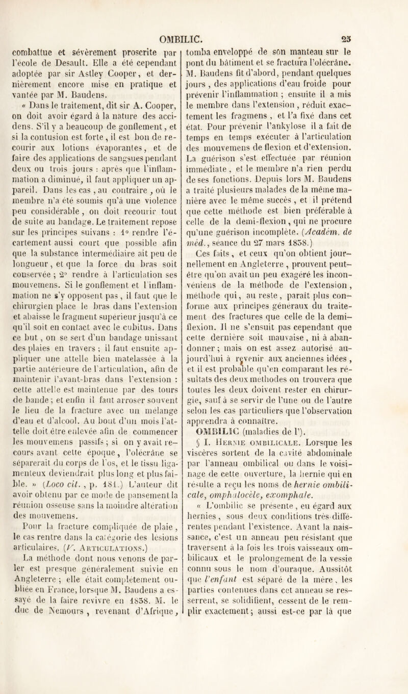 combattue et sévèrement proscrite par l’école de Desault. Elle a été cependant adoptée par sir Astley Cooper, et der- nièrement encore mise en pratique et vantée par M. Baudens. « Dans le traitement, dit sir A. Cooper, on doit avoir égard à la nature des acci- dens. S’il y a beaucoup de gonflement, et si la contusion est forte , il est bon de re- courir aux lotions évaporantes, et de faire des applications de sangsues pendant deux ou trois jours : après que l’inflam- mation a diminué, il faut appliquer un ap- pareil. Dans les cas, au contraire , où le membre n’a été soumis qu’à une violence peu considérable, on doit recourir tout de suite au bandage. Le traitement repose sur les principes suivans : 1° rendre l’é- cartement aussi court que possible afin que la substance intermédiaire ait peu de longueur, et que la force du bras soit conservée ; â*> rendre à l’articulation ses mouvemens. Si le gonflement et 1 inflam- mation ne s’y opposent pas , il faut que le chirurgien place le bras dans l’extension et abaisse le fragment supérieur jusqu’à ce qu’il soit en contact avec le cubitus. Dans ce but, on se sert d’un bandage unissant des plaies en travers ; il faut ensuite ap- pliquer une attelle bien matelassée à la partie antérieure de l’articulation, afin de maintenir l’avant-bras dans l’extension : cette attelle est maintenue par des tours de bande ; et enfin il faut arroser souvent le lieu de la fracture avec un mélange d’eau et d’alcool. Au bout d’un mois l’at- telle doit être enlevée afin de commencer les mouvemens passifs ; si on y avait re- cours avant cette époque, l’olécrâne se séparerait du corps de l'os, et le tissu liga- menteux deviendrait plus long et plus fai- ble. » {Loco cit. , p. 181.) L’auteur dit avoir obtenu par ce mode de pansement la réunion osseuse sans la moindre altération des mouvemens. Pour la fracture compliquée de plaie, le cas rentre dans la catégorie des lésions articulaires. [V. Articulations.) La méthode dont nous venons de par- ier est presque généralement suivie en Angleterre ; elle était complètement ou- bliée en France, lorsque M. Baudens a es- sayé de la faire revivre en 1838. M. le duc de Nemours, revenant d’Afrique, tomba enveloppé de son manteau sur le pont du bâtiment, et se fractura l’olécrâne. M. Baudens fit d’abord, pendant quelques jours , des applications d’eau froide pour prévenir l’inflammation ; ensuite il a mis le membre dans l’extension , réduit exac- tement les fragmens , et Pa fixé dans cet état. Pour prévenir l’ankylose il a fait de temps en temps exécuter à P articulation des mouvemens de flexion et d’extension. La guérison s’est effectuée par réunion immédiate, et le membre n’a rien perdu de ses fonctions. Depuis lors M. Baudens a traité plusieurs malades de la même ma- nière avec le même succès , et il prétend que cette méthode est bien préférable à celle de la demi-flexion, qui ne procure qu’une guérison incomplète. (Acadèm. de mèd., séance du 27 mars 1858.) Ces faits, et ceux qu’on obtient jour- nellement en Angleterre , prouvent peut- être qu’on avait un peu exagéré les incon- véniens de la méthode de l’extension , méthode qui, au reste , paraît plus con- forme aux principes généraux du traite- ment des fractures que celle de la demi- flexion. Il ne s’ensuit pas cependant que cette dernière soit mauvaise , ni à aban- donner ; mais on est assez autorisé au- jourd’hui à revenir aux anciennes idées , et il est probable qu’en comparant les ré- sultats des deux méthodes on trouvera que toutes les deux doivent rester en chirur- gie, sauf à se servir de l’une ou de l’autre selon les cas particuliers que l’observation apprendra à connaître. OMBILIC (maladies de 1’). § I. Hernie ombilicale. Lorsque les viscères sortent de la cavité abdominale par l’anneau ombilical ou dans le voisi- nage de cette ouverture, la hernie qui en résulte a reçu les noms de hernie ombili- cale, omphalocèle, exomphale. « L’ombilic se présente, en égard aux hernies, sous deux conditions très-diffé- rentes pendant l’existence. Avant la nais- sance, c’est un anneau peu résistant que traversent à la fois les trois vaisseaux om- bilicaux et le prolongement de la vessie connu sous le nom d’ouraque. Aussitôt, que l’enfant est séparé de la mère, les parties contenues dans cet anneau se res- serrent, se solidifient, cessent de le rem- plir exactement ; aussi est-ce par là que