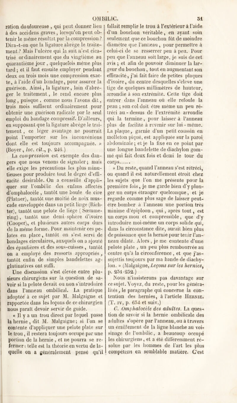 ration douloureuse , qui peut donner lieu à des accidens graves, lorsqu’on peut ob- tenir le même résultat par la compression ? Dira-t-on que la ligature abrège le traite- ment? Mais l’ulcère qui la suit n’est cica- trisé ordinairement que du vingtième au quarantième jour , quelquefois même plus tard ; et il faut ensuite employer pendant deux ou trois mois une compression exac- te, à l'aide d’un bandage, pour assurer la guérison. Ainsi, la ligature, loin d’abré- ger le traitement, le rend encore plus long, puisque , comme nous l’avons dit, trois mois suffisent ordinairement pour obtenir une guérison radicale par le seul emploi du bandage compressif. D’ailleurs, en supposant que la ligature abrège le trai- tement , ce léger avantage ne pourrait point l’emporter sur les inconvéniens dont elle est toujours accompagnée. « (Boyer, loc. cit., p. 246.) La compression est exempte des dan- gers que nous venons de signaler ; mais elle exige les précautions les plus minu- tieuses pour produire tout le degré d’effi- cacité désirable. On a conseille d’appli- quer sur l’ombilic des enfans affectés d’omphalocèle , tantôt une boule de cire (Platner), tantôt une moitié de noix mus- cade enveloppée dans un petit linge (Rich- ter), tantôt une pelote de liège ( Sœmme- ring), tantôt une demi-sphère d’ivoire (Cooper), et plusieurs autres corps durs de la même forme. Pour maintenir ces pe- lotes en place, tantôt on s’est servi de bandages circulaires, auxquels on a ajouté des épaulières et des sous-cuisses, tantôt on a employé des ressorts appropriés tantôt enfin de simples bandelettes ag- glutinatives ont suffi. Une discussion s’est élevée entre plu- sieurs chirurgiens sur la question de sa- voir si la pelote devait ou non s’introduire dans l’anneau ombilical. La pratique adoptée' à ce sujet par M. Malgaigne et rapportée dans les leçons de ce chirurgien nous paraît devoir servir de guide. « Il y a un trou direct par lequel passe la hernie, dit M. Malgaigne; si l’on se contente d’appliquer une pelote plate sur le trou, il restera toujours occupé par une portion de la hernie „ et ne pourra se re- fermer : telle est la théorie en vertu de la- quelle on a généralement pensé qu’il fallait remplir le trou à l’extérieur à l’aide d’un bouchon véritable, en ayant soin seulement que ce bouchon fut de moindre diamètre que l’anneau, pour permettre à celui-ci de se resserrer peu à peu. Pour peu que l’anneau soit large, je suis de cet avis ; et afin de pouvoir diminuer la lar- geur du bouchon, tout en augmentant son efficacité, j’ai fait faire de petites plaques d’ivoire, du centre desquelles s’élève une tige de quelques millimètres de hauteur, arrondie à son extrémité. Celte tige doit entrer dans l’anneau où elle refoule la peau ; son col doit être même un peu ré- tréci au - dessus de l’extrémité arrondie qui la termine, pour laisser à l’anneau plus de facilité à revenir sur lui - même. La plaque, garnie d’un petit coussin en molleton piqué, est appliquée sur la paroi abdominale; et je la fixe en ce point par une longue bandelette de diachylon gom- mé qui fait deux fois et demi le tour du corps » Du reste, quand l’anneau s’est rétréci, ou quand il est naturellement étroit chez les sujets que l’on me présente pour la première fois, je me garde bien d’y plon- ger un corps étranger quelconque, et je regarde comme plus sage de laisser peut- être bomber à l’anneau une portion très minime d’épiploon , qui, après tout, est un corps mou et compressible, que d’y introduire moi-même un corps solide qui, dans la circonstance dite, aurait bien plus de puissance que la hernie pour tenir l’an- neau dilaté. Alors , je me contente d’une pelote plate , un peu plus rembourrée au centre qu’à la circonférence , et que j’as- sujettis toujours par ma bande de diachy- lon. » (Malgaigne, Leçons sur les herniest p. 251-232.) Nous n’insisterons pas davantage sur ce sujet. Voyez, du reste, pour les généra- lités le paragraphe qui concerne la con- tention des hernies, à l’article Hernie. (T. iv, p. 654 et suiv.) C. Omphalocèle des adultes. La ques^ tion de savoir si la hernie ombilicale des adultes s’opère par l’anneau, ou à travers un éraillement de la ligne blanche au voi- sinage de l’ombilic, a beaucoup occupé les chirurgiens, et a été différemment ré- solue par les hommes de l’art les plus compétent en semblable matière. C’est