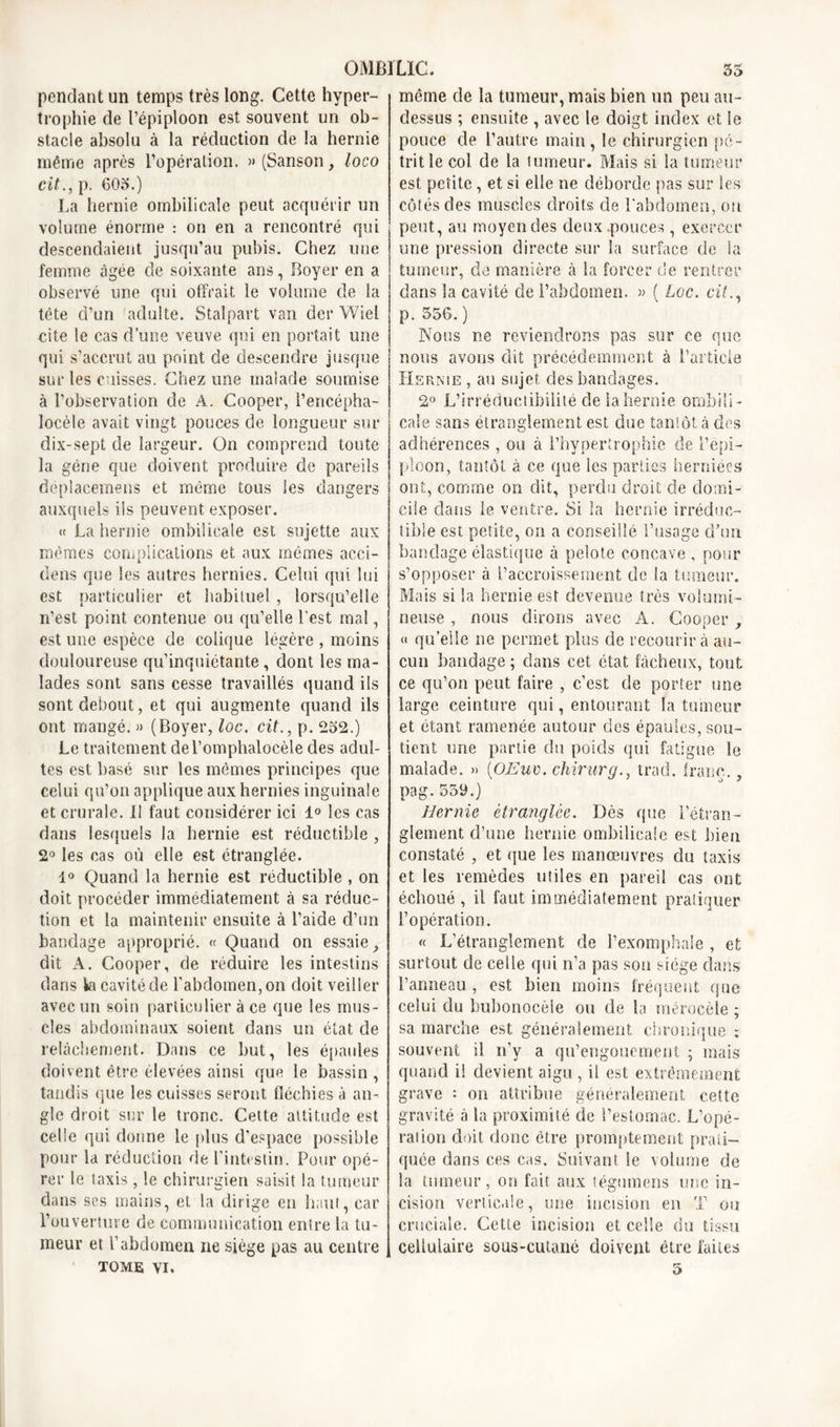 pendant un temps très long. Cette hyper- trophie de l’épiploon est souvent un ob- stacle absolu à la réduction de la hernie même après l’opération. » (Sanson, loco cit., p. 603.) La hernie ombilicale peut acquérir un volume énorme : on en a rencontré qui descendaient jusqu’au pubis. Chez une femme âgée de soixante ans, Boyer en a observé une qui offrait le volume cle la tête d’un adulte. Stalpart van der Wiel cite le cas d’une veuve qui en portait une qui s’accrut au point de descendre jusque sur les cuisses. Chez une malade soumise à l’observation de A. Cooper, l’encépha- locèle avait vingt pouces de longueur sur dix-sept de largeur. On comprend toute la gène que doivent produire de pareils deplacemens et même tous les dangers auxquels iis peuvent exposer. « La hernie ombilicale est sujette aux mêmes complications et aux mêmes acci- dens que les autres hernies. Celui qui lui est particulier et habituel, lorsqu’elle n’est point contenue ou qu’elle Lest mal, est une espèce de colique légère , moins douloureuse qu’inquiétante , dont les ma- lades sont sans cesse travaillés quand ils sont debout, et qui augmente quand ils ont mangé. » (Boyer, loc. cit., p. 232.) Le traitement de l’omphalocèle des adul- tes est basé sur les mêmes principes que celui qu’on applique aux hernies inguinale et crurale. Il faut considérer ici 1° les cas dans lesquels la hernie est réductible , 2° les cas où elle est étranglée. 1° Quand la hernie est réductible , on doit procéder immédiatement à sa réduc- tion et la maintenir ensuite à l’aide d’un bandage approprié. « Quand on essaie, dit A. Cooper, de réduire les intestins dans ki cavité de l'abdomen, on doit veiller avec un soin particulier à ce que les mus- cles abdominaux soient dans un état de relâchement. Dans ce but, les épaules doivent être élevées ainsi que le bassin , tandis que les cuisses seront fléchies à an- gle droit sur le tronc. Cette attitude est celle qui donne le plus d’espace possible pour la réduction de l’intestin. Pour opé- rer le taxis, le chirurgien saisit la tumeur dans scs mains, et la dirige en haut, car l’ouverture de communication entre la tu- meur et l’abdomen ne siège pas au centre TOME VI. même de la tumeur, mais bien un peu au- dessus ; ensuite , avec le doigt index et le pouce de L’autre main, le chirurgien pé- trit le col de la tumeur. Mais si la tumeur est petite, et si elle ne déborde pas sur les côtés des muscles droits de l'abdomen, on peut, au moyen des deux .pouces, exercer une pression directe sur la surface de la tumeur, de manière à la forcer de rentrer dans la cavité de l’abdomen. « ( Lee. cit., p. 356. ) Nous ne reviendrons pas sur ce que nous avons dit précédemment à l’article Hernie , au sujet des bandages. 2° L’irréductibilité de iahernie ombili- cale sans étranglement est due tantôt à des adhérences , ou à l’hypertrophie de l’épi- ploon, tantôt à ce que les parties herniées ont, comme on dit, perdu droit de domi- cile dans le ventre. Si la hernie irréduc- tible est petite, on a conseillé l’usage d’un bandage élastique à pelote concave , pour s’opposer à l’accroissement de la tumeur. Mais si la hernie est devenue très volumi- neuse , nous dirons avec A. Cooper, « quelle ne permet plus de recourir à au- cun bandage ; dans cet état fâcheux, tout ce qu’on peut faire , c’est de porter une large ceinture qui, entourant la tumeur et étant ramenée autour des épaules, sou- tient une partie du poids qui fatigue le malade. » (OJEuv. chirurq.. trad. franc. . pag.559.) Hernie étranglée. Dès que l’étran- glement d’une hernie ombilicale est bien constaté , et que les manœuvres du taxis et les remèdes utiles en pareil cas ont échoué , il faut immédiatement pratiquer l’opération. « L’étranglement cle l’exomphaSe , et surtout de celle qui n’a pas son siège dans l’anneau , est bien moins fréquent que celui du bubonocèle ou de la méroeèle ; sa marche est généralement chronique ; souvent il n’y a qu’engouement ; mais quand il devient aigu , il est extrêmement grave •• on attribue généralement cette gravité à la proximité de l’estomac. L’opé- rai ion doit donc être promptement prati- quée dans ces cas. Suivant le volume de la tumeur, on fait aux tégumens une in- cision verticale, une incision en T ou cruciale. Cette incision et celle du tissu cellulaire sous-cutané doivent être faites 3
