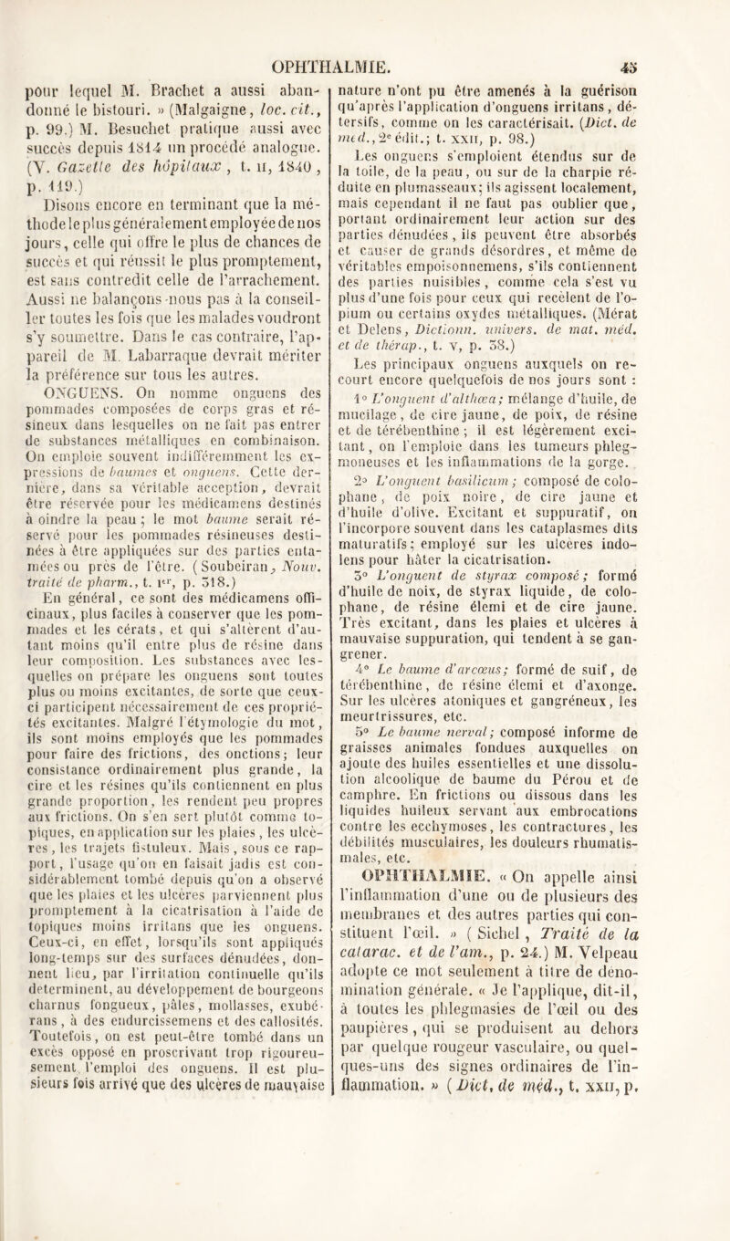 pour lequel M. Bractiet a aussi aban- donné le bistouri. » (Malgaigne, loc. cit., p. 99.) M. Besuchet pratique aussi avec succès depuis 1814 un procédé analogue. (Y. Gazette des hôpitaux , t. u, 1840 , p. 119.) Disons encore en terminant que la mé- thode le plus généralement employée de nos jours, celle qui offre le plus de chances de succès et qui réussit le plus promptement, est sans contredit celle de l’arrachement. Aussi ne balançons-nous pas à la conseil- ler toutes les fois que les malades voudront s’y soumettre. Dans le cas contraire, l’ap- pareil de M. Labarraque devrait mériter la préférence sur tous les autres. ONGUENS. On nomme onguens des pommades composées de corps gras et ré- sineux dans lesquelles on ne fait pas entrer de substances métalliques en combinaison. On emploie souvent indifféremment les ex- pressions de baumes et onguens. Cette der- nière, dans sa véritable acception, devrait être réservée pour les médicamens destinés à oindre la peau ; le mot baume serait ré- servé pour les pommades résineuses desti- nées à être appliquées sur des parties enta- mées ou près de l’être. (Soubeiran, Nouv. traité de pharm., t. itr, p. 518.) En général, ce sont des médicamens offi- cinaux, plus faciles à conserver que les pom- mades et les cérats, et qui s’altèrent d’au- tant moins qu’il entre plus de résine dans leur composition. Les substances avec les- quelles on prépare les onguens sont toutes plus ou moins excitantes, de sorte que ceux- ci participent nécessairement de ces proprié- tés excitantes. Malgré l’étymologie du mot, ils sont moins employés que les pommades pour faire des frictions, des onctions; leur consistance ordinairement plus grande, la cire et les résines qu’ils contiennent en plus grande proportion, les rendent peu propres aux frictions. On s’en sert plutôt comme to- piques, en application sur les plaies, les ulcè- res, les trajets fistuleux. Mais, sous ce rap- port, l’usage qu’on en faisait jadis est con- sidérablement tombé depuis qu’on a observé que les plaies et les ulcères parviennent plus promptement à la cicatrisation à l’aide de topiques moins irritans que les onguens. Ceux-ci, en effet, lorsqu’ils sont appliqués long-temps sur des surfaces dénudées, don- nent lieu, par l’irritation continuelle qu’ils déterminent, au développement de bourgeons charnus fongueux, pâles, mollasses, exubé- rans, à des endurcissemens et des callosités. Toutefois, on est peut-être tombé dans un excès opposé en proscrivant trop rigoureu- sement l’emploi des onguens. 11 est plu- sieurs fois arrivé que des ulcères de mauyaise nature n’ont pu être amenés à la guérison qu’après l’application d’onguens irritans, dé- tersifs, comme on les caractérisait. (Dict. de med., 2e édit.; t. xxii, p. 98.) Les onguens s’emploient étendus sur de la toile, de la peau, ou sur de la charpie ré- duite en plumasseaux* ils agissent localement, mais cependant il ne faut pas oublier que, portant ordinairement leur action sur des parties dénudées , ils peuvent être absorbés et causer de grands désordres, et même de véritables empoisonnemens, s’ils contiennent des parties nuisibles, comme cela s’est vu plus d’une fois pour ceux qui recèlent de l’o- pium ou certains oxydes métalliques. (Mérat et Delens, Dictionn. univers, de mat. méd. et de thérap., t. y, p. 58.) Les principaux onguens auxquels on re- court encore quelquefois de nos jours sont : 1° L’onguent d'althœa; mélange d’huile, de mucilage, de cire jaune, de poix, de résine et de térébenthine ; il est légèrement exci- tant , on l’emploie dans les tumeurs phleg- moneuses et les inflammations de la gorge. 2° L’onguent basilicum ; composé de colo- phane , de poix noire, de cire jaune et d’huile d’olive. Excitant et suppuratif, ou l’incorpore souvent dans les cataplasmes dits maturatifs; employé sur les ulcères indo- lens pour bâter la cicatrisation. 5° L’onguent de styrax composé; formé d’huile de noix, de styrax liquide, de colo- phane, de résine élemi et de cire jaune. Très excitant, dans les plaies et ulcères à mauvaise suppuration, qui tendent à se gan- grener. 4° Le baume d’arcœus; formé de suif, de térébenthine, de résine élemi et d’axonge. Sur les ulcères atoniques et gangréneux, les meurtrissures, etc. 5° Le baume nerval; composé informe de graisses animales fondues auxquelles on ajoute des huiles essentielles et une dissolu- tion alcoolique de baume du Pérou et de camphre. En frictions ou dissous dans les liquides huileux servant aux embrocations contre les ecchymoses, les contractures, les débilités musculaires, les douleurs rhumatis- males, etc. OPHTHALMIE. « On appelle ainsi l’inflammation d’une ou de plusieurs des membranes et des autres parties qui con- stituent l’œil. « ( Sichel, Traité de la calarac. et de l’am., p. 24.) M. Velpeau adopte ce mot seulement à titre de déno- mination générale. « Je l’applique, dit-il, à toutes les phlegmasies de l’œil ou des paupières, qui se produisent au dehors par quelque rougeur vasculaire, ou quel- ques-uns des signes ordinaires de l’in- flammation. « ( Dict, de méd.) t. xxii, p.