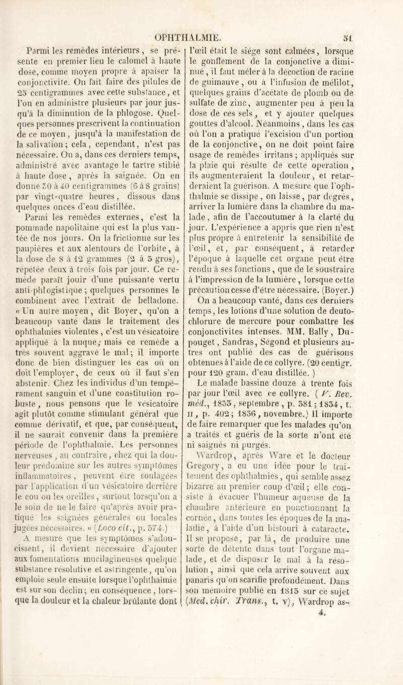 Parmi les remèdes intérieurs , se pré- sente eu premier lieu le calomel à haute dose, comme moyen propre à apaiser la conjonctivite. On fait faire des pilules de 25 centigrammes avec cette substance, et l’on en administre plusieurs par jour jus- qu’à la diminution de la phlogose. Quel- ques personnes prescrivent la continuation de ce moyen, jusqu’à la manifestation de la salivation ; cela, cependant, n’est pas nécessaire. On a, dans ces derniers temps, administré avec avantage le tartre stibié à haute dose , après la saignée. On en donne 50 à 40 centigrammes (6 à 8 grains) par vingt-quatre heures, dissous dans quelques onces d’eau distillée. Parmi les remèdes externes, c’est la pommade napolitaine qui est la plus van- tée de nos jours. On la frictionne sur les paupières et aux alentours de l’orbite, à la dose de 8 à 12 grammes (2 à 5 gros), répétée deux à trois fois par jour. Ce re- mède paraît jouir d’une puissante vertu anti phlogistique ; quelques personnes le combinent avec l’extrait de belladone. «Un autre moyen, dit Boyer, qu’on a beaucoup vanté dans le traitement des ophthalmies violentes , c’est un vésicatoire appliqué à la nuque; mais ce remède a très souvent aggravé le mal; il importe donc de bien distinguer les cas où on doit l’employer, de ceux où il faut s’en abstenir. Chez les individus d’un tempé- rament sanguin et d’une constitution ro- buste , nous pensons que le vésicatoire agit plutôt comme stimulant général que comme dérivatif, et que, par conséquent, il ne saurait convenir dans la première période de l’ophthalinie. Les personnes nerveuses , au contraire, chez qui la dou- leur prédomine sur les autres symptômes inflammatoires, peuvent être soulagées par l’application d’un vésicatoire derrière Je cou ou les oreilles, surtout lorsqu’on a le soin de ne le faire qu’après avoir pra- tiqué les saignées générales ou locales jugées nécessaires. » (Loco cit., p. 574.) A mesure que les symptômes s’adou- cissent, il devient nécessaire d’ajouter aux fomentations mucilagineuses quelque substance résolutive et astringente, qu’on emploie seule ensuite lorsque l’ophthalmie est sur son déclin; en conséquence , lors- que la douleur et la chaleur brûlante dont l’œil était le siège sont calmées, lorsque le gonllement de la conjonctive a dimi- nué , il faut mêler à la décoction de racine de guimauve, ou à l’infusion de mélilot, quelques grains d’acétate de plomb ou de sulfate de zinc, augmenter peu à peu la dose de ces sels, et y ajouter quelques gouttes d’alcool. Néanmoins , dans les cas où l’on a pratiqué l’excision d’un portion de la conjonctive, on ne doit point faire usage de remèdes irritans ; appliqués sur la plaie qui résulte de cette operation , ils augmenteraient la douleur , et retar- deraient la guérison. A mesure que l'oph- thahnie se dissipe , on laisse, par degrés, arriver la lumière dans la chambre du ma- lade , afin de l’accoutumer à la clarté du jour. L’expérience a appris que rien n’est plus propre à entretenir la sensibilité de l’œil, et, par conséquent, à retarder l’époque à laquelle cet organe peut être rendu à ses fonctions, que de le soustraire à l’impression de la lumière , lorsque cette précaution cesse d’être nécessaire. (Boyer.) On a beaucoup vanté, dans ces derniers temps, les lotions d’une solution de deuto- chlorure de mercure pour combattre les conjonctivites intenses. MM. Bally, Du- pouget, Sandras, Ségond et plusieurs au- tres ont publié des cas de guérisons obtenues à l’aide de ce collyre. (20 centigr. pour 120 grain, d’eau distillée. ) Le malade bassine douze à trente fois par jour l’œil avec ce collyre. ( y. Rev. mêd., 1835 , septembre , p. 581 ; 1854, t. il, p. 402; 1856, novembre.) 11 importe de faire remarquer que les malades qu’on a traités et guéris de la sorte n’ont été ni saignés ni purgés. Wardrop, après Ware et le docteur Grégory, a eu une idée pour le trai- tement des ophthalmies, qui semble assez bizarre au premier coup d’œil; elle con- siste à évacuer l’humeur aqueuse de la chambre antérieure en ponctionnant la cornée, dans toutes les époques de la ma- ladie , à l’aide d’un bistouri à cataracte. 11 se propose, parla, de produire une sorte de détente dans tout l’organe ma- lade, et de disposer le mal à la réso- lution , ainsi que cela arrive souvent aux panaris qu’on scarifie profondément. Dans son mémoire publié en 1815 sur ce sujet {Med. chir. Tramt. y), Wardrop as- 4.