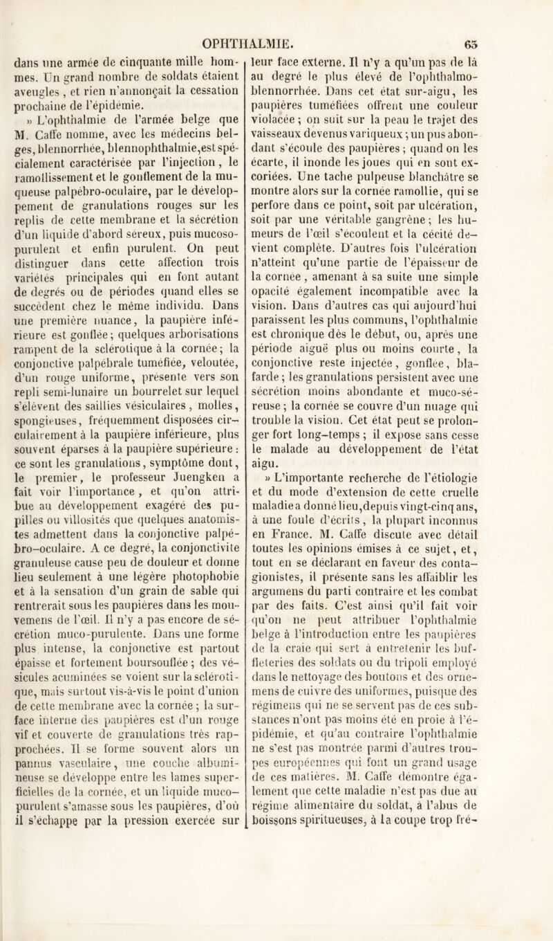 dans une armée de cinquante mille hom- mes. Un grand nombre de soldats étaient aveugles, et rien n’annonçait la cessation prochaine de l’épidémie. » L’ophthalmie de l’armée belge que M. Caffe nomme, avec les médecins bel- ges, blennorrhée, blennophthalmie,est spé- cialement caractérisée par l’injection, le ramollissement et le gonflement de la mu- queuse palpébro-oculaire, par le dévelop- pement de granulations rouges sur les replis de cette membrane et la sécrétion d’un liquide d’abord séreux, puis mucoso- purulent et enfin purulent. On peut distinguer dans cette affection trois variétés principales qui en font autant de degrés ou de périodes quand elles se succèdent chez le même individu. Dans une première nuance, la paupière infé- rieure est gonflée; quelques arborisations rampent de la sclérotique à la cornée; la conjonctive palpébrale tuméfiée, veloutée, d’un rouge uniforme, présente vers son repli semi-lunaire un bourrelet sur lequel s’élèvent des saillies vésiculaires, molles, spongieuses, fréquemment disposées cir- culairement à la paupière inférieure, plus souvent éparses à la paupière supérieure : ce sont les granulations, symptôme dont, le premier, le professeur Juengken a fait voir l’importance , et qu’on attri- bue au développement exagéré des pu- pilles ou villosités que quelques anatomis- tes admettent dans la conjonctive palpé- bro-oculaire. A ce degré, la conjonctivite granuleuse cause peu de douleur et donne lieu seulement à une légère photophobie et à la sensation d’un grain de sable qui rentrerait sous les paupières dans les mou- vemens de l’œil. Il n’y a pas encore de sé- crétion mueo-purulente. Dans une forme plus intense, la conjonctive est partout épaisse et fortement boursouflée ; des vé- sicules acurninées se voient sur la scléroti- que, mais surtout vis-à-vis le point d’union de cette membrane avec la cornée ; la sur- face interne des paupières est d’un rouge vif et couverte de granulations très rap- prochées. Il se forme souvent alors un pannus vasculaire, une couche albumi- neuse se développe entre les lames super- ficielles de la cornée, et un liquide mueo- purulent s’amasse sous les paupières, d’où il s’échappe par la pression exercée sur leur face externe. Il n’y a qu’un pas de là au degré le plus élevé de l’ophthalmo- blennorrhée. Dans cet état sur-aigu, les paupières tuméfiées offrent une couleur violacée ; on suit sur la peau le trajet des vaisseaux devenus variqueux ; un pus abon- dant s’écoule des paupières ; quand on les écarte, il inonde les joues qui en sont ex- coriées. Une tache pulpeuse blanchâtre se montre alors sur la cornée ramollie, qui se perfore dans ce point, soit par ulcération, soit par une véritable gangrène ; les hu- meurs de l’œil s’écoulent et la cécité de- vient complète. D'autres fois l’ulcération n’atteint qu’une partie de l’épaisseur de la cornee , amenant à sa suite une simple opacité également incompatible avec la vision. Dans d’autres cas qui aujourd’hui paraissent les plus communs, l’ophthalmie est chronique dès le début, ou, après une période aiguë plus ou moins courte, la conjonctive reste injectée, gonflee, bla- farde ; les granulations persistent avec une sécrétion moins abondante et muco-sé- reuse ; la cornée se couvre d’un nuage qui trouble la vision. Cet état peut se prolon- ger fort long-temps ; il expose sans cesse le malade au développement de l’état aigu. » L’importante recherche de l’étiologie et du mode d’extension de cette cruelle maladie a donné lieu,depuis vingt-cinq ans, à une foule d’écrits, la plupart inconnus en France. M. Caffe discute avec détail toutes les opinions émises à ce sujet, et, tout en se déclarant en faveur des conta- gionistes, il présente sans ies affaiblir les argumens du parti contraire et les combat par des faits. C’est ainsi qu’il fait voir qu’on ne peut attribuer l’ophthalmie belge à l’introduction entre les paupières de la craie qui sert à entretenir les buf- fieteries des soldats ou du tripoli employé dans le nettoyage des boutons et des onie- mens de cuivre des uniformes, puisque des régimens qui ne se servent pas de ces sub- stances n’ont pas moins été en proie à l’é- pidémie, et qu’au contraire l’ophthalmie ne s’est pas montrée parmi d’autres trou- pes européennes qui font un grand usage de ces matières. M. Caffe démontre éga- lement que cette maladie n’est pas due au régime alimentaire du soldat, à l’abus de boissons spiritueuses, cà la coupe trop fré-