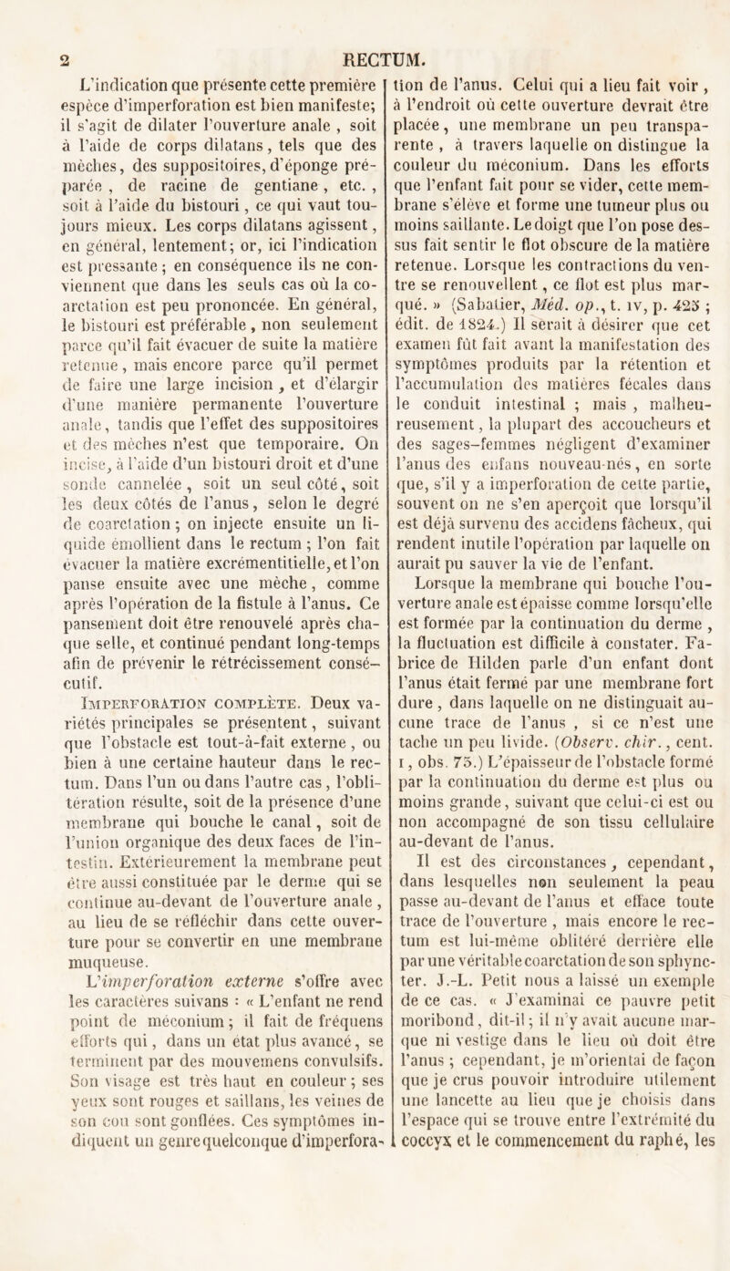 L’indication que présente cette première espèce d’imperforation est bien manifeste; il s’agit de dilater l’ouverture anale , soit à l’aide de corps dilatans, tels que des mèches, des suppositoires,d’éponge pré- parée , de racine de gentiane, etc. , soit à l’aide du bistouri, ce qui vaut tou- jours mieux. Les corps dilatans agissent, en général, lentement; or, ici l’indication est pressante ; en conséquence ils ne con- viennent que dans les seuls cas où la co- arctation est peu prononcée. En général, le bistouri est préférable , non seulement parce qu’il fait évacuer de suite la matière retenue, mais encore parce qu’il permet de faire une large incision et d’élargir d’une manière permanente l’ouverture anale, tandis que l’effet des suppositoires et des mèches n’est que temporaire. On incise, à S’aide d’un bistouri droit et d’une sonde cannelée , soit un seul côté, soit les deux côtés de l’anus, selon le degré de coarctation; on injecte ensuite un li- quide émollient dans le rectum ; l’on fait évacuer la matière excrémentitielle,et l’on panse ensuite avec une mèche, comme après l’opération de la fistule à l’anus. Ce pansement doit être renouvelé après cha- que selle, et continué pendant long-temps afin de prévenir le rétrécissement consé- cutif. Imperforàtion complète. Deux va- riétés principales se présentent, suivant que l’obstacle est tout-à-fait externe, ou bien à une certaine hauteur dans le rec- tum. Dans l’un ou dans l’autre cas, l’obli- tération résulte, soit de la présence d’une membrane qui bouche le canal, soit de Lun ion organique des deux faces de l’in- testin. Extérieurement la membrane peut être aussi constituée par le derme qui se continue au-devant de l’ouverture anale , au lieu de se réfléchir dans cette ouver- ture pour se convertir en une membrane muqueuse. Vimperforation externe s’offre avec les caractères suivans : « L’enfant ne rend point de méconium; il fait de fréquens efforts qui, dans un état plus avancé, se terminent par des mouvemens convulsifs. Son visage est très haut en couleur ; ses yeux sont rouges et saillans, les veines de son cou sont gonflées. Ces symptômes in- diquent un genre quelconque d’imperfora- tion de l’anus. Celui qui a lieu fait voir , à l’endroit où cette ouverture devrait être placée, une membrane un peu transpa- rente , à travers laquelle on distingue la couleur du méconium. Dans les efforts que l’enfant fait pour se vider, cette mem- brane s’élève et forme une tumeur plus ou moins saillante. Le doigt que l’on pose des- sus fait sentir le flot obscure de la matière retenue. Lorsque les contractions du ven- tre se renouvellent, ce flot est plus mar- qué. » (Sabatier, Mèd. opt. îv, p. 423 ; édit, de 1824.) Il serait à désirer que cet examen fût fait avant la manifestation des symptômes produits par la rétention et l’accumulation des matières fécales dans le conduit intestinal ; mais , malheu- reusement , la plupart des accoucheurs et des sages-femmes négligent d’examiner l’anus des enfans nouveau-nés, en sorte que, s’il y a imperforation de cette partie, souvent on ne s’en aperçoit que lorsqu’il est déjà survenu des accidens fâcheux, qui rendent inutile l’opération par laquelle on aurait pu sauver la vie de l’enfant. Lorsque la membrane qui bouche l’ou- verture anale est épaisse comme lorsqu’elle est formée par la continuation du derme , la fluctuation est difficile à constater. Fa- brice de Iiilden parle d’un enfant dont l’anus était fermé par une membrane fort dure , dans laquelle on ne distinguait au- cune trace de l’anus , si ce n’est une tache un peu livide. (Observ. chir., cent, i, obs. 75.) L’épaisseur de l’obstacle formé par la continuation du derme est plus ou moins grande, suivant que celui-ci est ou non accompagné de son tissu cellulaire au-devant de l’anus. Il est des circonstances cependant, dans lesquelles non seulement la peau passe au-devant de l’anus et efface toute trace de l’ouverture , mais encore le rec- tum est lui-même oblitéré derrière elle par une véritable coarctation de son sphync- ter. J.-L. Petit nous a laissé un exemple de ce cas. « J’examinai ce pauvre petit moribond, dit-il ; il n'y avait aucune mar- que ni vestige dans le lieu où doit être l’anus ; cependant, je m’orientai de façon que je crus pouvoir introduire utilement une lancette au lieu que je choisis dans l’espace qui se trouve entre l’extrémité du coccyx et le commencement du raphé, les