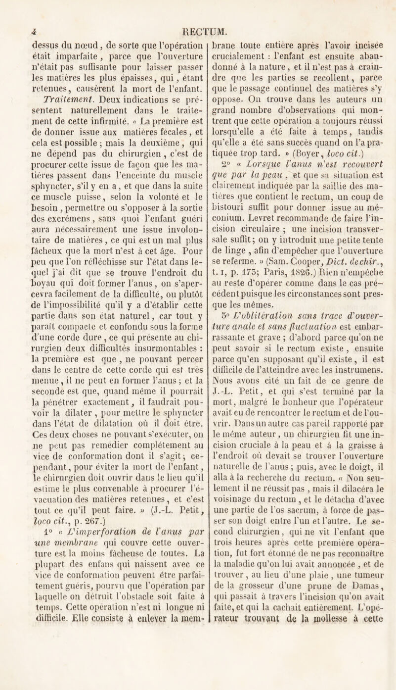 dessus du nœud, de sorte que l’opération était imparfaite , parce que l’ouverture n’était pas sufïisante pour laisser passer les matières les plus épaisses, qui, étant retenues, causèrent la mort de l’enfant. Traitement. Deux indications se pré- sentent naturellement dans le traite- ment de cette infirmité. « La première est de donner issue aux matières fécales , et cela est possible ; mais la deuxième , qui ne dépend pas du chirurgien , c’est de procurer cette issue de façon que les ma- tières passent dans l’enceinte du muscle sphyncter, s’il y en a, et que dans la suite ce muscle puisse, selon la volonté et le besoin , permettre ou s’opposer à la sortie des excrémens, sans quoi l’enfant guéri aura nécessairement une issue involon- taire de matières, ce qui est un mal plus fâcheux que la mort n’est à cet âge. Pour peu que l’on réfléchisse sur l’état dans le- quel j’ai dit que se trouve l’endroit du boyau qui doit former l’anus , on s’aper- cevra facilement de la difficulté, ou plutôt de l’impossibilité qu’il y a d’établir cette partie dans son état naturel, car tout y parait compacte et confondu sous la forme d’une corde dure , ce qui présente au chi- rurgien deux difficultés insurmontables : la première est que , ne pouvant percer dans le centre de cette corde qui est très menue, il ne peut en former l’anus ; et la seconde est que, quand même il pourrait la pénétrer exactement, il faudrait pou- voir la dilater , pour mettre le sphyncter dans l’état de dilatation où il doit être. Ces deux choses ne pouvant s’exécuter, on ne peut pas remédier complètement au vice de conformation dont il s’agit ; ce- pendant, pour éviter la mort de l’enfant, le chirurgien doit ouvrir dans le lieu qu’il estime le plus convenable à procurer l’é- vacuation des matières retenues, et c’est tout ce qu’il peut faire. » (J.-L. Petit, loco cit., p. 267.) 1° « V imper foration de l'anus par une membrane qui couvre cette ouver- ture est la moins fâcheuse de toutes. La plupart des enfans qui naissent avec ce vice de conformation peuvent être parfai- tement guéris, pourvu que l’opération par laquelle on détruit l’obstacle soit faite à temps. Cette opération n’est ni longue ni difficile. Elle consiste à enlever la mem- brane toute entière après l’avoir incisée crucialement : l’enfant est ensuite aban- donné à la nature, et il n’est pas à crain- dre que les parties se recollent, parce que le passage continuel des matières s’y oppose. On trouve dans les auteurs un grand nombre d’observations qui mon- trent que cette opération a toujours réussi lorsqu’elle a été faite à temps, tandis qu’elle a été sans succès quand on l’a pra- tiquée trop tard. » (Boyer, loco cit.) 2° « Lorsque l'anus n'est recouvert que par la peau , et que sa situation est clairement indiquée par la saillie des ma- tières que contient le rectum, un coup de bistouri suffit pour donner issue au mé- conium. Levret recommande de faire l’in- cision circulaire ; une incision transver- sale suffit; on y introduit une petite tente de linge , afin d’empêcher que l’ouverture se referme. » (Sam. Cooper, Dict. dechir., I. 1, p. 175; Paris, 1826.) Rien n’empêche au reste d’opérer comme dans le cas pré- cédent puisque les circonstances sont pres- que les mêmes. 5° Voblitération sans trace d'ouver- ture anale et sans fluctuation est embar- rassante et grave ; d’abord parce qu’on ne peut savoir si le rectum existe , ensuite parce qu’en supposant qu’il existe , il est difficile de l’atteindre avec les instrumens. Nous avons cité un fait de ce genre de J. -L. Petit, et qui s’est terminé par la mort, malgré le bonheur que l’opérateur avait eu de rencontrer le rectum et de l’ou- vrir. Dansun autre cas pareil rapporté par le même auteur, un chirurgien fit une in- cision cruciale à la peau et à la graisse à l’endroit où devait se trouver l’ouverture naturelle de l’anus ; puis, avec le doigt, il alla à la recherche du rectum. « Non seu- lement il ne réussit pas , mais il dilacéra le voisinage du rectum , et le détacha d’avec une partie de l’os sacrum, à force de pas- ser son doigt, entre l’un et l’autre. Le se- cond chirurgien, qui ne vit l’enfant que trois heures après cette première opéra- tion, fut fort étonné de ne pas reconnaître la maladie qu’on lui avait annoncée , et de trouver, au lieu d’une plaie , une tumeur delà grosseur d’une prune de Damas, qui passait à travers l’incision qu’on avait faite, et qui la cachait entièrement. L’opé- rateur trouvant de la mollesse à cette