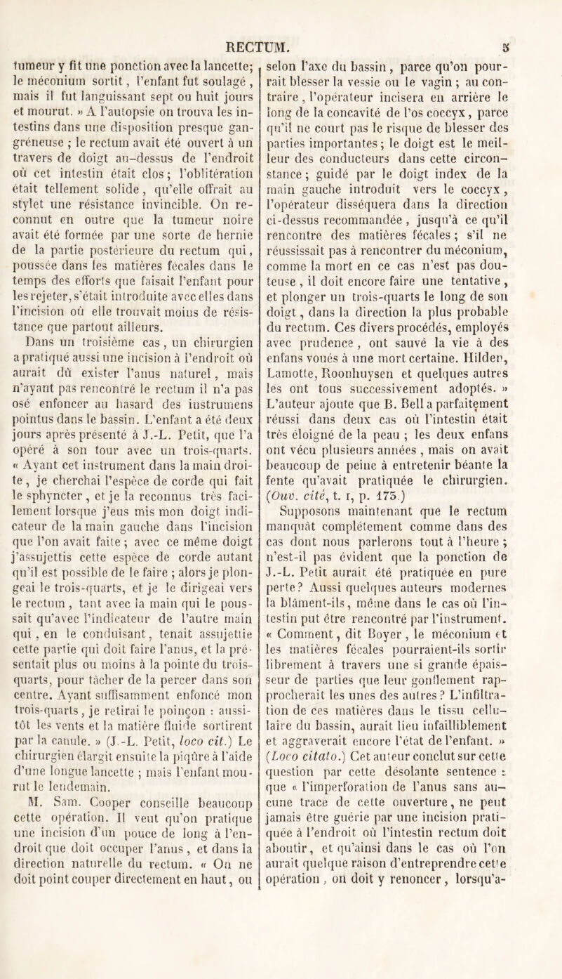 tumeur y fit une ponction avec la lancette; le méconium sortit, l’enfant fut soulagé , mais il fut languissant sept, ou huit jours et mourut. » A l’autopsie on trouva les in- testins dans une disposition presque gan- gréneuse ; le rectum avait été ouvert à un travers de doigt au-dessus de l’endroit où cet intestin était clos; l’oblitération était tellement solide, qu’elle offrait au stylet une résistance invincible. On re- connut en outre que la tumeur noire avait été formée par une sorte de hernie de la partie postérieure du rectum qui, poussée dans les matières fécales dans le temps des efforts que faisait l’enfant pour les rejeter, s’était introduite avec elles dans l’incision où elle trouvait moins de résis- tance que partout ailleurs. Dans un troisième cas, un chirurgien a pratiqué aussi une incision à l’endroit où aurait dù exister l’anus naturel, mais n'ayant pas rencontré le rectum il n’a pas osé enfoncer au hasard des instrumens pointus dans le bassin. L’enfant a été deux jours après présenté à J.-L. Petit, que l’a opéré à son tour avec un trois-quarts. « Ayant cet instrument dans la main droi- te , je cherchai l’espèce de corde qui fait le sphyncter , et je la reconnus très faci- lement lorsque j’eus mis mon doigt indi- cateur de la main gauche dans l’incision que l’on avait faite ; avec ce même doigt j’assujettis cette espèce de corde autant qu’il est possible de le faire ; alors je plon- geai le trois-quarts, et je le dirigeai vers le rectum , tant avec la main qui le pous- sait qu’avec l’indicateur de l’autre main qui, en le conduisant, tenait assujettie cette partie qui doit faire l’anus, et la pré- sentait plus ou moins à la pointe du trois- quarts, pour tacher de la percer dans son centre. Ayant suffisamment enfoncé mon trois-quarts, je retirai le poinçon : aussi- tôt les vents et la matière fluide sortirent par la canule. » (J.-L. Petit, loco cit.) Le chirurgien élargit ensuite la piqûre à l’aide d’une longue lancette ; mais l’enfant mou- rut le lendemain. M. Sam. Cooper conseille beaucoup cette opération. Il veut qu’on pratique une incision d’un pouce de long à l’en- droit que doit occuper l’anus, et dans la direction naturelle du rectum. « On ne doit point couper directement en haut, ou selon l’axe du bassin , parce qu’on pour- rait blesser la vessie ou le vagin; au con- traire , l’opérateur incisera en arrière le long de la concavité de l’os coccyx, parce qu’il ne court pas le risque de blesser des parties importantes; le doigt est le meil- leur des conducteurs dans cette circon- stance ; guidé par le doigt index de la main gauche introduit vers le coccyx, l’opérateur disséquera dans la direction ei-dessus recommandée , jusqu’à ce qu’il rencontre des matières fécales ; s’il ne réussissait pas à rencontrer du méconium, comme la mort en ce cas n’est pas dou- teuse , il doit encore faire une tentative , et plonger un trois-quarts le long de son doigt, dans la direction la plus probable du rectum. Ces divers procédés, employés avec prudence , ont sauvé la vie à des enfans voués à une mort certaine. Hilden, Lamotte, Roonhuysen et quelques autres les ont tous successivement adoptés. » L’auteur ajoute que B. Bell a parfaitement réussi dans deux cas où l’intestin était très éloigné de la peau ; les deux enfans ont vécu plusieurs années , mais on avait beaucoup de peine à entretenir béante la fente qu’avait pratiquée le chirurgien. (Ouv. cité, t. r, p. 175.) Supposons maintenant que le rectum manquât complètement comme dans des cas dont nous parlerons tout à l’heure ; n’est-il pas évident que la ponction de J.-L. Petit aurait été pratiquée eu pure perte? Aussi quelques auteurs modernes la blâment-ils, meme dans le cas où l’in- testin put être rencontré par riustrument. « Comment, dit Boyer , le méconium et les matières fécales pourraient-ils sortir librement à travers une si grande épais- seur de parties que leur gonflement rap- procherait les unes des autres ? L’infiltra- tion de ces matières dans le tissu cellu- laire du bassin, aurait, lieu infailliblement et aggraverait encore l’état de l’enfant. » (Loco citaîo.) Cet auteur conclut sur cette question par cette désolante sentence r que « l'imperforation de l’anus sans au- cune trace de cette ouverture, ne peut jamais être guérie par une incision prati- quée à Pendroit où l’intestin rectum doit aboutir, et qu’ainsi dans le cas où l’on aurait quelque raison d’entreprendre cette opération , on doit y renoncer, lorsqu’à-