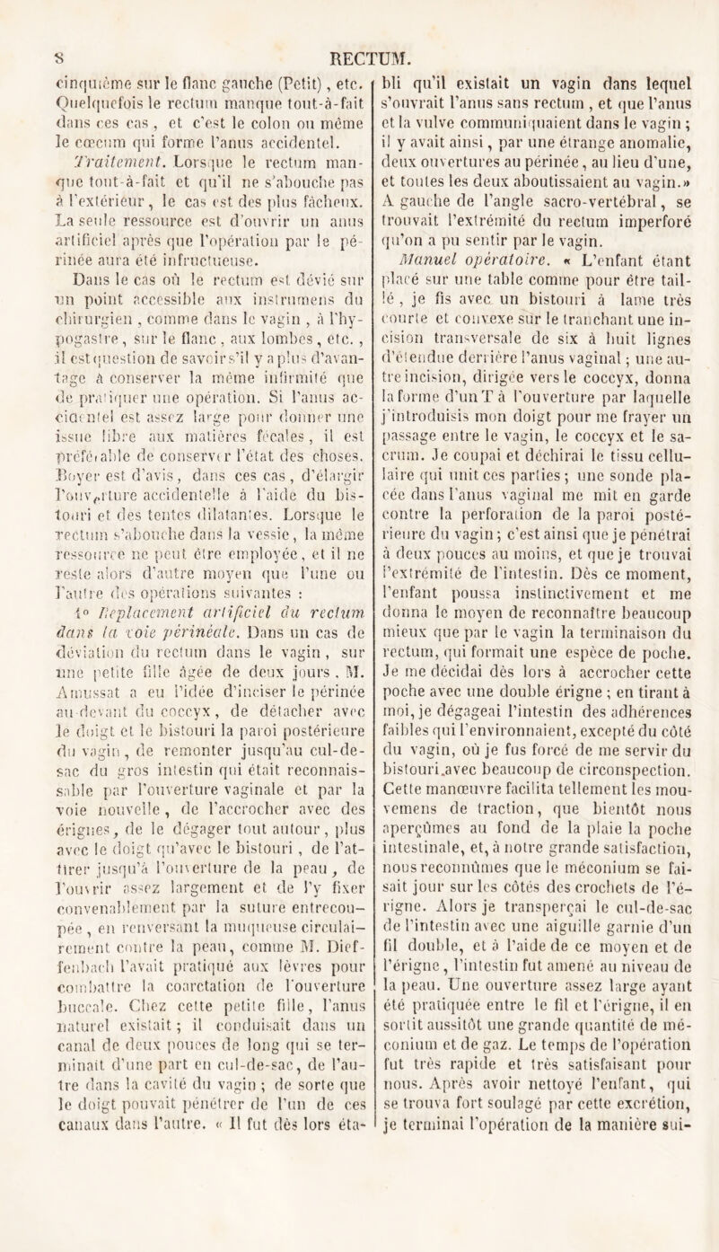 cinquième sur le flanc gauche (Petit), etc. Quelquefois le rectum manque tout-à-fait dans ces cas, et c’est le colon ou même le cæcum qui forme l’anus accidentel. Traitement. Lorsque le rectum man- que tout-à-fait et qu'il ne s’abouche pas à l’extériêur, le cas est des plus fâcheux. La seule ressource est d’ouvrir un anus artificiel après que l’opération par le pé- rinée aura été infructueuse. Dans le cas où le rectum est dévie sur un point accessible aux instrumens du chirurgien , comme dans le vagin , à l'hy- pogastre, sur le flanc , aux lombes, etc. , il est question cle savoir s’il y a plus d’avan- tage à conserver la même infirmité que de pratiquer une opération. Si l’anus ac- ciacntel est assez large pour donner une issue libre aux matières fécales, il est préfetable de conserva’ l’état des choses. Boyer est d’avis, dans ces cas, d’élargir l’ouverture accidentelle à Laide du bis- touri et des tentes dilatant es. Lorsque le rectum s’abouche dans la vessie, la même ressource ne peut, être employée, et il ne reste alors d’autre moyen que l’une ou l'autre des opérations suivantes : {o Replacement artificiel du rectum dans ta ioie 'périnéale. Dans un cas de déviation du rectum dans le vagin, sur une petite fille âgée de deux jours , M. Arnussat a eu l’idée d’inciser le périnée au-devant du coccyx, de détacher avec le doigt et le bistouri la paroi postérieure du vagin, de remonter jusqu’au cul-de- sac du gros intestin qui était reconnais- sable par l’ouverture vaginale et par la voie nouvelle , de l’accrocher avec des érignes, de le dégager tout autour, plus avec le doigt qu’avec le bistouri , de l’at- tirer jusqu’à l’ouverture de la peau, de l’ouvrir assez largement et de l’y fixer convenablement par la suture entrecou- pée , en renversant la muqueuse circulai— rement contre la peau, comme M. Dief- fenbach Lavait pratiqué aux lèvres pour combattre la coarctation de l’ouverture buccale. Chez cette petite fille, l’anus naturel existait ; il conduisait dans un canal de deux pouces de long qui se ter- minait. d’une part en cul-de-sac, de l’au- tre dans la cavité du vagin ; de sorte que le doigt pouvait pénétrer de l’un de ces canaux dans l’autre. « Il fut dès lors éta- bli qu’il existait un vagin dans lequel s’ouvrait l’anus sans rectum , et que l’anus et la vulve communiquaient dans le vagin ; il y avait ainsi, par une étrange anomalie, deux ouvertures au périnée, au lieu d'une, et toutes les deux aboutissaient au vagin.» A gauche de l’angle sacro-vertébral, se trouvait l’extrémité du rectum imperforé qu’on a pu sentir par le vagin. Manuel opératoire. « L’enfant, étant placé sur une table comme pour être tail- lé , je fis avec un bistouri à lame très courte et convexe sur le tranchant une in- cision transversale de six à huit lignes d’étendue derrière l’anus vaginal ; une au- tre incision, dirigée vers le coccyx, donna la forme d’un T à l’ouverture par laquelle j'introduisis mon doigt pour me frayer un passage entre le vagin, le coccyx et le sa- crum. Je coupai et déchirai le tissu cellu- laire qui unit ces parties ; une sonde pla- cée dans l’anus vaginal me mit en garde contre la perforation de la paroi posté- rieure du vagin ; c’est ainsi que je pénétrai à deux pouces au moins, et que je trouvai l’extrémité de l’intestin. Dès ce moment, l’enfant poussa instinctivement et me donna le moyen de reconnaître beaucoup mieux que par le vagin la terminaison du rectum, qui formait une espèce de poche. Je me décidai dès lors à accrocher cette poche avec une double érigne ; en tirant à moi, je dégageai l’intestin des adhérences faibles qui l’environnaient, excepté du côté du vagin, où je fus forcé de me servir du bistouri.avec beaucoup de circonspection. Cette manœuvre facilita tellement les mou- vemens de traction, que bientôt nous aperçûmes au fond de la plaie la poche intestinale, et, à notre grande satisfaction, nous reconnûmes que le méconium se fai- sait jour sur les côtés des crochets de l’é- rigne. Alors je transperçai le cul-de-sac de l’intestin avec une aiguille garnie d’un fil double, et à l’aide de ce moyen et de l’érigne, l’intestin fut amené au niveau de la peau. Une ouverture assez large ayant été pratiquée entre le fil et l'érigne, il en sortit aussitôt une grande quantité de mé- conium et de gaz. Le temps de l’opération fut très rapide et très satisfaisant pour nous. Après avoir nettoyé l’enfant, qui se trouva fort soulagé par cette excrétion, je terminai l’opération de la manière sui-