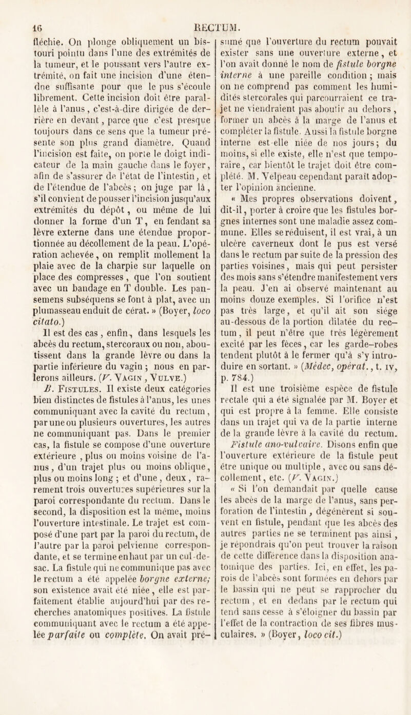 fléchie. On plonge obliquement un bis- touri pointu dans l’une des extrémités de la tumeur, et le poussant vers l’autre ex- trémité, on fait une incision d’une éten- dne suffisante pour que le pus s’écoule librement. Cette incision doit être paral- lèle à l’anus, c’est-à-dire dirigée de der- rière en devant, parce que c’est presque toujours dans ce sens que la tumeur pré- sente son plus grand diamètre. Quand l’incision est faite, on porte le doigt indi- cateur de la main gauche dans le foyer, afin de s’assurer de l’état de l’intestin, et de l’étendue de l’abcès ; on juge par là , s’il convient de pousser l’incision jusqu’aux extrémités du dépôt, ou même de lui donner la forme d’un T, en fendant sa lèvre externe dans une étendue propor- tionnée au décollement de la peau. L’opé- ration achevée, on remplit mollement la plaie avec de la charpie sur laquelle on place des compresses, que l’on soutient avec un bandage en T double. Les pan- semens subséquens se font à plat, avec un plumasseau enduit de cérat. » (Boyer, loco citato.) Il est des cas , enfin, dans lesquels les abcès du rectum, stercoraux ou non, abou- tissent dans la grande lèvre ou dans la partie inférieure du vagin ; nous en par- lerons ailleurs. (V. Vagin , Vulve.) B. Fistules. Il existe deux catégories bien distinctes de fistules à l’anus, les unes communiquant avec la cavité du rectum, par une ou plusieurs ouvertures, les autres ne communiquant pas. Dans le premier cas, la fistule se compose d’une ouverture extérieure , plus ou moins voisine de l’a- nus , d’un trajet plus ou moins oblique, plus ou moins long ; et d’une , deux, ra- rement trois ouvertures supérieures sur la paroi correspondante du rectum. Dans le second, la disposition est la meme, moins l’ouverture intestinale. Le trajet est com- posé d’une part par la paroi du rectum, de l’autre par la paroi pelvienne correspon- dante, et se termine en haut par un cul de- sac. La fistule qui ne communique pas avec le rectum a été appelée borgne externe; son existence avait été niée, elle est par- faitement établie aujourd’hui par des re- cherches anatomiques positives. La fistule communiquant avec le rectum a été appe- lée parfaite ou complété. On avait pré- sumé que l'ouverture du rectum pouvait exister sans une ouverlure externe, et l’on avait donné le nom de fistule borgne interne à une pareille condition ; mais on ne comprend pas comment les humi- dités stercorales qui parcourraient ce tra- jet ne viendraient pas aboutir au dehors , former un abcès à la marge de l’anus et compléter la fistule. Aussi la fistule borgne interne est elle niée de nos jours; du moins, si elle existe, elle n’est que tempo- raire , car bientôt le trajet doit être com- plété. M. Velpeau cependant parait adop- ter l’opinion ancienne. « Mes propres observations doivent, dit-il, porter à croire que les fistules bor- gnes internes sont une maladie assez com- mune. Elles se réduisent, il est vrai, à un ulcère caverneux dont le pus est versé dans le rectum par suite de la pression des parties voisines, mais qui peut persister des mois sans s’étendre manifestement vers la peau. J’en ai observé maintenant au moins douze exemples. Si l’orifice n’est pas très large, et qu’il ait son siège au-dessous de la portion dilatée du rec- tum, il peut n’être que très légèrement excité par les fèces, car les garde-robes tendent plutôt à le fermer qu’à s’y intro- duire en sortant. » (Médec, opérât., t. iv, p. 784.) Il est une troisième espèce de fistule rectale qui a été signalée par M. Boyer et qui est propre à la femme. Elle consiste dans un trajet qui va de la partie interne de la grande lèvre à la cavité du rectum. Fistule ano-vulvaire. Disons enfin que l’ouverture extérieure de la fistule peut être unique ou multiple , avec ou sans dé- collement, etc. [V. Vagin.) « Si l’on demandait par quelle cause les abcès de la marge de l’anus, sans per- foration de l’intestin , dégénèrent si sou- vent en fistule, pendant que les abcès des autres parties ne se terminent pas ainsi, je répondrais qu’on peut trouver la raison de cette différence dans la disposition ana- tomique des parties. Ici, en effet, les pa- rois de l’abcès sont formées en dehors par le bassin qui ne peut se rapprocher du rectum, et en dedans par le rectum qui tend sans cesse à s’éloigner du bassin par l’effet de la contraction de ses fibres mus- culaires. » (Boyer, lococit.)