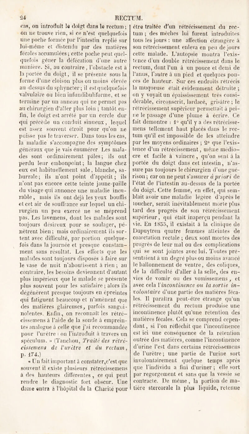 cas, on introduit le doigt dans le rectum ; on ne trouve rien, si ce n’est quelquefois une poche formée par l’intestin replié sur lui-même et distendu par des matières fécales accumulées ; cette poche peut quel- quefois gêner la défécation d’une autre manière. Si, au contraire, l’obstacle est à la portée du doigt, il se présente sous la forme d’une cloison plus ou moins élevée au-dessus du sphyncter; il est quelquefois valvulaire ou bien infundibuliforme, et se termine par un anneau qui ne permet pas au chirurgien d’aller plus loin ; tantôt en- fin, le doigt est arrêté par un cercle dur qui précède un conduit sinueux, lequel est assez souvent étroit pour qu’on ne puisse pas le traverser. Dans tous les cas, la maladie s’accompagne des symptômes généraux que je vais énumérer Les mala- des sont ordinairement pâles; ils ont perdu leur embonpoint; la langue chez eux est habituellement sale, blanche, sa- burrale; ils n’ont point d’appétit; ils n’ont pas encore celte teinte jaune-paille du visage qui annonce une maladie incu- rable , mais ils ont déjà les yeux bouffis et cet air de souffrance sur lequel un chi- rurgien un peu exercé ne se méprend pas. Les lavemens, dont les malades sont toujours désireux pour se soulager, pé- nètrent bien; mais ordinairement ils sor- tent avec difficulté, par portion quelque- fois dans la journée et presque constam- ment sans résultat. Les efforts que les malades sont toujours disposés à faire sur le vase de nuit n’aboulissent cà rien ; au contraire, les besoins deviennent d’autant plus impérieux que le malade se présente plus souvent pour les satisfaire ; alors ils dégénèrent presque toujours en épreintes qui fatiguent beaucoup et n’amènent que des matières glaireuses, parfois sangui- nolentes. Enfin, on reconnaît les rétré- cissemens à l’aide de la sonde tà emprein- tes analogue à celle que j’ai recommandée pour l’urètre : on l’introduit à travers un spéculum. >» (Tanchou, Traite des rèlré- cissemens de Vurètre et du rectum, p. 174.) « Un fait important à constater,c’est que souvent il existe plusieurs rétrécissemens à dos hauteurs dilférentes , ce qui peut rendre le diagnostic fort obscur. Une dame entra à l’hôpital de la Charité pour être traitée d’un rétrécissement du rec- tum ; des mèches lui furent introduites tous les jours : une affection étrangère à son rétrécissement enleva en peu de jours cette malade. L’autopsie montra l’exis- tence d'un double rétrécissement, dans le rectum, dont l’un à un pouce et demi de l’anus, l’autre à un pied et quelques pou- ces de hauteur. Sur ces endroits rétrécis la muqueuse était évidemment détruite ; on y voyait un épaississement très consi- dérable, circonscrit, lardacé, grisâtre ; le rétrécissement supérieur permettait à pei- ne le passage d’une plume à écrire. Ce fait démontre : 1° qu’il y a des rétrécisse- mens tellement haut placés dans le rec- tum qu’il est impossible de les atteindre par les moyens ordinaires ; 2° que l’exis- tence d’un rétrécissement, même médio- cre et facile à vaincre , qu’on sent à la portée du doigt dans cet intestin, n’as- sure pas toujours le chirurgien d’une gué- rison; car on ne peut s’assurer àpriori de l’état de l’intestin au-dessus de la portée du doigt. Cette femme, en effet, qui sem- blait avoir une maladie légère d’après le toucher, serait inévitablement morte plus tard des progrès de son rétrécissement supérieur, qui était inaperçu pendant la vie.. En 1855, il existait à la clinique de Dupuytren quatre femmes atteintes de coarctation rectale ; deux sont mortes des progrès de leur mal ou des complications qui se sont jointes avec lui. Toutes pré- sentaient à un degré plus ou moins avancé le ballonnement de ventre, des coliques, de la difficulté d’aller à la selle, des en- vies de vomir ou des vomissemens et avec cela l'incontinence ou la sortie in- volontaire d’une partie des matières féca- les. Il paraîtra peut-être étrange qu’un rétrécissement du rectum produise une incontinence plutôt qu’une rétention des matières fécales. Cela se comprend cepen- dant, si l’on réfléchit que l’incontinence est ici une conséquence de la rétention outrée des matières, comme l’incontinence d’urine l’est dans certains rétrécissemens de l’urètre ; une partie de l’urine sort involontairement quelque temps après que l’individu a fini d’uriner ; elle sort par regorgement et sans que la vessie se contracte. De même , la portion de ma- tière stercorale la plus liquide, retenue