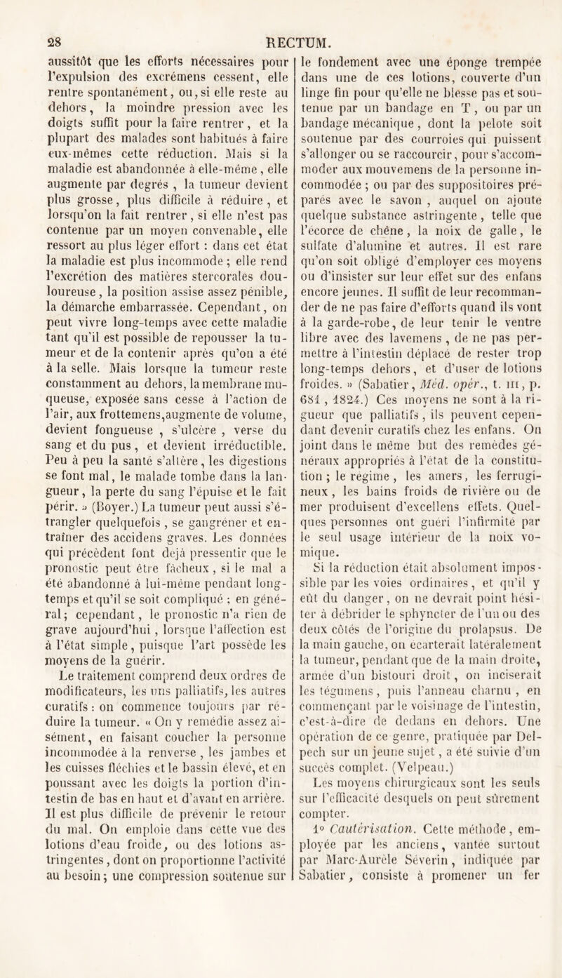 aussitôt que les efforts nécessaires pour l’expulsion des excrémens cessent, elle rentre spontanément, ou,si elle reste au dehors, la moindre pression avec les doigts suffit pour la faire rentrer, et la plupart des malades sont habitués à faire eux-mêmes cette réduction. Mais si la maladie est abandonnée à elle-même , elle augmente par degrés , la tumeur devient plus grosse, plus difficile à réduire , et lorsqu’on la fait rentrer, si elle n’est pas contenue par un moyen convenable, elle ressort au plus léger effort : dans cet état la maladie est plus incommode ; elle rend l’excrétion des matières stercorales dou- loureuse , la position assise assez pénible, la démarche embarrassée. Cependant, on peut vivre long-temps avec cette maladie tant qu’il est possible de repousser la tu- meur et de la contenir après qu’on a été à la selle. Mais lorsque ia tumeur reste constamment au dehors, la membrane mu- queuse, exposée sans cesse à l’action de l’air, aux frottemens,augmente de volume, devient fongueuse , s’ulcère , verse du sang et du pus, et devient irréductible. Peu à peu la santé s’altère, les digestions se font mal, le malade tombe dans la lan- gueur, la perte du sang l’épuise et le fait périr. » (Boyer.) La tumeur peut aussi s’é- trangler quelquefois, se gangréner et en- traîner des accidens graves. Les données qui précèdent font déjà pressentir que le pronostic peut être fâcheux , si le mal a été abandonné à lui-même pendant long- temps et qu’il se soit compliqué ; en géné- ral; cependant, le pronostic n’a rien de grave aujourd’hui, lorsque l’affection est à l’état simple, puisque l'art possède les moyens de la guérir. Le traitement comprend deux ordres de modificateurs, les uns palliatifs, les autres curatifs : on commence toujours par ré- duire la tumeur. « On y remédie assez ai- sément, en faisant coucher la personne incommodée à la renverse , les jambes et les cuisses fléchies et le bassin élevé, et en poussant avec les doigts la portion d’in- testin de bas en haut et d’avant en arrière. Il est plus difficile de prévenir le retour du mal. On emploie dans cette vue des lotions d’eau froide, ou des lotions as- tringentes , dont on proportionne l’activité au besoin ; une compression soutenue sur le fondement avec une éponge trempée dans une de ces lotions, couverte d’un linge fin pour qu’elle ne blesse pas et sou- tenue par un bandage en T, ou par un bandage mécanique, dont la pelote soit soutenue par des courroies qui puissent s’allonger ou se raccourcir, pour s’accom- moder aux mouvemens de la personne in- commodée ; ou par des suppositoires pré- parés avec le savon , auquel on ajoute quelque substance astringente, telle que l’écorce de chêne, la noix de galle, le sulfate d’alumine et autres. Il est rare qu’on soit obligé d’employer ces moyens ou d’insister sur leur effet sur des enfans encore jeunes. Il suffit de leur recomman- der de ne pas faire d’efforts quand ils vont à la garde-robe, de leur tenir le ventre libre avec des lavemens, de ne pas per- mettre à l’intestin déplacé de rester trop long-temps dehors, et d’user de lotions froides. » (Sabatier, Mécl. opér., t. in, p. 681, 1824.) Ces moyens ne sont à la ri- gueur que palliatifs, ils peuvent cepen- dant devenir curatifs chez les enfans. On joint dans le même but des remèdes gé- néraux appropriés à i’etat de la constitu- tion ; le régime , les amers, les ferrugi- neux , les bains froids de rivière ou de mer produisent d’excellens effets. Quel- ques personnes ont guéri l’infirmité par le seul usage intérieur de la noix vo- mique. Si la réduction était absolument impos- sible par les voies ordinaires, et qu’il y eut du danger, on ne devrait point hési- ter à débrider le sphyncter de l’un ou des deux côtés de l’origine du prolapsus. De la main gauche, on écarterait latéralement la tumeur, pendant que de la main droite, armée d’un bistouri droit, on inciserait les tégumens, puis l’anneau charnu , en commençant, par le voisinage de l’intestin, c’est-à-dire de dedans en dehors. Une opération de ce genre, pratiquée par Del- pech sur un jeune sujet, a été suivie d’un succès complet. (Velpeau.) Les moyens chirurgicaux sont les seuls sur l’efficacité desquels on peut sûrement compter. 1° Cautérisation. Cette méthode, em- ployée par les anciens, vantée surtout par Marc-Aurèle Séverin, indiquée par Sabatier, consiste à promener un fer