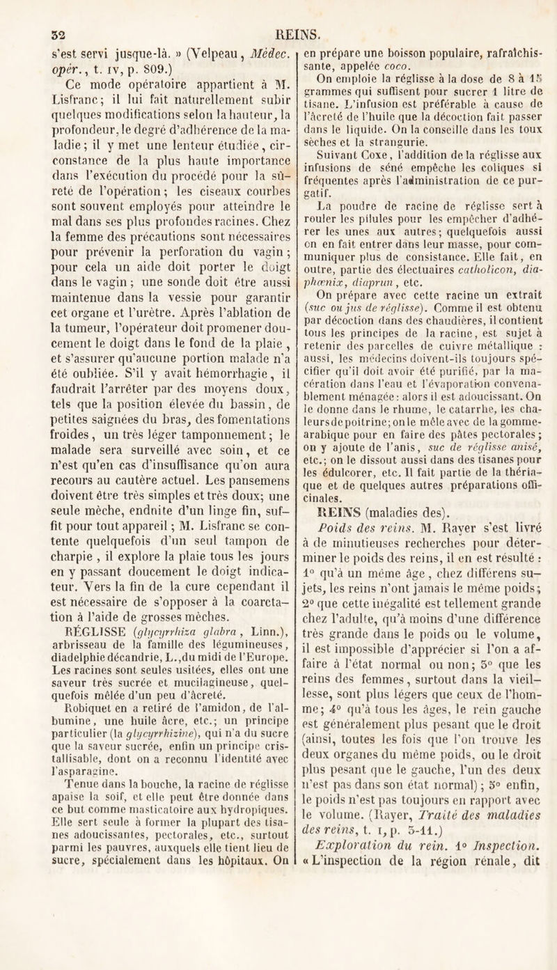 s’est servi jusque-là. » (Velpeau, Mèdec. opèr., t. iv, p. 809.) Ce mode opératoire appartient à M. Lisfranc; il lui fait naturellement subir quelques modifications selon la hauteur, la profondeur, le degré d’adhérence de la ma- ladie; il y met une lenteur étudiée, cir- constance de la plus haute importance dans l’exécution du procédé pour la sû- reté de l’opération ; les ciseaux courbes sont souvent employés pour atteindre le mal dans ses plus profondes racines. Chez la femme des précautions sont nécessaires pour prévenir la perforation du vagin ; pour cela un aide doit porter le doigt dans le vagin ; une sonde doit être aussi maintenue dans la vessie pour garantir cet organe et l’urètre. Après l’ablation de la tumeur, l’opérateur doit promener dou- cement le doigt dans le fond de la plaie , et s’assurer qu’aucune portion malade n’a été oubliée. S’il y avait hémorrhagie, il faudrait l’arrêter par des moyens doux, tels que la position élevée du bassin, de petites saignées du bras, des fomentations froides, un très léger tamponnement; le malade sera surveillé avec soin, et ce n’est qu’en cas d’insuffisance qu’on aura recours au cautère actuel. Les pansemens doivent être très simples et très doux; une seule mèche, endnite d’un linge fin, suf- fit pour tout appareil ; M. Lisfranc se con- tente quelquefois d’un seul tampon de charpie , il explore la plaie tous les jours en y passant doucement le doigt indica- teur. Vers la fin de la cure cependant il est nécessaire de s’opposer à la coarcta- tion à l’aide de grosses mèches. RÉGLISSE (glycyrrhiza glabra , Linn.), arbrisseau de la famille des légumineuses, diadelphie décandrie, L.,dumidide l’Europe. Les racines sont seules usitées, elles ont une saveur très sucrée et mucilagineuse, quel- quefois mêlée d’un peu d’âcreté. Robiquet en a retiré de l’amidon, de l’al- bumine, une huile âcre, etc.; un principe particulier (la glycyrrhizine), qui n’a du sucre que la saveur sucrée, enfin un principe cris- tallisabîe, dont on a reconnu l’identité avec l’asparagine. Tenue dans la bouche, la racine de réglisse apaise la soif, et elle peut être donnée dans ce but comme masticatoire aux hydropiques. Elle sert seule à former la plupart des tisa- nes adoucissantes, pectorales, etc., surtout parmi les pauvres, auxquels elle tient lieu de sucre, spécialement dans les hôpitaux. On en prépare une boisson populaire, rafraîchis- sante, appelée coco. On emploie la réglisse à la dose de 8 à 15 grammes qui suffisent pour sucrer 1 litre de tisane. L’infusion est préférable à cause de l’âcreté de l’huile que la décoction fait passer dans le liquide. On la conseille dans les toux sèches et la strangurie. Suivant Goxe, l’addition delà réglisse aux infusions de séné empêche les coliques si fréquentes après l’administration de ce pur- gatif. La poudre de racine de réglisse sert à rouler les pilules pour les empêcher d’adhé- rer les unes aux autres; quelquefois aussi on en fait entrer dans leur masse, pour com- muniquer plus de consistance. Elle fait, en outre, partie des électuaires catholicon, dia- phœnix, diaprun, etc. On prépare avec cette racine un extrait (suc ou jus de réglisse). Comme il est obtenu par décoction dans des chaudières, il contient tous les principes de la racine, est sujet à retenir des parcelles de cuivre métallique : aussi, les médecins doivent-ils toujours spé- cifier qu’il doit avoir été purifié, par la ma- cération dans l’eau et l’évaporation convena- blement ménagée: alors il est adoucissant. On le donne dans le rhume, le catarrhe, les cha- leursde poitrine; on le mêle avec de la gomme- arabique pour en faire des pâtes pectorales ; on y ajoute de l’anis, suc de réglisse anisé, etc.; on le dissout aussi dans des tisanes pour les édulcorer, etc. Il fait partie de la théria- que et de quelques autres préparations offi- cinales. REINS (maladies des). Poids des reins. M. Rayer s’est livré à de minutieuses recherches pour déter- miner le poids des reins, il en est résulté : 1° qu’à un même âge, chez différens su- jets, les reins n’ont jamais le même poids; 2° que cette inégalité est tellement grande chez l’adulte, qu’à moins d’une différence très grande dans le poids ou le volume, il est impossible d’apprécier si l’on a af- faire à l’état normal ou non; 5° que les reins des femmes, surtout dans la vieil- lesse, sont plus légers que ceux de l’hom- me; 4° qu’à tous les âges, le rein gauche est généralement plus pesant que le droit (ainsi, toutes les fois que l’on trouve les deux organes du même poids, ou le droit plus pesant que le gauche, l’un des deux n’est pas dans son état normal) ; 5° enfin, le poids n’est pas toujours en rapport avec le volume. (Rayer, Traité des maladies des reins, t. i, p. 5-11.) Exploration du rein. 1° Inspection. « L’inspection de la région rénale, dit