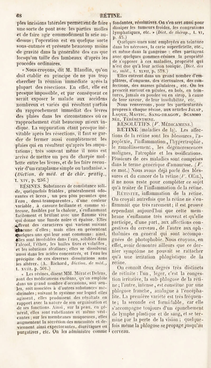 pies incisions latérales permettent de faire une sorte de pont avec les parties molles et de faire agir commodément la scie au- dessus ; l’opération est en quelque sorte sous-cutanée et présente beaucoup moins de gravité dans la généralité des cas que lorsqu’on taille des lambeaux d’après les procédés ordinaires. « Nous croyons, dit M. Blandin, qu’on doit établir en principe de ne pas trop chercher la réunion immédiate après la plupart des résections. En effet, elle est presque impossible, et par conséquent ce serait exposer le malade aux accidens nombreux et variés qui résultent parfois du rapprochement immédiat des lèvres des plaies dans les circonstances où ce rapprochement était beaucoup mieux in- diqué. La suppuration étant presque iné- vitable après les résections, il faut se gar- der de fermer aussi complètement les plaies qui en résultent qu’après les ampu- tations; très souvent même il nous est arrivé de mettre un peu de charpie mol- lette entre les lèvres, et de les faire recou- vrir d’un cataplasme simple ou laudanisé.» (Diction. de méd. et de chir. pratiq., t. xiv, p. 256.) RÉSINES. Substances de consistance soli- de, quelquefois friables , généralement odo- rantes et âcres , un peu plus pesantes que Peau , demi-transparentes, d’une couleur variable, à cassure brillante et comme vi- treuse, fusibles par la chaleur, s'enflammant facilement et brûlant avec une flamme vive qui donne une fumée noire et épaisse. Elles offrent des caractères qui varient suivant ÿtmeune d’elles; mais elles en présentent fjuelques-uns qui leur sont communs: ainsi, êlles sont insolubles dans l’eau, solubles dans l’alcool, l’éther, les huiles fixes et volatiles, et les solutions alcalines; elles se dissolvent aussi dans les acides concentrés, et l’eau les précipite de ces diverses dissolutions sans les altérer. (A. Richard, Diction, de méd., t. xvni, p- 501.) « Les résines, disent MM. Mérat ctDelens, sont des médicamens excilans, qu’on emploie dans un grand nombre d’occasions, soit seu- les, soit associées à d’autres substances mé- dicinales ; suivant le système sur lequel elles agissent, elles produisent des résultats en rapport avec la nature de son organisation et de ses fonctions. Ainsi, sur la peau, en gé- néral, elles sont rubéfiantes et même vési- cantes ; sur les membranes muqueuses, elles augmentent la sécrétion des mucosités et de- viennent ainsi expectorantes, diurétiques ou purgatives, etc. On les administre comme fondantes, résolutives. On s’en sert aussi pour dissiper les tumeurs froides, les congestions lymphatiques, etc. » (Dict. de thérap., t. vi, p. 45.) Quelques-unes sont employées en teinture dans les nécroses, la carie superficielle, etc., et même dans la gangrène : elles partagent avec quelques gommes-résines la propriété de s’opposer à ces maladies, propriété qui n’est due qu’à leur action tonique. (Dict. des sc. méd., t. xlvii, p. 578.) Elles entrent dans un grand nombre d’em- plâtres, d’onguens, des électuaires, des con- fections, des masses pilulaires, etc. On les prescrit surtout en pilules, en bols, en tein- tures, jamais en poudre ou en sirop, à cause de leur saveur, de leur insolubilité, etc. Nous renverrons, pour les particularités propres à chaque résine, aux articles Jalap, Laque, Mastic, Sang-dragon, Scammo née, Térébenthine. RÉSOLUTIFS. (F. Médicamens.) RÉTINE (maladies de la). Les affec- tions de la rétine sont les blessures, l’a- poplexie, l’inflammation, l’hypertrophie, le ramollissement, les dégénérescences malignes, l’atrophie et les ossifications. Plusieurs de ces maladies sont comprises dans le terme générique d’amaurose. ( F. ce mot.) Nous avons déjà parlé des bles- sures et du cancer de la rétine (F. OEil), il ne nous reste pour compléter ce sujet qu’à traiter de l’inflammation de la rétine. Rétinite, inflammation de la rétine. On croyait autrefois que la rétine ne s'en- flammait que très rarement; il est prouvé cependant aujourd’hui que cette mem- brane s’enflamme très souvent et qu’elle participe, d’une part, aux affections con- gestives du cerveau, de l’autre aux oph- thalmies en général qui sont accompa- gnées de photophobie. Nous croyons, en effet, avoir démontré ailleurs que ce der- nier symptôme ne pouvait se rattacher qu’à une irritation phlogistique de la rétine. On connaît deux degrés très distincts de rétinite : l’un, léger, c'est la conges- tion irritative, la sub-phlogose de la réti- ne ; l’autre, intense, est constitue par une phlogose franche, analogue à l’encépha- lite. La première variété est très fréquen- te ; la seconde est formidable, car elle s’accompagne toujours d’un épanchement de lymphe plastique et de sang, et se ter- mine par la perte de la vision ; quelque- fois meme la phlogose se propage jusqu’au cerveau.