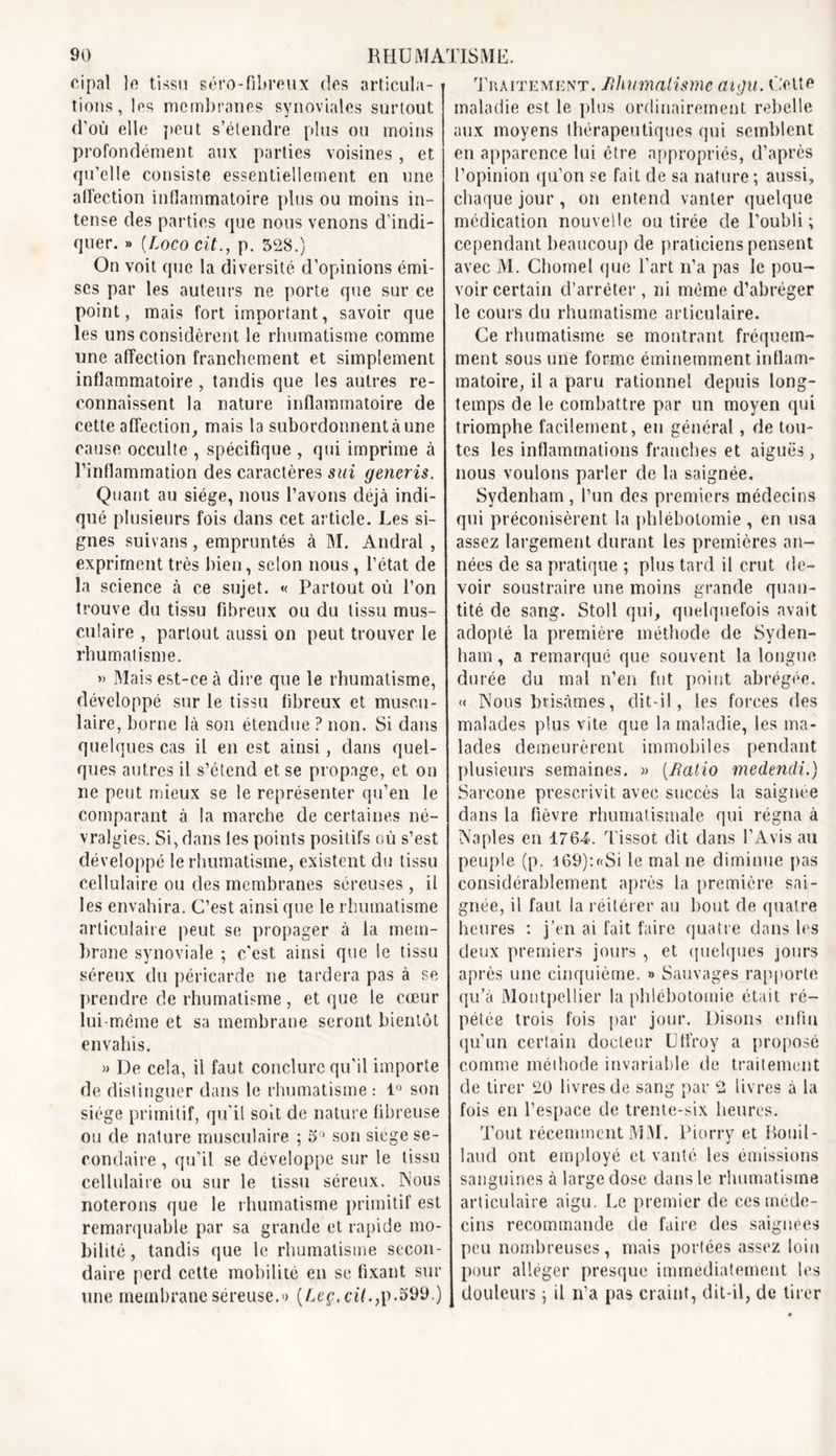 cipal le tissu séro-fibreux des articula- tions, les membranes synoviales surtout d’où elle peut s’étendre plus ou moins profondément aux parties voisines, et qu’elle consiste essentiellement en une affection inflammatoire plus ou moins in- tense des parties que nous venons d’indi- quer. » (Loco cit., p. 528.) On voit que la diversité d’opinions émi- ses par les auteurs ne porte que sur ce point, mais fort important, savoir que les uns considèrent le rhumatisme comme une affection franchement et simplement inflammatoire, tandis que les autres re- connaissent la nature inflammatoire de cette affection, mais la subordonnent à une cause occulte , spécifique , qui imprime à l’inflammation des caractères sui generis. Quant au siège, nous l’avons déjà indi- qué plusieurs fois dans cet article. Les si- gnes suivans, empruntés à M. Andral , expriment très bien, selon nous, l’état de la science à ce sujet. « Partout où l’on trouve du tissu fibreux ou du tissu mus- culaire , partout aussi on peut trouver le rhumatisme. » Mais est-ce à dire que le rhumatisme, développé sur le tissu fibreux et muscu- laire, borne là son étendue ? non. Si dans quelques cas il en est ainsi, dans quel- ques autres il s’étend et se propage, et on ne peut mieux se le représenter qu’en le comparant à la marche de certaines né- vralgies. Si, dans les points positifs où s’est développé le rhumatisme, existent du tissu cellulaire ou des membranes séreuses , il les envahira. C’est ainsi que le rhumatisme articulaire peut se propager à la mem- brane synoviale ; c’est ainsi que le tissu séreux du péricarde ne tardera pas à se prendre de rhumatisme, et que le cœur lui-même et sa membrane seront bientôt envahis. » De cela, il faut conclure qu'il importe de distinguer dans le rhumatisme: 1° son siège primitif, qu’il soit de nature fibreuse ou de nature musculaire ; 5° son siégé se- condaire , qu’il se développe sur le tissu cellulaire ou sur le tissu séreux. Nous noterons que le rhumatisme primitif est remarquable par sa grande et rapide mo- bilité, tandis que le rhumatisme secon- daire perd cette mobilité en se fixant sur une membrane séreuse.» (Leç.cü.,p.599.) Traitement, fihumalisme aigu. Celte maladie est le plus ordinairement rebelle aux moyens thérapeutiques qui semblent en apparence lui être appropriés, d’après l’opinion qu’on se fait de sa nature ; aussi, chaque jour , on entend vanter quelque médication nouvelle ou tirée de l’oubli; cependant beaucoup de praticiens pensent avec M. ChômeI que l’art n’a pas le pou- voir certain d’arrêter , ni même d’abréger le cours du rhumatisme articulaire. Ce rhumatisme se montrant fréquem- ment sous une forme éminemment inflam- matoire, il a paru rationnel depuis long- temps de le combattre par un moyen qui triomphe facilement, eu général, de tou- tes les inflammations franches et aiguës, nous voulons parler de la saignée. Sydenham, l’un des premiers médecins qui préconisèrent la phlébotomie , en usa assez largement durant les premières an- nées de sa pratique ; plus tard il crut de- voir soustraire une moins grande quan- tité de sang. Stoll qui, quelquefois avait adopté la première méthode de Syden- ham , a remarqué que souvent la longue durée du mal n’en fut point abrégée. « Nous brisâmes, dit-il, les forces des malades plus vite que la maladie, les ma- lades demeurèrent immobiles pendant plusieurs semaines. » (Ratio medendi.) Sarcone prescrivit avec succès la saignée dans la fièvre rhumatismale qui régna à Naples en 1764. Tissot dit dans l’Avis au peuple (p. 169):«Si le mal ne diminue pas considérablement après la première sai- gnée, il faut la réitérer au bout de quatre heures : j’en ai fait faire quatre dans les deux premiers jours , et quelques jours après une cinquième. » Sauvages rapporte qu’à Montpellier la phlébotomie était ré- pétée trois fois par jour. Disons enfin qu’un cerlain docteur Utfroy a proposé comme méthode invariable de traitement de tirer 20 livres de sang par 2 livres à la fois en l’espace de trente-six heures. Tout récemment MM. Piorry et Bouil- laud ont employé et vanté les émissions sanguines à large dose dans le rhumatisme articulaire aigu. Le premier de ces méde- cins recommande de faire des saignées peu nombreuses, mais portées assez loin pour alléger presque immédiatement les douleurs ; il n’a pas craint, dit-il, de tirer