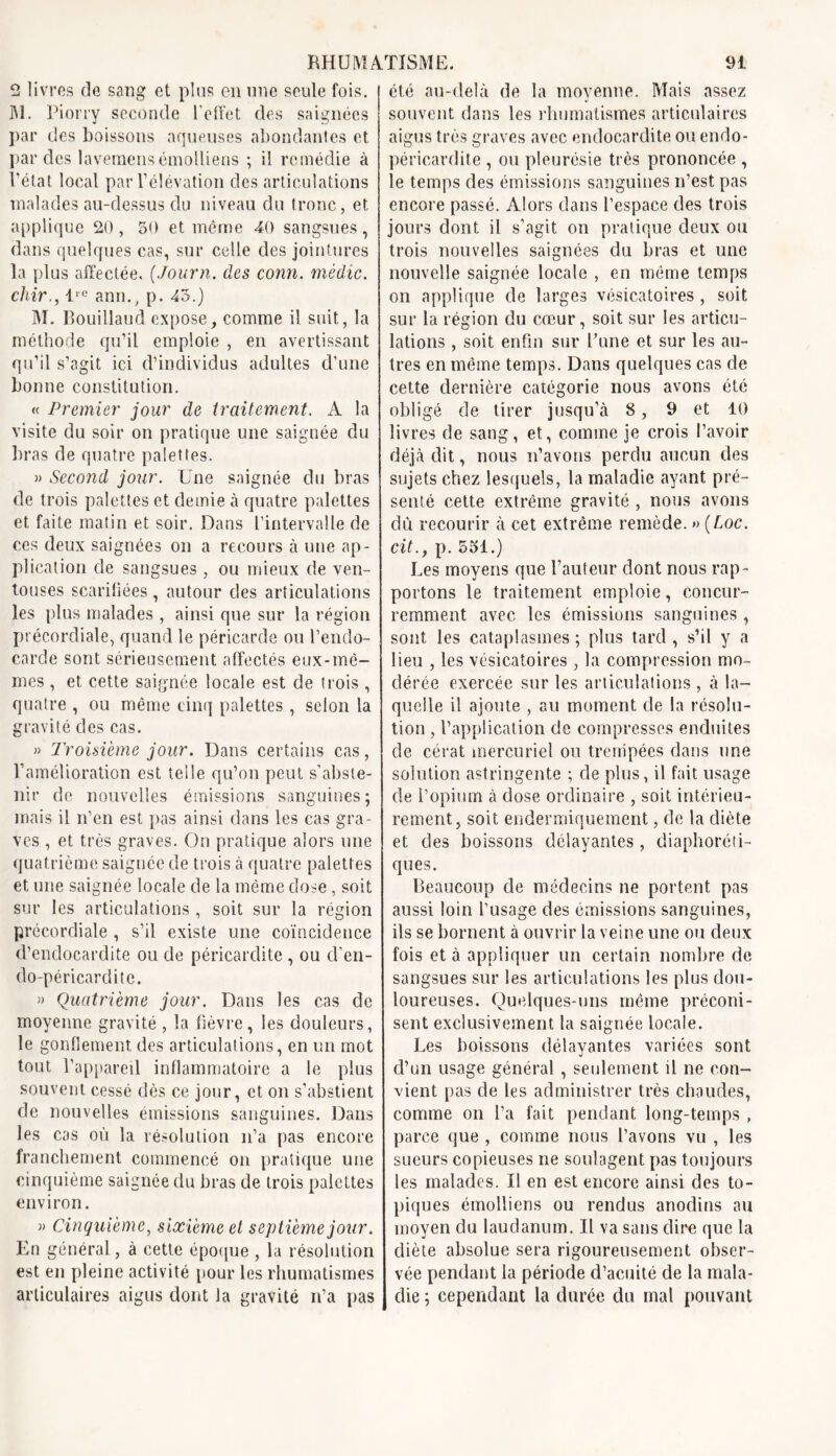 9 livres de sang et plus en une seule fois. M. Piorry seconde l’effet des saignées par des boissons aqueuses abondantes et par des lavemens émolliens ; il remédie à l’état local par l’élévation des articulations malades au-dessus du niveau du tronc, et applique 20, 50 et môme 40 sangsues, dans quelques cas, sur celle des jointures la plus affectée. (Journ. des conn. médic. chir., lre ann., p. 43.) AI. Rouillaud expose, comme il suit, la méthode qu’il emploie , en avertissant qu’il s’agit ici d’individus adultes d’une bonne constitution. « Premier jour de traitement. A la visite du soir on pratique une saignée du bras de quatre palettes. » Second jour. Une saignée du bras de trois palettes et demie à quatre palettes et faite matin et soir. Dans l’intervalle de ces deux saignées on a recours à une ap- plication de sangsues , ou mieux de ven- touses scarifiées , autour des articulations les plus malades , ainsi que sur la région précordiale, quand le péricarde ou l’endo- carde sont sérieusement affectés eux-mê- mes , et cette saignée locale est de trois , quatre , ou même cinq palettes , selon la gravité des cas. » Troisième jour. Dans certains cas, l’amélioration est telle qu’on peut s’abste- nir de nouvelles émissions sanguines; mais il n’en est pas ainsi dans les cas gra- ves , et très graves. On pratique alors une quatrième saignée de trois à quatre palettes et une saignée locale de la môme dose, soit sur les articulations , soit sur la région précordiale , s’il existe une coïncidence d’endocardite ou de péricardite , ou d’en- do-péricarditc. » Quatrième jour. Dans les cas de moyenne gravité , la fièvre, les douleurs, le gonflement des articulations, en un mot tout l’appareil inflammatoire a le plus souvent cessé dès ce jour, et on s’abstient de nouvelles émissions sanguines. Dans les cas où la résolution n’a pas encore franchement commencé on pratique une cinquième saignée du bras de trois palettes environ. » Cinquième, sixième et septième jour. En général, à cette époque , la résolution est en pleine activité pour les rhumatismes articulaires aigus dont la gravité rfa pas été au-delà de la moyenne. Mais assez souvent dans les rhumatismes articulaires aigus très graves avec endocardite ou endo- péricardite , ou pleurésie très prononcée , le temps des émissions sanguines n’est pas encore passé. Alors dans l’espace des trois jours dont il s’agit on pratique deux ou trois nouvelles saignées du bras et une nouvelle saignée locale , en même temps on applique de larges vésicatoires, soit sur la région du cœur, soit sur les articu- lations , soit enfin sur Bune et sur les au- tres en même temps. Dans quelques cas de cette dernière catégorie nous avons été obligé de tirer jusqu’à 8, 9 et 10 livres de sang, et, comme je crois l’avoir déjà dit, nous n’avons perdu aucun des sujets chez lesquels, la maladie ayant pré- senté cette extrême gravité , nous avons dû recourir à cet extrême remède. » (Loc. cit., p. 551.) Les moyens que l’auteur dont nous rap- portons le traitement emploie, concur- remment avec les émissions sanguines , sont les cataplasmes; plus tard, s’il y a lieu , les vésicatoires, la compression mo- dérée exercée sur les articulations , à la- quelle il ajoute , au moment de la résolu- tion , l’application de compresses enduites de cérat mercuriel ou trempées dans une solution astringente ; de plus, il fait usage de l’opium à dose ordinaire , soit intérieu- rement, soit endermiquement, de la diète et des boissons délayantes , diaphoni- ques. Beaucoup de médecins ne portent pas aussi loin l’usage des émissions sanguines, ils se bornent à ouvrir la veine une ou deux fois et à appliquer un certain nombre de sangsues sur les articulations les plus dou- loureuses. Quelques-uns même préconi- sent exclusivement la saignée locale. Les boissons délayantes variées sont d’un usage général , seulement il ne con- vient pas de les administrer très chaudes, comme on l’a fait pendant long-temps , parce que , comme nous l’avons vu , les sueurs copieuses ne soulagent pas toujours les malades. Il en est encore ainsi des to- piques émolliens ou rendus anodins au moyen du laudanum. Il va sans dire que la diète absolue sera rigoureusement obser- vée pendant la période d’acuité de la mala- die ; cependant la durée du mal pouvant