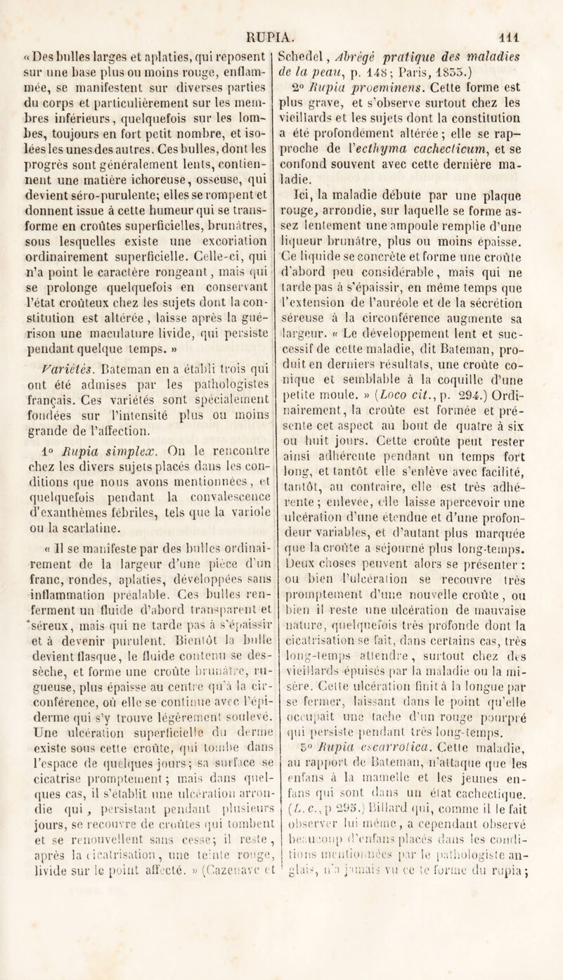 « Des bulles larges et aplaties, qui reposent sur une base plus ou moins rouge, enflam- mée, se manifestent sur diverses parties du corps et particulièrement sur les mem- bres inférieurs, quelquefois sur les lom- bes, toujours en fort petit nombre, et iso- lées les unes des autres. Ces bulles, dont les progrès sont généralement lents, contien- nent une matière ichoreuse, osseuse, qui devient séro-purulente; elles se rompent et donnent issue à cette humeur qui se trans- forme en croûtes superficielles, brunâtres, sous lesquelles existe une excoriation ordinairement superficielle. Celle-ci, qui n’a point le caractère rongeant, mais qui se prolonge quelquefois en conservant l’état croûteux chez les sujets dont la con- stitution est altérée , laisse après la gué- rison une maculature livide, qui persiste pendant quelque temps. » Variétés. Bateman en a établi trois qui ont été admises par les pathologistes français. Ces variétés sont spécialement fondées sur l’intensité plus ou moins grande de l’affection. 1° Rupia simplex. On le rencontre chez les divers sujets placés dans les con- ditions que nous avons mentionnées, et quelquefois pendant la convalescence d’exanthèmes fébriles, tels que la variole ou la scarlatine. « Il se manifeste par des bulles ordinai- rement de la largeur d’une pièce d’un franc, rondes, aplaties, développées sans inflammation préalable. Ces bulles ren- ferment un fluide d’abord transparent et 'séreux, mais qui ne tarde pas à s’épaissir et à devenir purulent. Bientôt la bulle devient flasque, le fluide contenu se des- sèche, et forme une croûte brunâtre, ru- gueuse, plus épaisse au centre qu’à la cir- conférence, où elle se continue avec l’épi- derme qui s’y trouve légèrement soulevé. Une ulcération superficielle du derme existe sous cette croûte, (pii tombe dans l’espace de quelques jours ; sa surface se cicatrise promptement ; mais dans quel- ques cas, il s’établit une ulcération arron- die qui, persistant pendant plusieurs jours, sc recouvre de croûtes qui tombent et se renouvellent sans cesse•, il reste, après la cicatrisation, une teinte ronge, livide sur le point affecte. » (Cazenave et [A. lil Scheclel, abrégé pratique des maladies de la peau, p. 148 ; Paris, 1855.) 2° Rupia proeminens. Cette forme est plus grave, et s’observe surtout chez les vieillards et les sujets dont la constitution a été profondément altérée; elle se rap- proche de Vecthyma cachéelicum, et se confond souvent avec cette dernière ma- ladie. Ici, la maladie débute par une plaque rouge, arrondie, sur laquelle se forme as- sez lentement une ampoule remplie d’une liqueur brunâtre, plus ou moins épaisse. Ce liquide se concrète et forme une croûte d’abord peu considérable, mais qui ne tarde pas à s’épaissir, en même temps que l’extension de l’auréole et de la sécrétion séreuse à la circonférence augmente sa largeur. « Le développement lent et suc- cessif de cette maladie, dit Bateman, pro- duit en derniers résultats, une croûte co- nique et semblable à la coquille d’une petite moule. » [Loco cil., p. 294.) Ordi- nairement, la croûte est formée et pré- sente cet aspect au bout de quatre à six ou huit jours. Cette croûte peut rester ainsi adhérente pendant un temps fort long, et tantôt elle s’enlève avec facilité, tantôt, au contraire, elle est très adhé- rente ; enlevée, die laisse apercevoir une ulcération d’une étendue et d’une profon- deur variables, et d’autant plus marquée que la croûte a séjourné plus long-temps. Deux choses peuvent alors se présenter : ou bien l’ulcération se recouvre très promptement d’une nouvelle croûte, ou bien il reste une ulcération de mauvaise nature, quelquefois très profonde dont la cicatrisation se fait, dans certains cas, très long-temps attendre, surtout chez des vieillards épuisés par Sa maladie ou la mi- sère. Cette ulcération finit à la longue par se fermer, laissant dans le point qu’elle occupait une tache d’un rouge pourpré qui persiste pendant très long-temps. 5° Rupia escarrotica. Cette maladie, au rapport de Bateman, n’attaque que les enfans à la mamelle et les jeunes en- fans qui sont dans un état cachectique. (L.c., p 295.) Billard qui, comme il le fait observer lui même, a cependant observé beaucoup d’enfans placés dans les condi- tions mentionnées par le pathologiste an- glais, n'a jamais vu ce te forme du rupia;