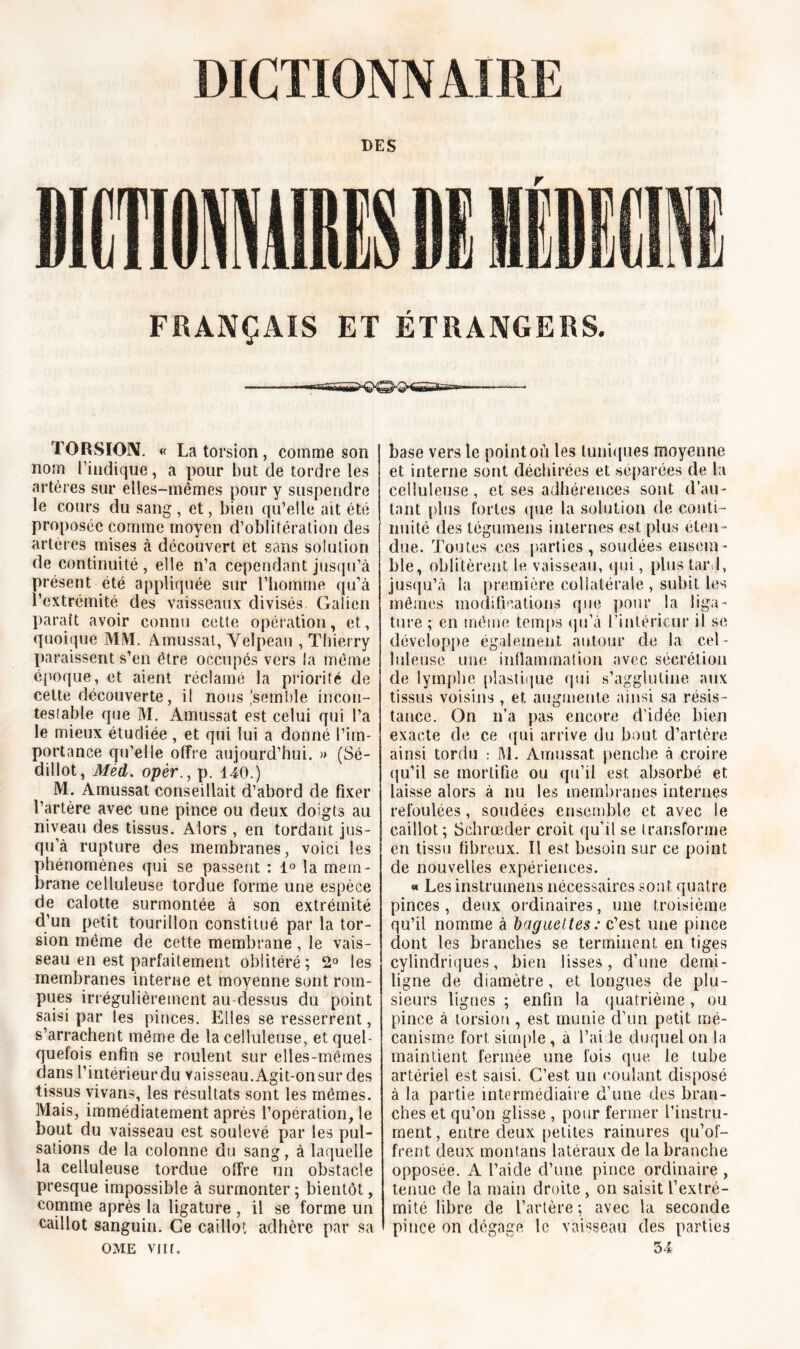 DES FRANÇAIS ET ÉTRANGERS. ■ H11' r,'f>i,i * TORSION. « La torsion, comme son nom 1’iudique, a pour but de tordre les artères sur elles-mêmes pour y suspendre le cours du sang , et, bien qu’elle ait été proposée comme moyen d’oblitération des artères mises à découvert et sans solution de continuité, elle n’a cependant jusqu’à présent été appliquée sur l’homme qu’à l’extrémité des vaisseaux divisés, Galien paraît avoir connu cette opération, et, quoique MM. Amussat, Velpeau , Thierry paraissent s'en être occupés vers la même époque, et aient réclamé la priorité de cette découverte, il nous'semble incon- testable que M. Amussat est celui qui l’a le mieux étudiée, et qui lui a donné l’im- portance qu’elle offre aujourd’hui. » (Sé- dillot, Méd. opèr., p. 140.) M. Amussat conseillait d’abord de fixer l’artère avec une pince ou deux doigts au niveau des tissus. Alors , en tordant jus- qu’à rupture des membranes, voici les phénomènes qui se passent : 1° la mem- brane celluleuse tordue forme une espèce de calotte surmontée à son extrémité d’un petit tourillon constitué par la tor- sion même de cette membrane, le vais- seau en est parfaitement oblitéré ; 2° les membranes interne et moyenne sont rom- pues irrégulièrement au-dessus du point saisi par les pinces. Elles se resserrent, s’arrachent même de la celluleuse, et quel- quefois enfin se roulent sur elles-mêmes dans l’intérieurdu vaisseau.Agit-onsur des tissus vivans, les résultats sont les mêmes. Mais, immédiatement après l’opération, le bout du vaisseau est soulevé par les pul- sations de la colonne du sang, à laquelle la celluleuse tordue offre un obstacle presque impossible à surmonter ; bientôt, comme après la ligature , il se forme un caillot sanguin. Ce caillot adhère par sa OME VJlf. base vers le point où les tuniques moyenne et interne sont déchirées et séparées de la celluleuse, et ses adhérences sont d’au- tant plus fortes que la solution de conti- nuité des tégumens internes est plus éten - due. Toutes ces parties, soudées ensem- ble, oblitèrent le vaisseau, qui, plus tard, jusqu’à la première collatérale , subit les mêmes modifications que pour la liga- ture ; en même temps qu’à l’intérieur il se développe également autour de la cel - luleuse une inflammation avec sécrétion de lymphe plastique qui s’agglutine aux tissus voisins , et augmente ainsi sa résis- tance. On n’a pas encore d’idée bien exacte de ce qui arrive du bout d’artère ainsi tordu : M. Amussat penche à croire qu’il se mortifie ou qu’il est absorbé et laisse alors à nu les membranes internes refoulées, soudées ensemble et avec le caillot; Schrœder croit qu’il se transforme en tissu fibreux. Il est besoin sur ce point de nouvelles expériences. « Lesinstrumens nécessaires sont quatre pinces , deux ordinaires, une troisième qu’il nomme à baguettes : c’est une pince dont les branches se terminent en tiges cylindriques, bien lisses, d’une demi- ligne de diamètre, et longues de plu- sieurs lignes ; enfin la quatrième, ou pince à torsion, est munie d’un petit mé- canisme fort simple, à l’aide duquel on la maintient fermée une fois que le tube artériel est saisi. C’est un coulant disposé à la partie intermédiaire d’une des bran- ches et qu’on glisse , pour fermer l’instru- ment, entre deux petites rainures qu’of- frent deux montans latéraux de la branche opposée. A l’aide d’une pince ordinaire , tenue de la main droite , on saisit l’extré- mité libre de l’artère ; avec la seconde pince on dégage le vaisseau des parties 34