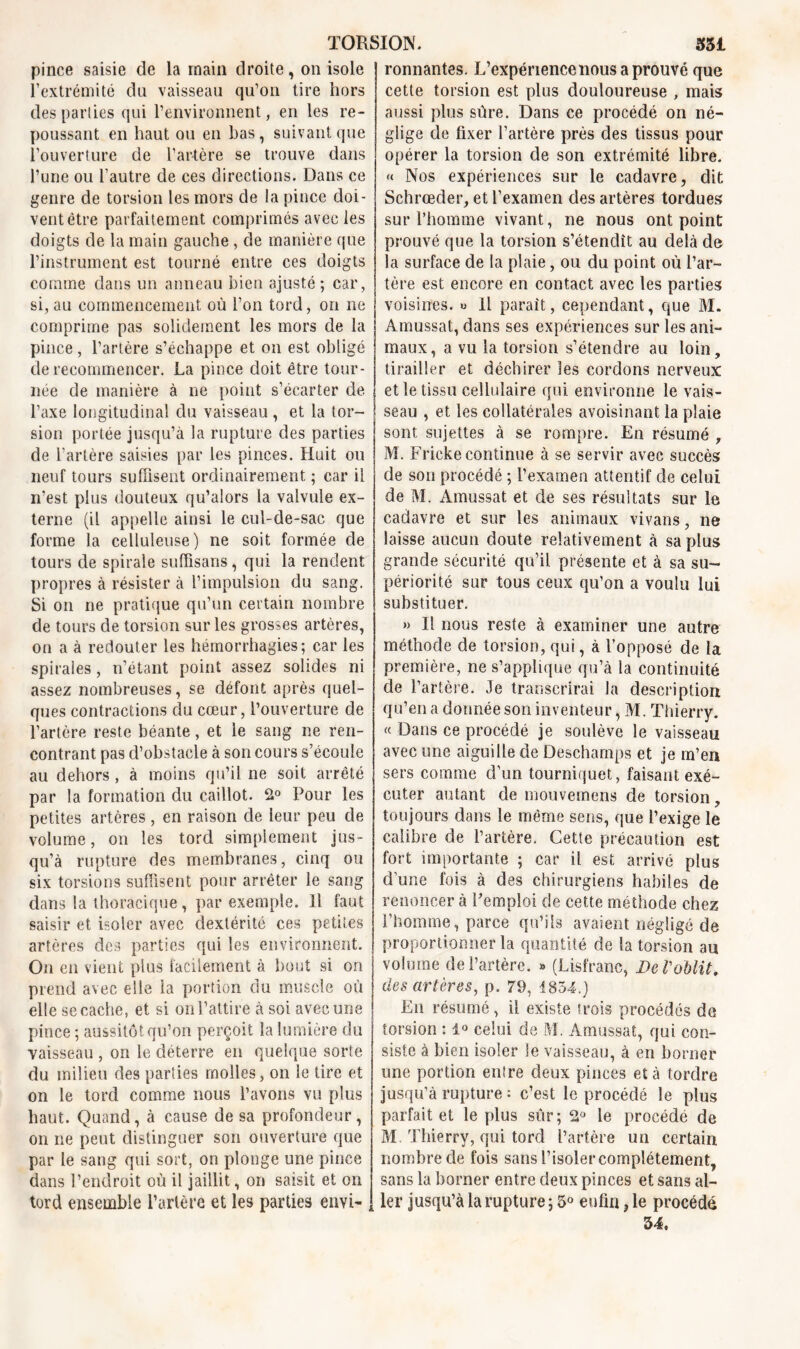 pince saisie de la inain droite, on isole l’extrémité du vaisseau qu’on tire hors des parties qui l’environnent, en les re- poussant en haut ou en bas, suivant que l’ouverture de l’artère se trouve dans l’une ou l’autre de ces directions. Dans ce genre de torsion les mors de la pince doi- vent être parfaitement comprimés avec les doigts de la main gauche, de manière que l’instrument est tourné entre ces doigts comme dans un anneau bien ajusté; car, si, au commencement où l’on tord, on 11e comprime pas solidement les mors de la pince , l’artère s’échappe et on est obligé de recommencer. La pince doit être tour- née de manière à ne point s’écarter de l’axe longitudinal du vaisseau, et la tor- sion portée jusqu’à la rupture des parties de l’artère saisies par les pinces. Huit ou neuf tours suffisent ordinairement ; car il n'est plus douteux qu’alors la valvule ex- terne (il appelle ainsi le cul-de-sac que forme la celluleuse) ne soit formée de tours de spirale suffisans, qui la rendent propres à résister à l’impulsion du sang. Si on ne pratique qu’un certain nombre de tours de torsion sur les grosses artères, on a à redouter les hémorrhagies; car les spirales, n’étant point assez solides ni assez nombreuses, se défont après quel- ques contractions du cœur, l’ouverture de l’artère reste béante, et le sang ne ren- contrant pas d’obstacle à son cours s’écoule au dehors, à moins qu’il ne soit arrêté par la formation du caillot. 2° Pour les petites artères, en raison de leur peu de volume, on les tord simplement jus- qu’à rupture des membranes, cinq ou six torsions suffisent pour arrêter le sang dans la thoracique, par exemple. Il faut saisir et isoler avec dextérité ces petites artères des parties qui les environnent. O11 en vient plus facilement à bout si on prend avec elle ia portion du muscle où elle se cache, et si 011 l’attire à soi avec une pince ; aussitôt qu’on perçoit la lumière du vaisseau , on le déterre en quelque sorte du milieu des parties molles, on le tire et on le tord comme nous l’avons vu plus haut. Quand, à cause de sa profondeur, on ne peut distinguer son ouverture que par le sang qui sort, on plonge une pince dans l’endroit où il jaillit, on saisit et on tord ensemble l’artère et les parties envi- ronnantes. L’expérience nous a prouvé que cette torsion est plus douloureuse , mais aussi plus sûre. Dans ce procédé on né- glige de fixer l’artère près des tissus pour opérer la torsion de son extrémité libre. « Nos expériences sur le cadavre, dit Schrœcler, et l’examen des artères tordues sur l’homme vivant, ne nous ont point prouvé que la torsion s’étendît au delà de la surface de la plaie, ou du point où l’ar- tère est encore eu contact avec les parties voisines. » il parait, cependant, que M. Amussat, dans ses expériences sur les ani- maux, a vu la torsion s’étendre au loin, tirailler et déchirer les cordons nerveux et le tissu cellulaire qui environne le vais- seau , et les collatérales avoisinant la plaie sont sujettes à se rompre. En résumé , M. Fricke continue à se servir avec succès de son procédé ; l’examen attentif de celui de M. Amussat et de ses résultats sur le cadavre et sur les animaux vivans, ne laisse aucun doute relativement à sa plus grande sécurité qu’il présente et à sa su- périorité sur tous ceux qu’on a voulu lui substituer. » Il nous reste à examiner une autre méthode de torsion, qui, à l’opposé de la première, ne s’applique qu’à la continuité de l’artère. Je transcrirai la description qu’en a donnée son inventeur, M. Thierry. « Dans ce procédé je soulève le vaisseau avec une aiguille de Deschamps et je m’en sers comme d’un tourniquet, faisant exé- cuter autant de mouvemens de torsion, toujours dans le même sens, que l’exige le calibre de l’artère. Cette précaution est fort importante ; car il est arrivé plus d’une fois à des chirurgiens habiles de renoncer à Femploi de cette méthode chez l’homme, parce qu’ils avaient négligé de proportionner la quantité de la torsion au volume de l’artère. » (Lisfranc, DeVoblit, des artères, p. 79, 1854.) En résumé, il existe trois procédés de torsion : 1° celui de M. Amussat, qui con- siste à bien isoler Se vaisseau, à en borner une portion entre deux pinces et à tordre jusqu’à rupture : c’est le procédé le plus parfait et le plus sûr; le procédé de M. Thierry, qui tord l’artère un certain nombre de fois sans l’isoler complètement, sans la borner entre deux pinces et sans al- ler jusqu’à la rupture ; 3° enfin, le procédé 34.