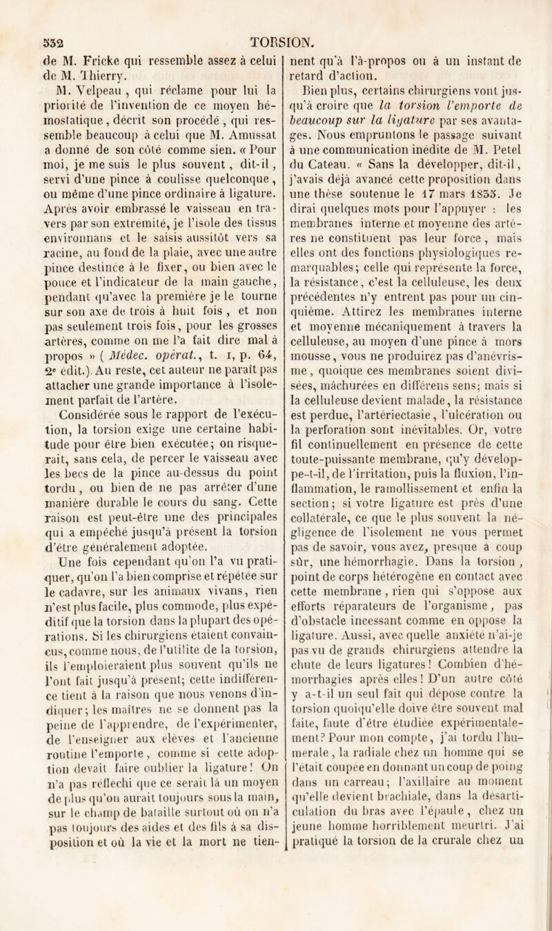 de M. Fricke qui ressemble assez à celui de M. Thierry. M. Velpeau , qui réclame pour lui la priorité de l’invention de ce moyen hé- mostatique , décrit son procédé , qui res- semble beaucoup à celui que M. Amussat a donné de son côté comme sien. « Pour moi, je me suis le plus souvent, dit-il, servi d’une pince à coulisse quelconque, ou même d’une pince ordinaire à ligature. Après avoir embrassé le vaisseau en tra- vers par son extrémité, je l’isole des tissus environnans et le saisis aussitôt vers sa racine, au fond de la plaie, avec une autre pince destinée à le fixer, ou bien avec le pouce et l’indicateur de la main gauche, pendant qu’avec la première je le tourne sur son axe de trois à huit fois , et non pas seulement trois fois, pour les grosses artères, comme on me l’a fait dire mal à propos » ( Mèdec. opérât., t. i, p. 64, 2e édit.). Au reste, cet auteur ne paraît pas attacher une grande importance à l’isole- ment parfait de l’artère. Considérée sous le rapport de l’exécu- tion, la torsion exige une certaine habi- tude pour être bien exécutée; on risque- rait, sans cela, de percer le vaisseau avec les becs de la pince au-dessus du point tordu, ou bien de ne pas arrêter d’une manière durable le cours du sang. Cette raison est peut-être une des principales qui a empêché jusqu’à présent la torsion d’être généralement adoptée. Une fois cependant qu’on l’a vu prati- quer, qu’on l’a bien comprise et répétée sur le cadavre, sur les animaux vivans, rien n’est plus facile, plus commode, plus expé- ditif que la torsion dans la plupart des opé- rations. Si les chirurgiens étaient convain- cus, comme nous, de l’utilité de la torsion, ils l’emploieraient plus souvent qu’ils ne l’ont fait jusqu’à présent; cette indilféren- ce tient à la raison que nous venons d’in- diquer; les maîtres ne se donnent pas la peine de l’apprendre, de l’expérimenter, de l’enseigner aux elèves et l’ancienne routine l’emporte , comme si cette adop- tion devait faire oublier la ligature! On n’a pas réfléchi que ce serait là un moyen de plus qu’on aurait toujours sous la main, sur le champ de bataille surtout où on n’a pas toujours des aides et des fils à sa dis- position et où la vie et la mort ne tien- nent qu’à l’à-propos ou à un instant de retard d’action. Bien plus, certains chirurgiens vont jus- qu’à croire que la torsion l’emporte de beaucoup sur la ligature par ses avanta- ges. Nous empruntons le passage suivant à une communication inédite de M. Petel du Cateau. « Sans la développer, dit-il, j’avais déjà avancé cette proposition dans une thèse soutenue le 47 mars 1833. Je dirai quelques mots pour l’appuyer : les membranes interne et moyenne des artè- res ne constituent pas leur force, mais elles ont des fonctions physiologiques re- marquables; celle qui représente la force, la résistance, c’est la celluleuse, les deux précédentes n’y entrent pas pour un cin- quième. Attirez les membranes interne et moyenne mécaniquement à travers la celluleuse, au moyen d’une pince à mors mousse, vous ne produirez pas d’anévris- me , quoique ces membranes soient divi- sées, mâchurées en différons sens: mais si la celluleuse devient malade, la résistance est perdue, i’artériectasie, l’ulcération ou la perforation sont inévitables. Or, votre fil continuellement en présence de cette toute-puissante membrane, qu’y dévelop- pe-t-il, de l’irritation, puis la fluxion, l’in- flammation, le ramollissement et enfin la section; si votre ligature est près d’une collatérale, ce que le plus souvent la né- gligence de l’isolement ne vous permet pas de savoir, vous avez, presque à coup sùr, une hémorrhagie. Dans la torsion , point de corps hétérogène en contact avec cette membrane , rien qui s’oppose aux efforts réparateurs de l’organisme, pas d’obstacle incessant comme en oppose la ligature. Aussi, avec quelle anxiété n’ai-je pas vu de grands chirurgiens attendre la chute de leurs ligatures ! Combien d’hé- morrhagies après elles ! D’un autre côté y a-t-il un seul fait qui dépose contre la torsion quoiqu’elle doive être souvent mal faite, faute d’être étudiée expérimentale- ment? Pour mon compte, j’ai tordu l’hu- merale , la radiale chez un homme qui se l’était coupée en donnant un coup de poing dans un carreau; l’axillaire au moment qu’elle devient brachiale, dans la désarti- culation du bras avec l’épaule, chez un jeune homme horriblement meurtri. J’ai pratiqué la torsion de la crurale chez un