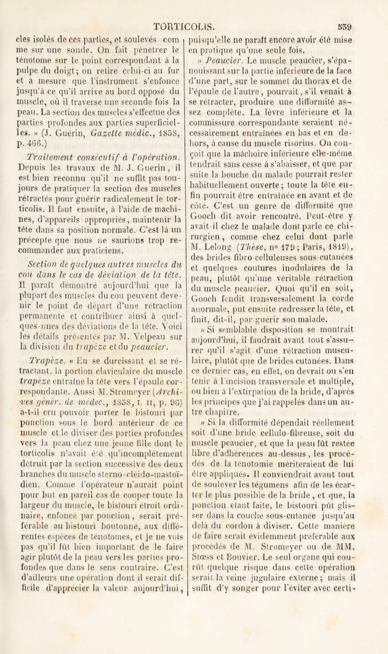 clés isolés de ces parties, et soulevés com - rne sur une sonde. On fait pénétrer le ténotome sur le point correspondant à la pulpe du doigt; on retire celui-ci au fur et à mesure que l’instrument s’enfonce jusqu’à ce qu’il arrive au bord opposé du muscle, où il traverse une seconde fois la peau. La section des muscles s’effectue des parties profondes aux parties superficiel- les. » (J. Guérin, Gazette mèdic., 1858, p. 466.) Traitement consécutif à Vopèration. Depuis les travaux de M. J. Guérin, il est bien reconnu qu’il ne suffit pas tou- jours de pratiquer la section des muscles rétractés pour guérir radicalement le tor- ticolis. Il faut ensuite, à l’aide de machi- nes, d’appareils appropriés, maintenir la tète dans sa position normale. C’est là un précepte que nous ne saurions trop re- commander aux praticiens. Section de quelques autres muscles du cou dans le cas de déviation de la tête. Il paraît démontré aujourd’hui que la plupart des muscles du cou peuvent deve- nir le point de départ d’une rétraction permanente et contribuer ainsi à quel- ques-unes des déviations de la tête. Voici les détails présentés par M. Velpeau sur la division clu trapèze et du peaucier. Trapèze. « En se durcissant et se ré- tractant, la portion claviculaire du muscle trapèze entraîne la tête vers l’épaule cor- respondante. Aussi M. Stromeyer [Archi- ves gêner, de médec., 1858, t. ir, p. 96) a-t-il cru pouvoir porter le bistouri par ponction sous le bord antérieur de ce muscle et le diviser des parties profondes vers la peau chez une jeune lilîe dont le torticolis n’avait été qu’incomplétement détruit par la section successive des deux branches du muscle sterno-cléido-mastoï- dien. Comme l’opérateur n’aurait point pour but en pareil cas de couper toute la largeur du muscle, le bistouri étroit ordi- naire, enfoncé par ponction, serait pré- férable au bistouri boutonné, aux diffé- rentes espèces de ténotomes, et je ne vois pas qu’il fût bien important de le faire agir plutôt de la peau vers les parties pro- fondes que dans le sens contraire. C’est d’ailleurs une opération dont il serait dif- ficile d’apprécier la valeur aujourd’hui, puisqu’elle ne parait encore avoir été mise en pratique qu’une seule fois. » Peaucier. Le muscle peaucier, s’épa- nouissant sur la partie inférieure de la face cî’une part, sur le sommet du thorax et de l’épaule de l’autre, pourrait, s’il venait à se rétracter, produire une difformité as- sez complète. La lèvre inférieure et la commissure correspondante seraient né- cessairement entraînées en bas et en de- hors, à cause du muscle risorius. On con- çoit que la mâchoire inférieure elfe-même tendrait sans cesse à s’abaisser, et que par suite la bouche du malade pourrait rester habituellement ouverte; toute la tête en- fin pourrait être entraînée en avant et de côté. C’est un genre de difformité que Gooch dit avoir rencontré. Peut-être y avait-il chez le malade dont parle ce chi- rurgien , comme chez celui dont parle M. Leîong {Thèse, n° 179; Paris, 1819), des brides fibro celluleuses sous-cutanées et quelques coutures modulaires de la peau, plutôt qu’une véritable réfraction du muscle peaucier. Quoi qu’il en soit, Gooch fendit transversalement la corde anormale, put ensuite redresser la tête, et finit, dit-il, par guérir son malade. » Si semblable disposition se montrait aujourd’hui, il faudrait avant tout s’assu- rer qu’il s’agit d’une rétraction muscu- laire, plutôt que cle brides cutanées. Dans ce dernier cas, en effet, on devrait ou s’en tenir à 1 incision transversale et multiple, ou bien à l’extirpation de la bride, d’après les principes que j’ai rappelés dans un au- tre chapitre. » Si la difformité dépendait réellement soit d’une bride cellulo-fibreuse, soit du muscle peaucier, et que la peau fût restée libre d’adhérences au-dessus , les procé- dés de la ténotomie mériteraient de lui être appliqués. Il conviendrait avant tout de soulever les tégumens afin de les écar- ter le plus possible de la bride , et que, la ponction étant faite, le bistouri pût glis- ser dans la couche sous-cutanée jusqu’au delà du cordon à diviser. Cette manière de faire serait évidemment préférable aux procédés de M. Stromeyer ou de MM. Stœss et Bouvier. Le seul organe qui cou- rût quelque risque dans cette opération serait la veine jugulaire externe; mais il suffit d’y songer pour l’éviter avec certi-