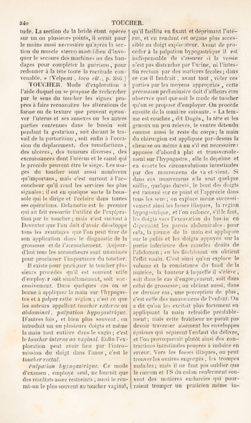 tude. La section de la bride étant opérée sur un ou plusieurs points, il serait pour le moins aussi nécessaire qu’après la sec- tion du muscle sterno mastoïdien d’invo- quer le secours des machines ou des ban- dages pour compléter la guérison, pour redonner à la tête toute la rectitude con- venable. » (Velpeau , loco cilp. 586.) TOUCHER. Mode d’exploration à l’aide duquel on se propose de rechercher par le sens du toucher les signes pro- pres à faire reconnaître les altérations de forme ou de texture que peuvent éprou- ver l’utérus et ses annexes ou les autres parties contenues dans le bassin soit pendant la gestation, soit durant le tra- vail de la parturition , soit enfin à l’occa- sion du déplacement, des tuméfactions , des ulcères, des tumeurs diverses, des excroissances dont l’utérus et le canal qui le précède peuvent être le siège. Les usa- ges du toucher sont aussi nombreux qu’importans, mais c’est surtout à l’ac- coucheur qu’il rend les services les plus signalés; il est en quelque sorte la bous- sole qui le dirige et l’éclaire dans toutes ses opérations. Delamotte est le premier qui ait fait ressortir l’utilité de l’explora- tion par le toucher; mais c’est surtout à Deventer que l'on doit d’avoir développé tous les avantages que l’on peut tirer de son application dans le diagnostic de la grossesse et de l’accouchement. Aujour- d’hui tous les accoucheurs sont unanimes pour proclamer l'importance du toucher. Il existe pour pratiquer le toucher plu- sieurs procédés qu’il est souvent utile d’employ.r soit simultanément, soit suc- cessivement. Dans quelques cas on se borne à appliquer la main sur l’hypogas- tre et à palper cette région ; c’est ce que les auteurs appellent loucher externe ou abdominal, palpation hypogastrique. D’autres fois, et bien plus souvent, on introduit un ou plusieurs doigts et même la main tout entière dans le vagin ; c’est le toucher interne ou vaginal. Enfin l’ex- ploration peut avoir lieu par l’intro- mission du doigt dans l’anus, c’est le toucher rectal. Palpation hypogastrique. Ce mode d’examen , employé seul, ne fournit que des résultats assez restreints ; aussi le réu- mt-on le plus souvent au toucher vaginal, qu’il facilite en fixant et déprimant l'uté- rus, et en rendant cet organe pins acces- sible au doigt explorateur. Avant de pro- céder à la palpation hypogastrique il est indispensable de s’assurer si la vessie n’est pas distendue par l’urine, ni l’intes- tin rectum par des matières fécales; dans ce cas il faudrait, avant tout , vider ces parties par les moyens appropriés , cette précaution préliminaire doit d’ailleurs être observée quel que soit le mode de toucher qu’on se propose d’employer. On procède ensuite de la manière suivante. « La fem- me est couchée , dit Dugès, la tête et les genoux un peu relevés, le ventre détendu comme aussi le reste du corps; la main du chirurgien est appliquée par-dessus la chemise ou même à nu s’il est nécessaire: apposée d’abord à plat et transversale- ment sur l’hypogastre, elle le déprime et eu écarte les circonvolutions intestinales par des mouvemens de va et-vient. Si dans ces mouvemens elle sent quelque saillie, quelque dureté, le bout des doigts est ramené sur ce point et l’apprécie dans tous les sens; on explore même successi- vement ainsi les fosses iliaques, la région hypogastrique, et l'on enfonce, s’il le faut, les doigts vers l’excavation du bassin en déprimant les parois abdominales : pour cela, la paume de la main est appliquée sur le pubis et les doigts appuyés sur la partie inférieure des muscles droits de l’abdomen ; en les fléchissant on obtient l’effet voulu. C’est ainsi qu’on explore le volume et la consistance du fond de la matrice, la hauteur à laquelle il s’élève, soit dans le cas d’engorgement, soit dans celui de grossesse; on obtient aussi, dans ce dernier cas, une perception de plus, c’est celle des mouvemens de l’enfant.On a dit qu’on les excitait plus fortement en appliquant la main refroidie préalable- ment; mais cette fraîcheur ne paraît pas devoir traverser aisément les enveloppes épaisses qui séparent l’enfant du délivre, et l’on provoquerait, plutôt ainsi des con- tractions intestinales propres à induire en erreur. Vers les fosses iliaques, ou peut trouver les ovaires engorgés, les trompes malades; mais il ne faut pas oublier que le cæcum et l’S du colon renferment sou- vent des matières endurcies qui pour- raient tromper un praticien même in-