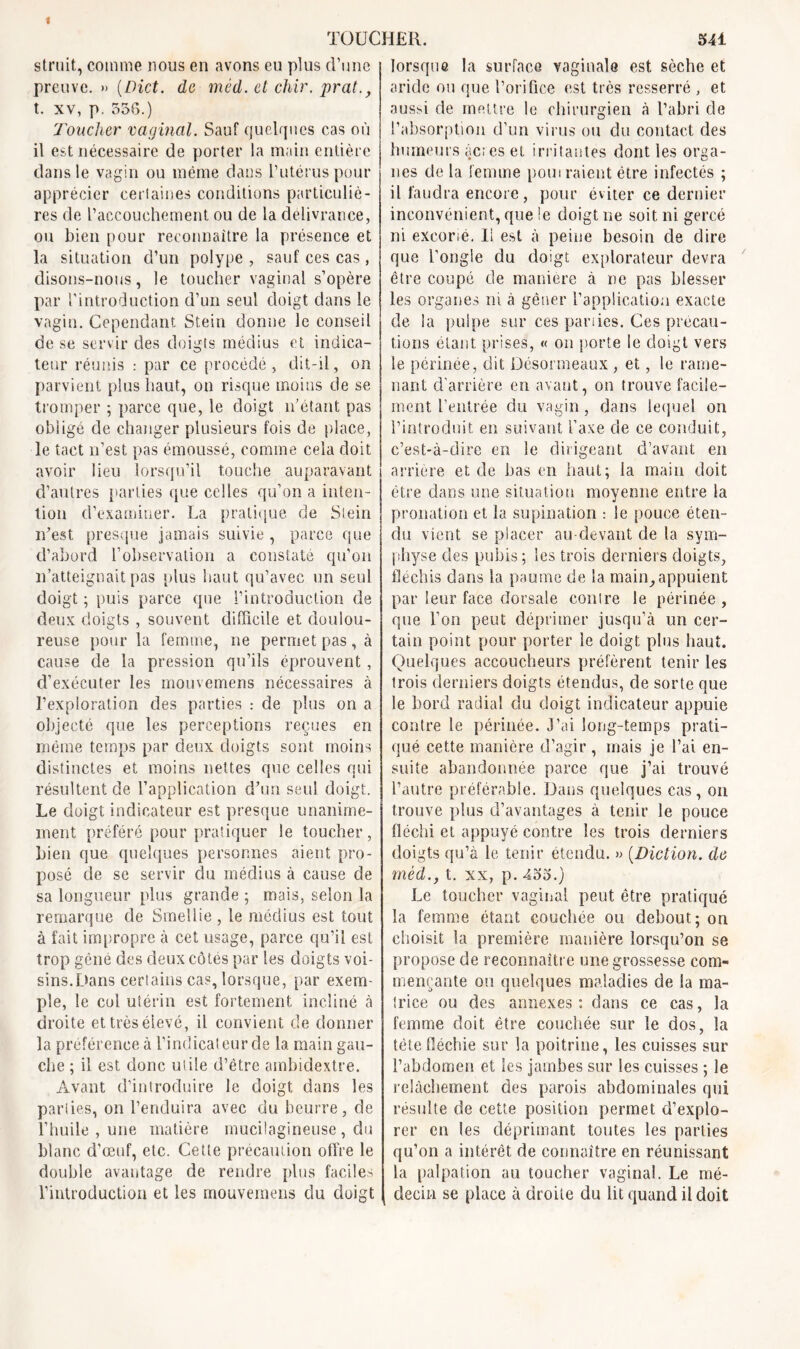 striât, comme nous en avons eu plus d’une preuve. » (Dict. de méd. et chir. prat., t. xv, p. 556.) Toucher vaginal. Sauf quelques cas où il est nécessaire de porter la main entière dans le vagin ou même dans l’utérus pour apprécier certaines conditions particuliè- res de l’accouchement ou de la délivrance, ou bien pour reconnaître la présence et la situation d’un polype , sauf ces cas , disons-nous, le toucher vaginal s’opère par l’introduction d’un seul doigt dans le vagin. Cependant Stein donne le conseil de se servir des doigts médius et indica- teur réunis : par ce procédé , dit-il, on parvient plus haut, on risque moins de se tromper ; parce que, le doigt n’étant pas obligé de changer plusieurs fois de place, le tact n’est pas émoussé, comme cela doit avoir lieu lorsqu’il touche auparavant d’autres parties que celles qu’on a inten- tion d’examiner. La pratique de Stein n’est presque jamais suivie, parce que d’abord l’observation a constaté qu’on n’atteignait pas plus haut qu’avec un seul doigt ; puis parce que l’introduction de deux doigts , souvent difficile et doulou- reuse pour la femme, ne permet pas, à cause de la pression qu’ils éprouvent , d’exécuter les mouvemens nécessaires à l’exploration des parties : de plus on a objecté que les perceptions reçues en même temps par deux doigts sont moins distinctes et moins nettes que celles qui résultent de l’application d’un seul doigt. Le doigt indicateur est presque unanime- ment préféré pour pratiquer le toucher, bien que quelques personnes aient pro- posé de se servir du médius à cause de sa longueur [dus grande ; mais, selon la remarque de Smellie , le médius est tout à fait impropre à cet usage, parce qu’il est trop gêné des deux côtés par les doigts voi- sins.Dans certains cas, lorsque, par exem- ple, le col utérin est fortement incliné à droite et très élevé, il convient de donner la préférence à l’indicateur de la main gau- che ; il est donc utile d’ètre ambidextre. Avant d’introduire le doigt dans les parties, on l’enduira avec du beurre, de l’huile , une matière mucitagineuse , du blanc d’œuf, etc. Cette précaution offre le double avantage de rendre plus faciles l’introduction et les mouvemens du doigt lorsque la surface vaginale est sèche et aride ou que l’orifice est très resserré , et aussi de mettre le chirurgien à l’abri de l’absorption d’un virus ou du contact des humeurs àc;es et irritantes dont les orga- nes de la femme pom raient être infectés ; il faudra encore, pour éviter ce dernier inconvénient, que ie doigt ne soit ni gercé ni excorié. Il est à peine besoin de dire que l’ongle du doigt explorateur devra être coupé de manière à ne pas blesser les organes ni à gêner l’application exacte de la pulpe sur ces parties. Ces précau- tions étant prises, « on porte le doigt vers le périnée, dit Désormeaux , et, le rame- nant d'arrière en avant, on trouve facile- ment feutrée du vagin, dans lequel on l’introduit en suivant l’axe de ce conduit, c’est-à-dire en le dirigeant d’avant en arrière et de bas en haut; la main doit être dans une situation moyenne entre la pronation et la supination : le pouce éten- du vient se placer au-devant de la sym- physe des pubis; les trois derniers doigts, fléchis dans la paume de la main,appuient par leur face dorsale conlre le périnée , que Ton peut déprimer jusqu’à un cer- tain point pour porter le doigt plus haut. Quelques accoucheurs préfèrent tenir les trois derniers doigts étendus, de sorte que le bord radial du doigt indicateur appuie contre le périnée. 3’câ long-temps prati- qué cette manière d’agir, mais je l’ai en- suite abandonnée parce que j’ai trouvé l’autre préférable. Dans quelques cas, on trouve plus d’avantages à tenir le pouce fléchi et appuyé contre les trois derniers doigts qu’à le tenir étendu. » (Diction. de méd., t. xx, p. 455.) Le toucher vaginal peut être pratiqué la femme étant couchée ou debout; on choisit la première manière lorsqu’on se propose de reconnaître une grossesse com- mençante ou quelques maladies de la ma- trice ou des annexes: dans ce cas, la femme doit être couchée sur le dos, la tète fléchie sur la poitrine, les cuisses sur l’abdomen et les jambes sur les cuisses ; le relâchement des parois abdominales qui résulte de cette position permet d’explo- rer en les déprimant toutes les parties qu’on a intérêt de connaître en réunissant la palpation au toucher vaginal. Le mé- decin se place à droite du lit quand il doit