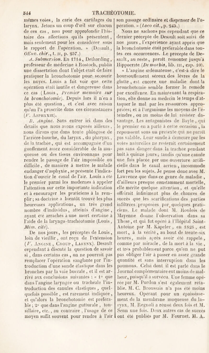 mêmes voies, la carie des cartilages du larynx. Jetons un coup d’œil sur chacun de ces cas, non pour approfondir l’his- toire des affections qu'ils présentent, mais seulement pour les considérer sous le rapport de l’opération. » (Desault, OEitv. chir., t..n, p. 257.) A. Submersion. En 1714, Detharding, professeur de médecine à Rostoch, publia une dissertation dont l’objet était défaire pratiquer la bronchotomie pour secourir les noyés. Louis a fait voir que cette opération était inutile et dangereuse dans ce cas ( Louis , Premier mémoire sur la bronchotomie). Depuis lors il n’en a plus été question, et c’est avec raison qu’on l’a proscrite dans ces circonstances {F. Asphyxie). B. Angine. Sans entrer ici dans des détails que nous avons exposés ailleurs, nous dirons que dans toute phlogose de l’arrière-bouche, du larynx , du pharynx, de la trachée, qui est accompagnée d’un gonflement assez considérable de la mu- queuse ou des tissus environnons pour rendre le passage de l’air impossible ou difficile, de manière à mettre le malade enclanger d’asphyxie, se présente l’indica- tion d’ouvrir le canal de l’air. Louis a été le premier parmi les modernes à appeler l’attention sur cette importante indication et à encourager les praticiens à la rem- plir ; sa doctrine a bientôt trouvé les plus heureuses applications, un très grand nombre d’individus, atteints d’angine, ayant été arrachés à une mort certaine à l’aide de la laryngo-trachéotomie (Louis, Mèm. cité). De nos jours, les préceptes de Louis, loin de vieillir , ont reçu de l’extension (F, Angine, Croup, Larynx). Desault cependant à discuté la question de savoir si, dans certains cas, on ne pourrait pas remplacer l’opération sanglante par l’in- troduction d’une sonde élastique dans les bronches par la voie buccale , et il est ar- rivé aux conclusions suivantes : « 1° que dans l’angine laryngée ou trachéale l’in- troduction des canules élastiques , quel- quefois possible , est rarement indiquée , et qu’alors la bronchotomie est préféra- ble ; 2° que dans l’angine gutturale , ton- sillaire, etc., au contraire , l’usage de ce moyen suffit souvent pour rendre à l’air son passage ordinaire et dispenser de l’o- pération. » (Loco cit., p. 245.) Nous ne sachons pas cependant que ce dernier précepte de Desault soit suivi de nos jours , l’expérience ayant appris que la bronchotomie était préférable dans tou- tes ces occurrences. Le précepte de De- sault, au reste, paraît remonter jusqu’à Hippocrate [De morbis, lib. m, cap. 10). « L’angine œdémateuse , c’est-à-dire le boursouflement séreux des lèvres de la glotte , est encore une maladie dont la bronchotomie semble former le remède par excellence. En maintenant la respira- tion, elle donne au médecin le temps d'at- taquer le mal par les ressources appro- priées; et à l’organisme les moyens de l’é- teindre , ou au moins de lui résister da- vantage. Les antagonistes de Bayle , qui le premier en a parlé à cette occasion , la repoussent sous un prétexte qui ne parait pas valable. Leur sonde à demeure par les voies naturelles ne resterait certainement pas sans danger dans la trachée pendant huit à quinze jours; tandis qu’une canule une fois placée par une ouverture artifi- cielle dans le canal aérien , incommode fort peu les sujets. Je pense donc avec M. Lawrence que dans ce genre de maladie , d’ailleurs presque constamment mortelle, elle mérite quelque attention, et qu’elle offrirait infiniment plus de chances de succès que les scarifications des parties infiltrées proposées paiq quelques prati- ciens. Le malade dont M. lloulois de Mayenne donne l’observation dans sa These , et qui fut opéré à l'Hôpital Saint- Antoine par M. Kapeler , en 1828 , est mort, à la vérité, au bout de trente-six heures, mais après avoir été rappelé, comme par miracle, de la mort à la vie , et très probablement parce qu’on ne put pas obliger l'air à passer en assez grande quantité et sans interruplion dans les poumons. Celui dont il est parlé dans le Journal complémentaire eut moins de mal- heur, puisqu’il a survécu. Une femme opé- rée par M. Purdon s’est également réta- blie. M. C. Broussais n’a pas été moins heureux. Opérant pour un épaississe- ment de la membrane muqueuse du la- rynx, M. Regnoli a réussi deux fois et M. Semi une fois. Deux autres cas de succès ont été publiés par M. Fournet. M. A.