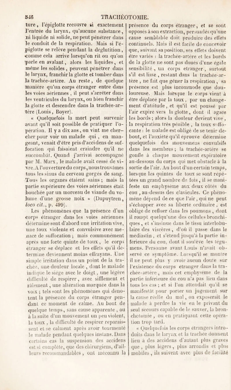 ture, l'épiglotte recouvre si exactement l’entrée du larynx, qu’aucune substance, ni liquide ni solide, ne peut pénétrer dans le conduit de la respiration. Mais si l’é- piglotte se relève pendant la déglutition, comme cela arrive lorsqu’on rit ou qu’on parle en avalant, alors les liquides, et même les solides , peuvent pénétrer dans le larynx, franchir la glotte et tomber dans la trachée-artère. Au reste, de quelque manière qu’un corps étranger entre dans les voies aériennes , il peut s’arrêter dans les ventricules du larynx, ou bien franchir la glotte et descendre dans la trachée-ar- tère (Louis, Boyer). « Quelquefois la mort peut survenir -avant qu’il soit possible de pratiquer l’o- pération. Il y a dix ans, on vint me cher- cher pour voir un malade qui, en man- geant, venait d’être prisd’accidens de suf- focation qui faisaient craindre qu’il ne succombât. Quand j’arrivai accompagné par M. Marx, le malade avait cessé de vi- vre. A l’ouverture du corps,nous trouvâmes tous les sinus du cerveau gorgés de sang. Tous les organes étaient sains ; mais la partie supérieure des voies aériennes était bouchée par un morceau de viande du vo- lume d’une grosse noix » (Dupuytren, loco cit., p. 499). Les phénomènes que la présence d’un corps étranger dans les voies aériennes détermine sont d’abord une irritation vive, une toux violente et convulsive avec me- nace de suffocation ; mais communément après une forte quinte de toux , le corps étranger se déplacé et les effets qu’il dé- termine deviennent moins elfrayans. Une simple irritation dans un point de la tra- chée, une douleur locale , dont le malade indique le siège avec le doigt, une légère difficulté de respirer, avec sifflement et râlement, une altération marquée dans la voix ; tels sont les phénomènes qui déno- tent la présence du corps étranger pen- dant ce moment de calme. Au bout de quelque temps, sans cause apparente , ou à la suite d’un mouvement un peu violent, la toux , la difficulté de respirer reparais- sent et se calment après avoir tourmenté le malade pendant quelques instans. Dans certains cas la suspension des accidens est si complète, que des chirurgiens, d’ail- leurs recommandables , ont méconnu la présence du corps étranger, et se sont opposés à son extraction, persuadés qu’une cause semblable doit produire des effets continuels. Mais il est facile de concevoir que, suivant sa position, ses effets doivent être variés : la trachée-artère et les bords de la glotte ne sont pas doués d’une égale sensibilité , un corps etranger , surtout s’il est lisse , restant dans la trachée-ar- tère , ne fait que gêner la respiration , sa présence est pins incommode que dou- loureuse. Mais lorsque le corps vient à être déplacé par la toux , par un change- ment d’attitude, et qu’il est poussé par l’air expiré vers la glotte, dont il agace les bords ; alors la douleur devient vive , la respiration très pénible , la toux suffo- cante : le malade est obligé de se tenir de- bout, et l’anxiété qu’il éprouve détermine quelquefois des mouvemens convulsifs dans les membres ; la trachée-artère se gonfle à chaque mouvement expiratoire au-dessous du corps qui met obstacle à la sortie de l’air. Au bout d’un certain temps, lorsque les quintes de toux se sont répé- tées un grand nombre de fois, il se mani- feste un emphysème aux deux côtés du cou , au-dessus des clavicules. Ce phéno- mène dépend de ce que l’air, qui ne peut s’échapper avec sa liberté ordinaire , est obligé de refluer dans les poumons , dont il rompt quelqu’une des cellules bronchi- ques , et s’insinue dans le tissu interlobu- laire des viscères, d’où il passe dans le médiastin , et s’étend jusqu’à la partie in- férieure du cou, dont il soulève les tégu- mens. Personne avant Louis n’avait ob- servé ce symptôme. Lorsqu’il se montre il ne peut plus y avoir aucun doute sur l’existence du corps étranger dans la tra- chée-artère, mais cet emphysème de la partie inférieure du cou n’a pas lieu dans tous les cas ; et si l’on attendait qu’il se manifestât pour porter un jugement sur la cause réelle du mal, on exposerait le malade a perdre la vie en le privant du seul secours capable de le sauver, la bron- chotomie , ou en pratiquant cette opéra- tion trop tard. « Quelquefois les corps étrangers intro- duits dans le larynx et la trachée donnent lieu à des accidens d’autant plus graves que , plus légers, plus arrondis et plus mobiles, ils suivent avec plus de facilité