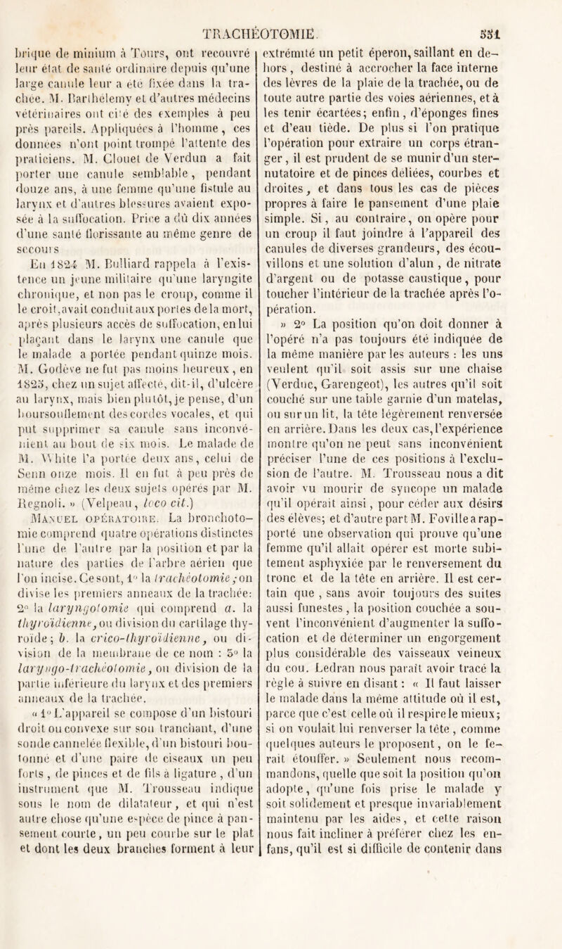 brique de minium à Tours, ont recouvré leur état de santé ordinaire depuis qu’une large canule leur a été fixée dans la tra- chée. M. Barthélemy et d’autres médecins vétérinaires ont cité des exemples à peu près pareils. Appliquées à l'homme , ces données n’ont point trompé l’attente des praticiens. M. Clouet de Verdun a fait porter une canule semblable , pendant douze ans, à une femme qu’une fistule au larynx et d'autres blessures avaient expo- sée à la suffocation. Price a du dix années d’une santé florissante au même genre de sccoui s Eu i824 M. Bulliard rappela à l’exis- tence un jeune militaire qu’une laryngite chronique, et non pas le croup, comme il le croit,avait conduitaux portes delà mort, après plusieurs accès de suffocation, enlui plaçant dans le larynx une canule que le malade a portée pendant quinze mois. M. Godève ne fut. pas moins heureux, en 1823, chez un sujet affecté, dit-il, d’ulcère au larynx, mais bien plutôt, je pense, d’un boursouflement des cordes vocales, et qui put supprimer sa canule sans inconvé- nient. au bout de six mois. Le malade de M. VYhite l’a portée deux ans, celui de Senn onze mois. Il en fut à peu près de même chez les deux sujets opérés par M. Regnoli. » (Velpeau, loco cit.) Manuel opératoire. La bronchoto- mie comprend quatre opérations distinctes l'une de l’autre par la position et par ia nature des parties de l'arbre aérien que l’on incise. Gesont, 1° la trachéotomie ; on divise les premiers anneaux de la trachée: 2° la laryngotomie qui comprend a. la thyroïdienne} on division du cartilage thy- roïde ; b. la crico-thyroïdienne, ou di- vision de la membrane de ce nom : 5° la laryngo-trachéotomie, ou division de la partie inférieure du larynx et des premiers anneaux de la trachée. « 1° L'appareil se compose d’un bistouri droit ou convexe sur sou tranchant, d’une sonde cannelée flexible, d’un bistouri bou- tonne et d’une paire de ciseaux un peu forts , de pinces et de fils à ligature , d’un instrument que M. Trousseau indique sous le nom de dilatateur, et qui n’est autre chose qu’une espèce de pince à pan- sement courte, un peu courbe sur le plat et dont les deux branches forment à leur extrémité un petit éperon, saillant en de- hors , destiné à accrocher la face interne des lèvres de la plaie de la trachée, ou de toute autre partie des voies aériennes, et à les tenir écartées; enfin, d’éponges fines et d’eau tiède. De plus si l’on pratique l’opération pour extraire un corps étran- ger , il est prudent de se munir d’un ster- nutatoire et de pinces déliées, courbes et droites, et dans tous les cas de pièces propres à faire le pansement d’une plaie simple. Si, au contraire, on opère pour un croup il faut joindre à l’appareil des canules de diverses grandeurs, des écou- vilions et une solution d’alun , de nitrate d’argent ou de potasse caustique, pour toucher l’intérieur de la trachée après l’o- pération. » 2° La position qu’on doit donner à l’opéré n’a pas toujours été indiquée de la même manière par les auteurs : les uns veulent qu’il soit assis sur une chaise (Verduc, Garengeot), les autres qu’il soit couché sur une table garnie d’un matelas, ou surun lit, la tète légèrement renversée en arrière. Dans les deux cas, l’expérience montre qu’on ne peut sans inconvénient préciser l’une de ces positions à l’exclu- sion de l’autre. M. Trousseau nous a dit avoir vu mourir de syncope un malade qu’il opérait ainsi, pour céder aux désirs des élèves; et d’autre part M. Fovilfe a rap- porté une observation qui prouve qu’une femme qu’il allait opérer est morte subi- tement asphyxiée par le renversement du tronc et de la tête en arrière. Il est cer- tain que , sans avoir toujours des suites aussi funestes, la position couchée a sou- vent l’inconvénient d’augmenter la suffo- cation et de déterminer un engorgement plus considérable des vaisseaux veineux du cou. Ledran nous parait avoir tracé la règle à suivre en disant : « Il faut laisser le malade dans la même attitude où il est, parce que c’est celle où il respire le mieux; si on voulait lui renverser la tête , comme quelques auteurs le proposent, on le fe- rait étouffer. » Seulement nous recom- mandons, quelle que soit, la position qu’on adopte, qu’une fois prise le malade y soit solidement et presque invariablement maintenu par les aides, et cette raison nous fait incliner à préférer chez les en- fans, qu’il est si difficile de contenir dans