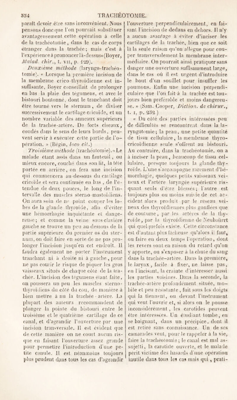 paraît devoir être sans inconvénient. Nous pensons donc que l’on pourrait substituer avantageusement cette opération à celle de la trachéotomie, dans le cas de corps étranger dans la trachée ; mais c’est à l’expérience à prononcer là-dessus» (Boyer, Malad. chir., t. vu, p. 429). Deuxième méthode (laryngo-trachéo- tomie). « Lorsque la première incision de la membrane crico-thyroïdienne est in- suffisante, Boyer conseillait de prolonger en bas la plaie des tégumens, et. avec le bistouri boutonné, dont le tranchant doit être tourné vers le sternum, de diviser successivement le cartilage ci icoïde, et un nombre variable des anneaux supérieurs de la trachée-artère. De forts ciseaux, coudés dans le sens de leurs bords, peu- vent servir à exécuter cette partie de l'o- pération. » (Bégin, loco cil.) Troisième méthode (trachéotomie).« Le malade étant assis dans un fauteuil , ou mieux encore, couché dans son lit, la télé portée en arrière, on fera une incision qui commencera au-dessous du cartilage cricoïde et sera continuée en bas , de l’é- tendue de deux pouces, le long de l’in- tervalle des muscles sterno mastoïdiens. On aura soin de ne. point couper les lo- bes de la glande thyroïde, afin d’éviter une hémorrhagie inquiétante et dange- reuse; et comme la veine sous-clavière gauche se trouve un peu au-dessous de la partie supérieure du premier os du ster- num, on doit, faire en sorte de ne pas pro- longer l’incision jusqu’en cet endroit. Il faudra également ne porter l’instrument tranchant ni «à droite ni à gauche, pour ne pas courir le risque de piquer les gros vaisseaux situés de chaque cote de la tra- chée. L’incision des tégumens étant faite, on poussera un peu les muscles sterno- thyroïdiens du côté du cou, de manière à bien mettre à nu la trachée-artère. La plupart des auteurs recommandent de plonger la pointe du bistouri entre le troisième et le quatrième cartilage de ce canal, et d’agrandir l’ouverture par une incision transversale. Il est évident que de cette manière on ne court aucun ris- que en faisant l’ouverture assez grande pour permettre l’introduction d’uue pe- tite canule. Il est néanmoins toujours plus prudent dans tous les cas d’agrandir l’ouverture perpendiculairement, en fai- sant l'incision de dedans en dehors. Il n’y a aucun avantage à éviter d’inciser les cartilages de la trachée, bien que ce soit là la seule raison qu’on allègue pour cou- per transversalement la membrane inter- médiaire. On pourrait ainsi pratiquer sans danger une ouverture suffisamment large, dans le cas où il est urgent d’introduire le bout d’un soufflet pour insuffler les poumons. Enfin une incision perpendi- culaire que l’on fait à la trachée est tou- jours bien préférable et moins dangereu- se. » (Sam. Cooper, Diction. de chirur., t. I, p. 252 ) <( Du côté des parties intéressées peu de difficultés se rencontrent dans la la- ryngotomie; la peau, une petite quantité de tissu cellulaire, la membrane thyro- cricoïdienne seule s’offrent au bistouri. Au contraire, dans la trachéotomie, on a à inciser la peau, beaucoup de tissu cel- lulaire, presque toujours la glande thy- roïde. L’une s'accompagne rarement d’hé- morrhagie, quelques petits vaisseaux vei- neux et l’artère laryngée supérieure ris- quant seuls d’être blessés; l'autre est toujours plus ou moins suivie de cet ac- cident alors produit par le réseau vei- neux des thyroïdiennes plus gonflées que de coutume, par les artères de la thy- roïde, par la thyroïdienne de Neubaürrt qui quelquefois existe. Cette circonstance est d’autant, plus fâcheuse qu’alors il faut, ou faire en deux temps l'opération, dont les revers sont en raison du retard qu’on y apporte, ou s’exposer à la chute du sang dans la trachée-artère. Dans la première, le larynx, facile à fixer, ne laisse pas, en l’incisant, la crainte d'intéresser aussi les parties voisines. Dans la seconde, la trachée-artère profondément située, mo- bile et peu résistante , fuit sous les doigts qui la tiennent, ou devant l’instrument qui veut, l’ouvrir et, si alors on le pousse inconsidérément , les carotides peuvent être intéressées. Un étudiant tombe, en se baignant, dans un précipice, dont il est retiré sans connaissance. Un de ses camarades veut, pour le rappeler à la vie, faire la trachéotomie ; le canal est mal as- sujetti , la carotide ouverte, et le malade périt victime des hasards d'une opération inutile dans tous les cas mais qui , prati-