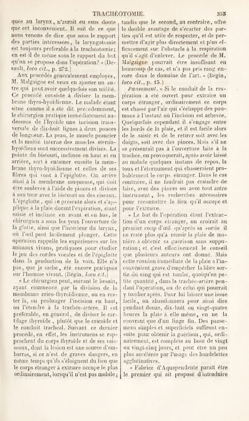 quée au larynx, n’aurait eu sans doute que cet inconvénient. Il suit de ce que nous venons de dire que sous le rapport des parties intéressées, la laryngotomie est toujours préférable à la trachéotomie; en est il de même sous le rapport du but qu’on se propose dans l’opération? » (De- sault, loco cit., p. 272.) Aux procédés généralement employés, M. Malgaigne est venu en ajouter un au- tre qui peut avoir quelquefois son utilité. Ce procédé consiste à diviser la mem- brane thyro-hyoïdienne. Le malade étant situé comme il a été dit précédemment, le chirurgien pratique immédiatement au- dessous de l'hyoïde une incision trans- versale de dix-huit lignes à deux pouces de longueur. La peau, le muscle peaucier et la moitié interne des muscles sterbo- hyoïdiens sont successivement divisés. La pointe du bistouri, inclinée en haut et en arrière, sert à entamer ensuite ia mem- brane ihyro-hyoïdienne et celles de ses fibres qui vont à l’épiglotte. On arrive ainsi à la membrane muqueuse, qui doit être soulevée à l’aide de pinces et divisée à son tour avec le bistouri ou des ciseaux. L’épiglotte , qui se présente alors et s'ap- plique à la plaie durant l’expiration, étant saisie et inclinée en avant et en bas, le chirurgien a sous les yeux l'ouverture de la glotte, ainsi que l’intérieur du larynx, où l’œil peut facilement plonger. Cette opération rappelle les expériences sur les animaux vivans, pratiquées pour étudier le jeu des cordes vocales et de l’épiglotte dans la production de la voix. Elle n’a pas, que je sache, été encore pratiquée sur l’homme vivant. (Bégin, loco cit.) « Le chirurgien peut, suivant le besoin, ayant commencé pat* la division de la membrane crico-thyroïdienne, ou en res- ter là, ou prolonger l’incision en haut, ou l’étendre à la trachée-artère. Il est préférable, en général, de diviser le car- tilage thyroïde , plutôt que le cricoïde et le conduit trachéal. Suivant ce dernier procédé, en effet, les instrumens se rap- prochent du corps thyroïde et de ses vais- seaux, dont la lésion est une source d’em- barras, si ce n’est de graves dangers, en même temps qu’ils s’éloignent du lieu que le corps étranger à extraire occupe le plus ordinairement, lorsqu’il n’est pas mobile ; tandis que le second, au contraire, offre le douille avantage de s’écarter des par- ties qu’il est utile de respecter, et de per- mettre d’agir plus directement et plus ef- ficacement sur l’obstacle à la respiration qu’il s’agit d’enlever. Le procédé de M. Malgaigne pourrait être insuffisant en beaucoup de cas, et n’a pas pris rang en- core dans le domaine de l’art. » (Bégin, loco cit., p. 15.) Pansement. « Si le conduit de la res- piration a été ouvert pour extraire un corps étranger, ordinairement ce corps est chassé par l’air qui s’échappe des pou- mons à l’instant où l’incision est achevée. Quelquefois cependant il s’engage entre les bords de la plaie, et il est facile alors de le saisir et de le retirer soit avec les doigts, soit avec des pinces. Mais s’il ne se présentait pas à l’ouverture faite a la trachée, on provoquerait, après avoir laissé au malade quelques instans de repos, la toux et l’étcrnument qui chasseraient pro- bablement le corps étranger. Dans le cas contraire, il ne faudrait pas craindre de faire, avec des pinces ou avec tout autre instrument, les recherches nécessaires pour reconnaître le lieu qu’il occupe et pour l’extraire. » Le but de l’opération étant l’extrac- tion d’un corps étranger, on croirait au premier coup d’œil qu’après sa sortie il ne reste plus qu’à réunir la plaie de ma- nière à obtenir sa guérison sans suppu- ration ; et c’est effectivement le conseil que plusieurs auteurs ont donné. Mais cette réunion immédiate de la plaie a l’in- convénient grave d’empêcher la libre sor- tie-du sang qui est tombé, quoiqu’en pe- tite quantité , dans la trachée-artère pen- dant l’opération, ou de celui qui pourrait y tomber après. Pour lui laisser une issue facile, on abandonnera pour ainsi dire pendant douze, dix-huit ou vingt-quatre heures la plaie à elle-même, en ne la couvrant que d’un linge fin. Des panse- mens simples et superficiels suffiront en- suite pour obtenir la guérison , qui, ordi- nairement, est complète au bout de vingt ou vingt-cinq jours, et peut être un peu plus accélérée par l’usage des bandelettes agglutinatives. » Fabrice d’Aquapendente paraît être le premier qui ait proposé d'introduire