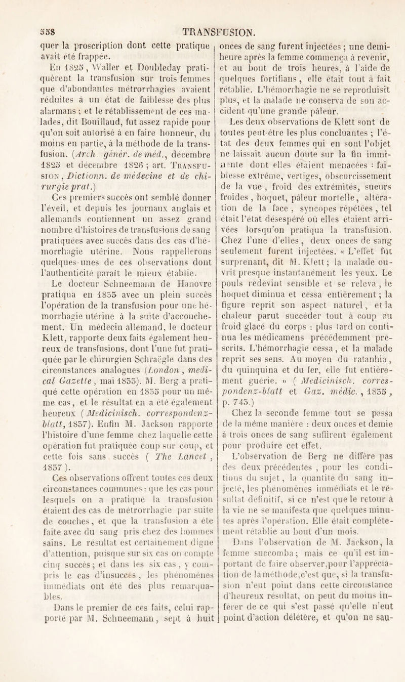 quer la proscription dont cette pratique avait été frappée. En 1825, Waller et Doubleday prati- quèrent la transfusion sur trois femmes que d’abondantes métrorrhagies avaient réduites à un état de faiblesse des plus alarmons ; et le rétablissement de ces ma- lades, dit Bouillaud, fut assez rapide pour qu’on soit autorisé à en faire honneur, du moins en partie, à la méthode de la trans- fusion. (Arcli gêner, deméd., décembre 1825 et décembre 1826 ; art. Transfu- sion , Dictionn. de médecine et de chi- rurgie prat.) Ces premiers succès ont semblé donner l’éveil, et depuis les journaux anglais et allemands contiennent un assez grand nombre d’histoires de transfusions de sang pratiquées avec succès dans des cas d’hé- morrhagie utérine. Nous rappellerons quelques-unes de ces observations dont l’authenticité paraît le mieux établie. Le docteur Sehneemann de Hanovre pratiqua en 1855 avec un plein succès l’opération de la transfusion pour mit hé- morrhagie utérine à la suite d’accouche- ment. Un médecin allemand, le docteur Klett, rapporte deux faits également heu- reux de transfusions, dont Lune fut prati- quée par le chirurgien Schraëgle dans des circonstances analogues (London , medi- cal Gazette, mai 1855). M. Berg a prati- qué cette opération en 1855 pour un mê- me cas, et le résultat en a été également heureux ( Medicinisch. correspondenz- blatt, 1857). Enfin M. Jackson rapporte l’histoire d’une femme chez laquelle cette operation fut pratiquée coup sur coup, et cette fois saris succès ( The Lancet , 1857 ). Ces observations offrent tontes ces deux circonstances communes : que les cas pour lesquels on a pratiqué la transfusion étaient des cas de métrorrhagie par suite de couches, et que la transfusion a été faite avec du sang pris chez des hommes sains. Le résultat est certainement digne d’attention, puisque sur six cas on compte cinq succès; et dans les six cas, y com- pris le cas d’insuccès , les phénomènes immédiats ont été des plus remarqua- bles. Dans le premier de ccs faits, celui rap- porté par M. Sehneemann, sept à huit onces de sang furent injectées ; une demi- heure après la femme commença à revenir, et au bout de trois heures, à l’aide de quelques forlitians, elle était tout à fait rétablie. L’hémorrhagie ne se reproduisit plus, et la malade ne conserva de son ac- cident qu’une grande pâleur. Les deux observations de Klett sont de toutes peut-être les plus concluantes ; l’é- tat des deux femmes qui en sont l’objet ne laissait aucun doute sur la fin immi- nente dont elles étaient menacées = fai- blesse extrême, vertiges, obscurcissement de la vue , froid des extrémités, sueurs froides , hoquet, pâleur mortelle, altéra- tion de la face , syncopes répétées, tel était l’état désespéré où elles étaient arri- vées lorsqu’on pratiqua la transfusion. Chez l’une d’elles, deux onces de sang seulement furent injectées. « L’effet fut surprenant, dit M. Klett; la malade ou- vrit presque instantanément les yeux. Le pouls redevint sensible et se releva , le hoquet diminua et cessa entièrement ; la figure reprit son aspect naturel, et la chaleur parut succéder tout à coup au froid glace du corps : plus tard on conti- nua les médicamens précédemment pre- scrits. L’hémorrhagie cessa, et la malade reprit ses sens. Au moyen du ratanhia, du quinquina et du fer, elle fut entière- ment guérie. » ( Medicinisch. corres- pondenz-btatt et Gaz. mèdic. , 1855, p. 745.) Chez la seconde femme tout se passa de la même manière : deux onces et demie à trois onces de sang suffirent également pour produire cet effet. L’observation de Berg ne diffère pas des deux précédentes , pour les condi- tions du sujet, la quantité du sang in- jecte, les phénomènes immédiats et le ré- sultat définitif, si ce n’est que le retour à la vie ne se manifesta que quelques minu- tes après l’opération. Elle était complète- ment rétablie au bout d’un mois. Dans l’observation de M. Jackson, la femme succomba ; mais ce qu’il est im- portant de faire observer,pour l’apprécia- tion de la méthode,c’est que, si la transfu- sion n’eut point clans cette circonstance d’heureux résultat, on peut du moins in- férer de ce qui s’est passé qu’elle n’eut point d’action deletère, et qu’on ne sau-