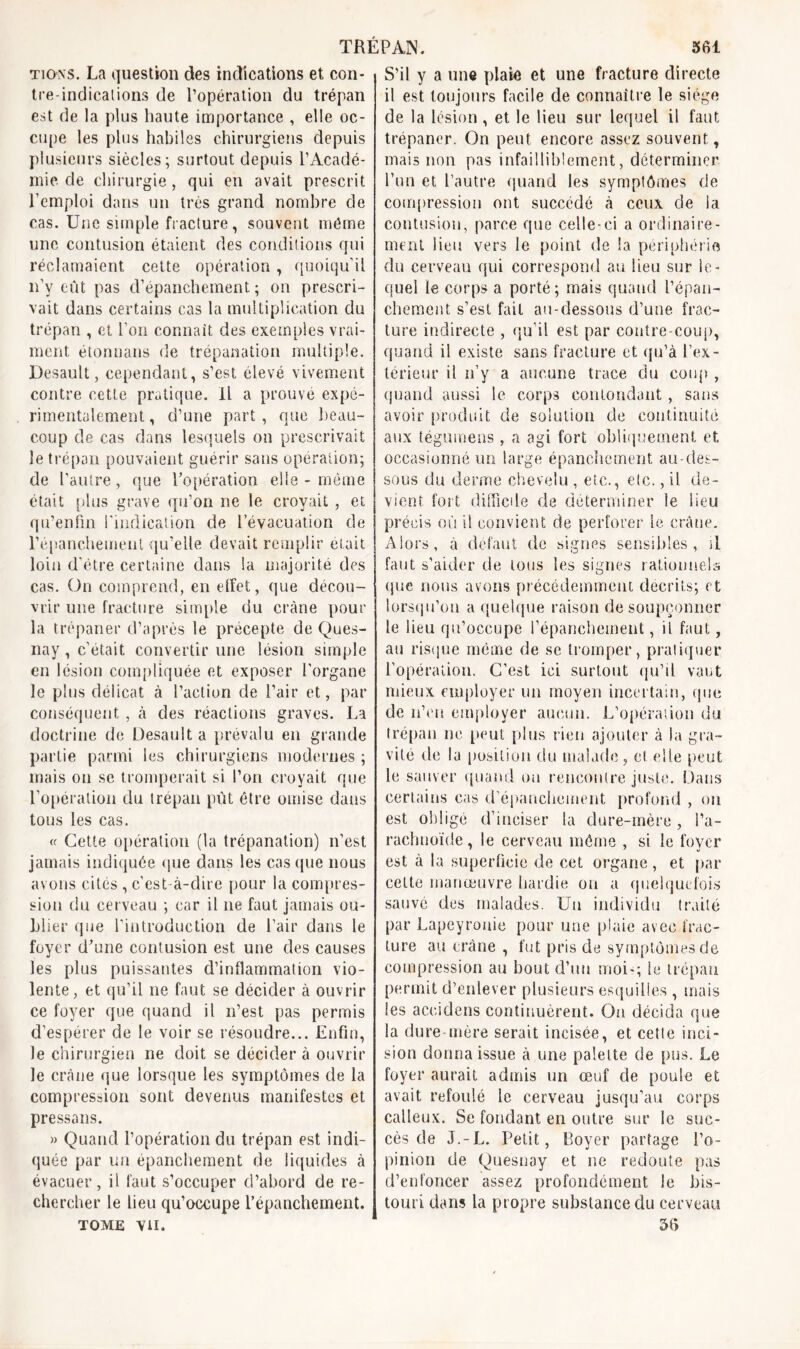 ti on s. La question des indications et con- tre-indications de l’opération du trépan est de la plus haute importance , elle oc- cupe les plus habiles chirurgiens depuis plusieurs siècles; surtout depuis l’Acadé- mie. de chirurgie, qui en avait prescrit l’emploi dans un très grand nombre de cas. Une simple fracture , souvent même une contusion étaient des conditions qui réclamaient cette opération, quoiqu’il n’v eût pas d’épanchement; on prescri- vait dans certains cas la multiplication du trépan , et l’on connaît des exemples vrai- ment étonnans de trépanation multiple. Desault, cependant, s’est élevé vivement contre cette pratique. Il a prouvé expé- rimentalement, d’une part, que beau- coup de cas dans lesquels on prescrivait le trépan pouvaient guérir sans opération; de l’autre, que l’opération elle - même était plus grave qu’on ne le croyait, et qu’enfin l’indication de l’évacuation de l’épanchement qu’elle devait remplir était loin d’être certaine dans la majorité des cas. On comprend, en elfet, que décou- vrir une fracture simple du crâne pour la trépaner d’après le précepte de Ques- nay, c’était convertir une lésion simple en lésion compliquée et exposer l’organe le plus délicat à l’action de l’air et, par conséquent , à des réactions graves. La doctrine de Desault a prévalu en grande partie parmi les chirurgiens modernes ; mais on se tromperait si l’on croyait que l’opération du trépan pût être omise dans tous les cas. « Cette opération (la trépanation) n’est jamais indiquée que dans les casque nous avons cités , c’est-à-dire pour la compres- sion du cerveau ; car il ne faut jamais ou- blier que l'introduction de l’air dans le foyer d’une contusion est une des causes les plus puissantes d’inflammation vio- lente, et qu’il ne faut se décider à ouvrir ce foyer que quand il n’est pas permis d’espérer de le voir se résoudre... Enfin, le chirurgien ne doit se décider à ouvrir le crâne que lorsque les symptômes de la compression sont devenus manifestes et pressans. » Quand l’opération du trépan est indi- quée par un épanchement de liquides à évacuer, il faut s’occuper d’abord de re- chercher le heu qu’occupe l’épanchement. tome vu. S’il y a une plaie et une fracture directe il est toujours facile de connaître le siège de la lésion , et le lieu sur lequel il faut trépaner. On peut encore assez souvent, mais non pas infailliblement, déterminer run et l’autre quand les symptômes de compression ont succédé à ceux de ia contusion, parce que celle-ci a ordinaire- ment lien vers le point de la périphérie du cerveau qui correspond au heu sur le- quel le corps a porté; mais quand l’épan- chement s’est fait au-dessous d’une frac- ture indirecte , qu’il est par contre coup, quand il existe sans fracture et qu’à l’ex- térieur il n’y a aucune trace du coup , quand aussi le corps contondant, sans avoir produit de solution de continuité aux tégumens , a agi fort obliquement et occasionné un large épanchement au-des- sous du derme chevelu , etc., etc., ü de- vient fort difficile de déterminer le lieu précis où il convient de perforer le crâne. Alors, à defaut de signes sensibles, il faut s’aider de tous les signes rationnels que nous avons précédemment décrits; et lorsqu’on a quelque raison de soupçonner le lieu qu’occupe répanchement, il faut, au risque même de se tromper, pratiquer l’opération. C’est ici surtout qu’il vaut mieux employer lin moyen incertain, que de n’en employer aucun. L’opération du trépan ne peut plus rien ajouter à la gra- vité de la position du malade, cl elle peut le sauver quand ou rencontre juste. Dans certains cas d'épanchement profond , on est obligé d’inciser la dure-mère, l’a- raclnioïde , le cerveau même , si le foyer est à la superficie de cet organe, et par celte manœuvre hardie ou a quelquefois sauvé des malades. Un individu traité par Lapeyronie pour une plaie avec frac- ture au crâne , fut pris de symptômes de compression au bout d’un moi-; le trépan permit d’enlever plusieurs esquilles , mais les accidens continuèrent. On décida que la dure-mère serait incisée, et cette inci- sion donna issue à une palette de pus. Le foyer aurait admis un œuf de poule et avait refoulé le cerveau jusqu’au corps calleux. Se fondant en outre sur le suc- cès de J.-L. Petit, Royer partage l’o- pinion de Quesnay et ne redoute pas d’enfoncer assez profondément le bis- touri dans la propre substance du cerveau 56