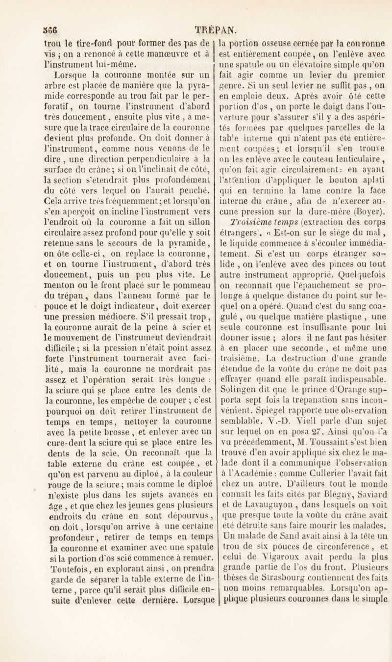 trou le tire-fond pour former des pas de vis ; on a renoncé à cette manœuvre et à l’instrument lui-même. Lorsque la couronne montée sur un arbre est placée de manière que la pyra- mide corresponde au trou fait par le per- foratif, on tourne l’instrument d'abord très doucement, ensuite plus vite , à me- sure que la trace circulaire de la couronne devient plus profonde. On doit donner à l’instrument, comme nous venons de le dire , une direction perpendiculaire à la surface du crâne ; si on l’inclinait de côté, la section s’étendrait plus profondément du côté vers lequel on l’aurait penché. Cela arrive très fréquemment ; et lorsqu’on s’en aperçoit on incline l’instrument vers l’endroit où la couronne a fait un sillon circulaire assez profond pour qu’elle y soit retenue sans le secours de la pyramide, on ôte celle-ci, on replace la couronne, et on tourne l’instrument, d’abord très doucement, puis un peu plus vite. Le menton ou le front placé sur le pommeau du trépan, dans l’anneau formé par le pouce et le doigt indicateur, doit exercer une pression médiocre. S’il pressait trop , la couronne aurait de la peine à scier et le mouvement de l’instrument deviendrait difficile; si la pression n’était point assez forte l’instrument tournerait avec faci- lité, mais la couronne ne mordrait pas assez et l’opération serait très longue : la sciure qui se place entre les dents de la couronne, les empêche de couper ; c’est pourquoi on doit retirer l’instrument de temps en temps, nettoyer la couronne avec la petite brosse , et enlever avec un cure-dent la sciure qui se place entre les dents de la scie. On reconnaît que la table externe du crâne est coupée , et qu’on est parvenu au cliploé, à la couleur rouge de la sciure ; mais comme le diploé n’existe plus dans les sujets avancés en âge , et que chez les jeunes gens plusieurs endroits du crâne en sont dépourvus, on doit, lorsqu’on arrive à une certaine profondeur, retirer de temps en temps la couronne et examiner avec une spatule si la portion d’os scié commence à remuer. Toutefois, en explorant ainsi, on prendra garde de séparer la table externe de l’in- terne , parce qu’il serait plus difficile en- suite d’enlever cette dernière. Lorsque la portion osseuse cernée par la couronne est entièrement coupée, on l’enlève avec une spatule ou un élévatoire simple qu’on fait agir comme un levier du premier genre. Si un seul levier ne suffît pas , on en emploie deux. Après avoir ôté cette portion d’os, on porte le doigt dans l’ou- verture pour s’assurer s’il y a des aspéri- tés formées par quelques parcelles de la table interne qui n’aient pas été entière- ment. coupées; et lorsqu’il s’en trouve on les enlève avec le couteau lenticulaire , qu’on fait agir circulairement: en ayant l’attention d’appliquer le bouton aplati qui en termine la lame conîre la face interne du crâne, afin de n’exercer au- cune pression sur la dure-mère (Boyer). Troisième temps (extraction des corps étrangers). « Est-on sur le siège du mal, le liquide commence à s’écouler immédia- tement. Si c’est un corps étranger so- lide , on l’enlève avec des pinces ou tout autre instrument approprié. Quelquefois on reconnaît que l’épanchement se pro- longe à quelque distance du point sur le- quel on a opéré. Quand c’est du sang coa- gulé , ou quelque matière plastique , une seule couronne est insuffisante pour lui donner issue ; alors il ne faut pas hésiter à en placer une seconde , et même une troisième. La destruction d’une grande étendue de la voûte du crâne ne doit pas effrayer quand elle paraît indispensable. Solingen dit que le prince d’Orange sup- porta sept fois la trépanation sans incon- vénient. Spiegel rapporte une observation semblable. V.-D. Vieil parle d’un sujet sur lequel on en posa 27. Ainsi qu’on l’a vu précédemment, M. Toussaint s’est bien trouvé d’en avoir appliqué six chez le ma- lade dont il a communiqué l’observation à l’Académie: comme Cullerier l’avait fait chez un autre. D’ailleurs tout le monde connaît les faits cités par Blégny, Saviard et de Lavauguyon , dans lesquels on voit que presque toute la voûte du crâne avait été détruite sans faire mourir les malades. Un malade de Sand avait ainsi à la tète un trou de six pouces de circonférence, et celui de Vigaroux avait perdu la plus grande partie de l’os du front. Plusieurs thèses de Strasbourg contiennent des faits non moins remarquables. Lorsqu’on ap- plique plusieurs couronnes dans le simple