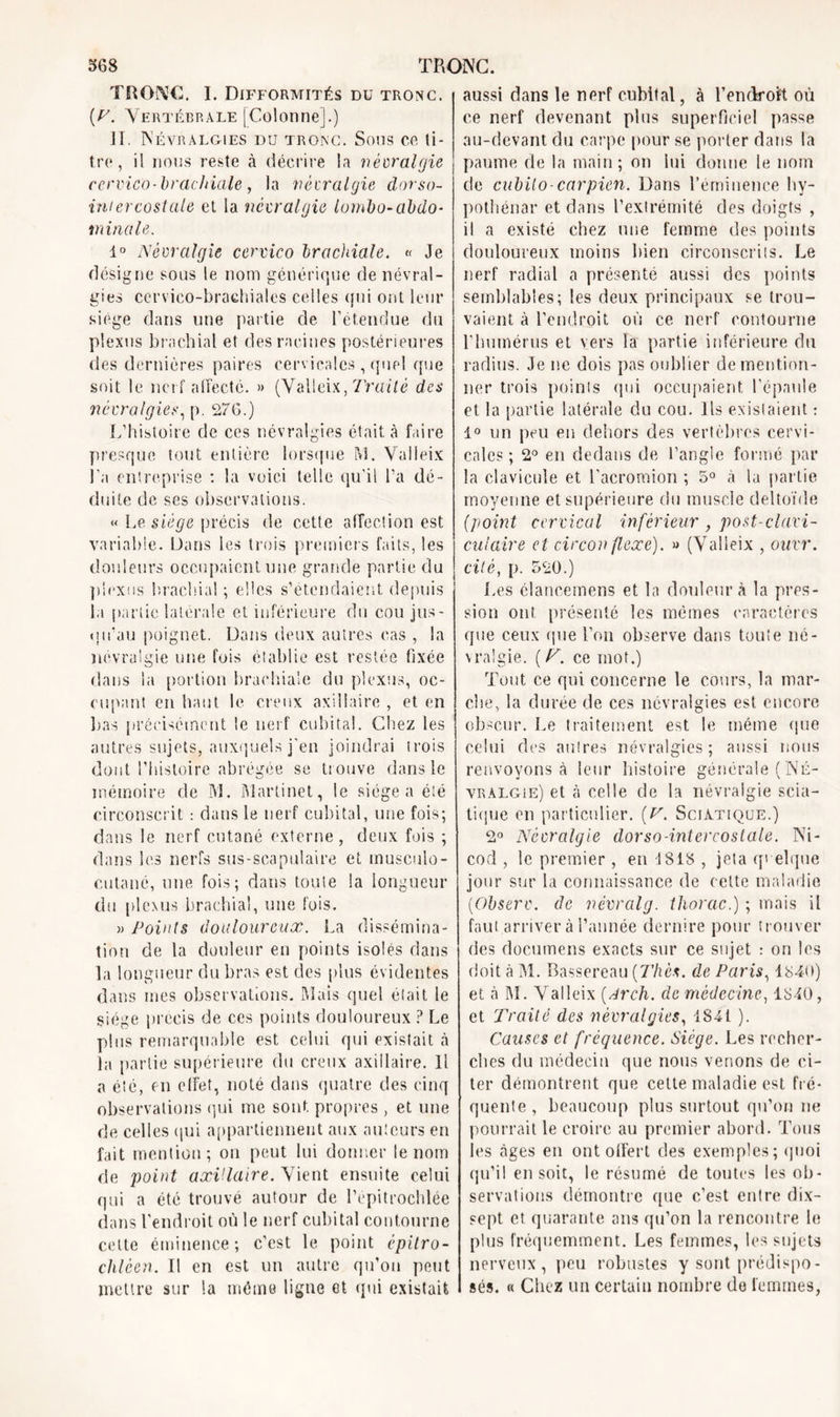 TRONC. I. Difformités du tronc. {V. Vertébrale [Colonne].) II. Névralgies du tronc. Sons ce li- tre, il nous reste à décrire la névralgie cervico-brachiale, la névralgie dorso- inter costale et la névralgie lombo-abdo- minale. 1° Névralgie cervico brachiale. « Je désigne sous le nom générique de névral- gies cervico-brachiales celles (fui ont leur siège dans une partie de l’étendue du plexus brachial et des racines postérieures des dernières paires cervicales, quel que soit le nerf affecté. » (Valieix, Traité des névralgies, p. 276.) L’histoire de ces névralgies était à faire presque tout entière lorsque M. Valieix l’a entreprise : la voici telle qu’il l’a dé- duite de ses observations. « Le siège précis de cette affection est variable. Dans les trois premiers faits, les douleurs occupaient une grande partie du plexus brachial ; elles s’étendaient depuis la partie latérale et inférieure du cou jus- qu'au poignet. Dans deux autres cas , la névralgie une fois établie est restée fixée dans la portion brachiale du plexus, oc- cupant en haut le creux axillaire , et en lias précisément le nerf cubital. Chez les autres sujets, auxquels j’en joindrai trois dont l’histoire abrégée se trouve dans le mémoire de 31. Martinet, le siégea été circonscrit : dans le nerf cubital, une fois; dans le nerf cutané externe, deux fois ; dans les nerfs sus-scapulaire et musculo- cutané, une fois; dans toute la longueur du plexus brachial, une fois. » Points douloureux. La dissémina- tion de la douleur en points isolés dans la longueur du bras est des plus évidentes dans mes observations. Maïs quel était le siège précis de ces points douloureux ? Le plus remarquable est celui qui existait à la partie supérieure du creux axillaire. 11 a été, en effet, noté dans quatre des cinq observations qui me sont propres , et une de celles qui appartiennent aux auteurs en fait mention; on peut lui donner le nom de point axillaire. Vient ensuite celui qui a été trouvé autour de l’épitrochlée dans l’endroit où le nerf cubital contourne cette éminence; c’est le point épitro- chléen. Il en est un autre qu’on peut mettre sur la même ligne et qui existait aussi dans le nerf cubital, à l’endroft où ce nerf devenant plus superficiel passe au-devant du carpe pour se porter dans la paume de la main; on lui donne le nom de cubilo-carpien. Dans l’éminence hy- pothénar et dans l’extrémité des doigts , il a existé chez une femme des points douloureux moins bien circonscrits. Le nerf radial a présenté aussi des points semblables; les deux principaux se trou- vaient à l’endroit où ce nerf contourne l’humérus et vers la partie inférieure du radius. Je ne dois pas oublier de mention- ner trois points qui occupaient l’épaule et la partie latérale du cou. Ils existaient : 1° un peu en dehors des vertèbres cervi- cales ; 2° en dedans de l’angle formé par la clavicule et l’acromion ; 5° à la partie moyenne et supérieure du muscle deltoïde (point cervical inférieur , post-clavi- culaire et circonflexe). » (Valieix , ouvr. cité, p. 520.) Les élancemens et la douleur à la pres- sion ont présenté les mômes caractères que ceux que l’on observe dans toute né- vralgie. ( F. ce mot.) Tout ce qui concerne le cours, la mar- che, la durée de ces névralgies est encore obscur. Le traitement est le même que celui des autres névralgies; aussi nous renvoyons à leur histoire générale (Né- vralgie) et à celle de la névralgie scia- tique en particulier. (V. Sciatique.) 2° Névralgie dorso-intercoslale. Ni- cod , le premier , en 1818 , jeta quelque jour sur la connaissance de celte maladie (Observ. de névrcilg. thorac.) ; mais il faut arriver à l’année dernire pour trouver des documens exacts sur ce sujet : on les doit à 31. Bassereau [Thés, de Paris, 1840) et à 31. Valieix (Arch. de médecine, 1840, et Traité des névralgies, 1841 ). Causes et fréquence. Siège. Les recher- ches du médecin que nous venons de ci- ter démontrent que cette maladie est fré- quente , beaucoup plus surtout qu’on ne pourrait le croire au premier abord. Tous les âges en ont offert des exemples; quoi qu’il en soit, le résumé de toutes les ob- servations démontre que c’est entre dix- sept et quarante ans qu’on la rencontre le plus fréquemment. Les femmes, les sujets nerveux, peu robustes y sont prédispo- sés. « Chez un certain nombre de femmes,