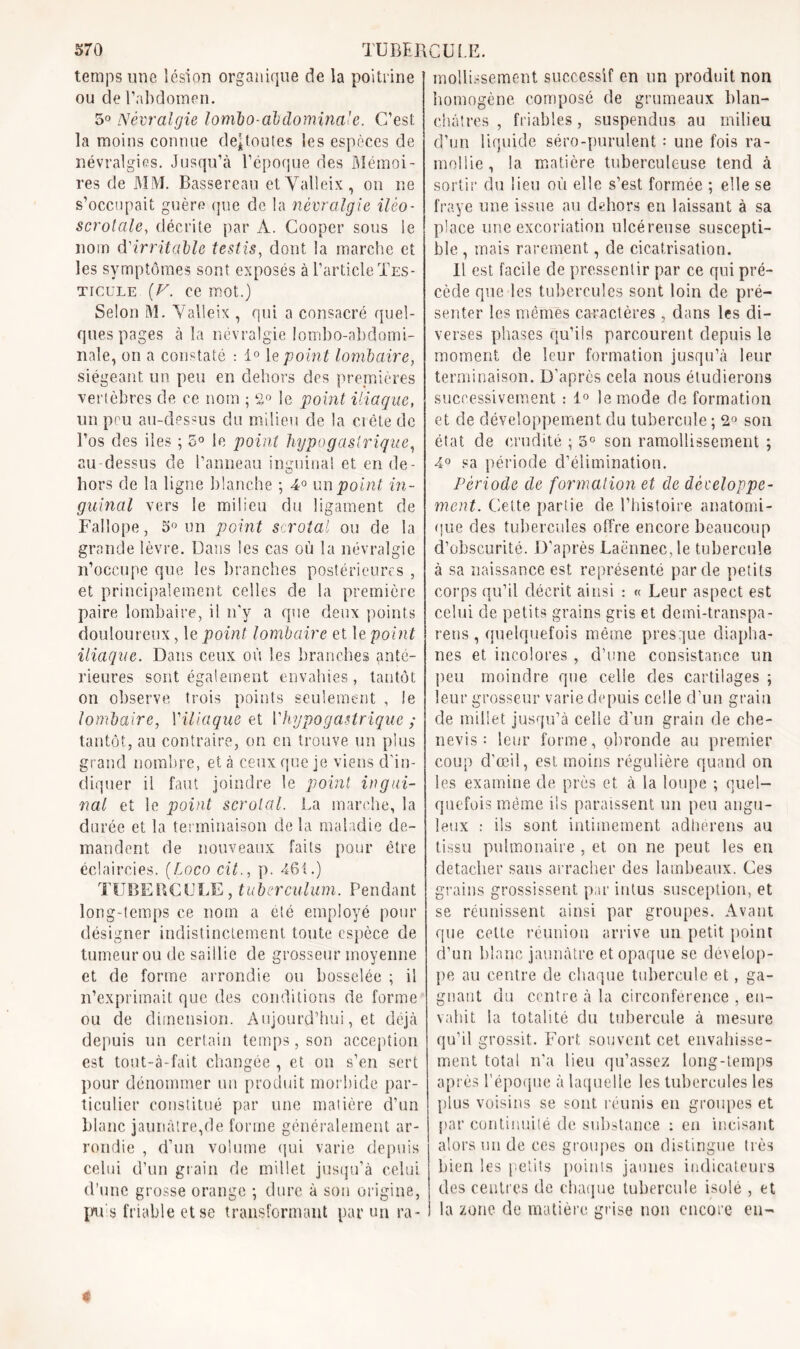 temps une lésion organique de la poitrine ou de l’abdomen. 5° Névralgie lombo-abdominale. C’est la moins connue déboutés les espèces de névralgies. Jusqu’à l’époque des Mémoi- res de MM. Bassereau etValleix, on ne s’occupait guère que de la névralgie ilèo- scrotale, décrite par A. Cooper sous le nom d'irritable testis, dont la marche et les symptômes sont exposés à l’article Tes- ticule (F. ce mot.) Selon M. Valleix , qui a consacré quel- ques pages à la névralgie lombo-abdomi- nale, on a constaté : 1° le point lombaire, siégeant un peu en dehors des premières vertèbres de ce nom ; ‘2° le point iliaque, un peu au-dessus du milieu de la ci été de l’os des iles ; 5° le point hypogastrique, au dessus de l’anneau inguinal et en de- hors de la ligne blanche ; 4° un point in- guinal vers le milieu du ligament de Fallope, 5° un point scrotal ou de la grande lèvre. Dans les cas où la névralgie n’occupe que les branches postérieures , et principalement celles de la première paire lombaire, il n'v a que deux points douloureux, le point lombaire et le point iliaque. Dans ceux où les branches anté- rieures sont également envahies, tantôt on observe trois points seulement , le lombaire, l'iliaque et ['hypogastrique ; tantôt, au contraire, on en trouve un plus grand nombre, et à ceux que je viens d'in- diquer il faut joindre le point ingui- nal et le point scrotal. La marche, la durée et la terminaison de la maladie de- mandent de nouveaux faits pour être éclaircies. (Loco cil., p. 461.) TUBERCULE, tuberculum. Pendant long-temps ce nom a été employé pour désigner indistinctement toute espèce de tumeur ou de saillie de grosseur moyenne et de forme arrondie ou bosselée ; il n’exprimait que des conditions de forme ou de dimension. Aujourd’hui, et déjà depuis un certain temps, son acception est tont-à-fait changée , et on s’en sert pour dénommer un produit morbide par- ticulier constitué par une matière d’un blanc jaunâtre,de forme généralement ar- rondie , d’un volume qui varie depuis celui d’un grain de millet jusqu’à celui d’une grosse orange ; dure à son origine, puis friable et se transformant par un ra- mollissement successif en un produit non homogène composé de grumeaux blan- châtres , friables, suspendus au milieu d’un liquide séro-purulent : une fois ra- mollie , la matière tuberculeuse tend à sortir du lieu où elle s’est formée ; elle se fraye une issue au dehors eu laissant à sa place une excoriation ulcéreuse suscepti- ble , mais rarement, de cicatrisation. 11 est facile de pressentir par ce qui pré- cède que les tubercules sont loin de pré- senter les mêmes caractères , dans les di- verses phases qu’ils parcourent depuis le moment de leur formation jusqu’à leur terminaison. D’après cela nous étudierons successivement : 1° le mode de formation et de développement du tubercule ; 2° son état de crudité ; 5° son ramollissement ; 4° sa période d’élimination. Période de formation et de développe- ment. Cette partie de l’histoire anatomi- que des tubercules offre encore beaucoup d’obscurité. D’après Laënnec, le tubercule à sa naissance est représenté par de petits corps qu’il décrit ainsi : « Leur aspect est celui de petits grains gris et demi-transpa- rens , quelquefois même presque diapha- nes et incolores , d’une consistance un peu moindre que celle des cartilages ; leur grosseur varie depuis celle d’un grain de millet jusqu’à celle d’un grain de che- uevis : leur forme, obronde au premier coup d'œil, est moins régulière quand on les examine de près et à la loupe ; quel- quefois même ils paraissent un peu angu- leux : ils sont intimement adhérens au tissu pulmonaire , et on ne peut les en détacher sans arracher des lambeaux. Ces grains grossissent par intus susception, et se réunissent ainsi par groupes. Avant que cette réunion arrive un petit point d’un blanc jaunâtre et opaque se dévelop- pe au centre de chaque tubercule et, ga- gnant du centre à la circonférence , en- vahit la totalité du tubercule à mesure qu’il grossit. Fort souvent cet envahisse- ment total n’a lieu qu’assez long-temps après l’époque à laquelle les tubercules les plus voisins se sont réunis en groupes et par continuité de substance : en Incisant alors un de ces groupes ou distingue très bien les petits points jaunes indicateurs des centres de chaque tubercule isolé , et la zone de matière grise non encore en-