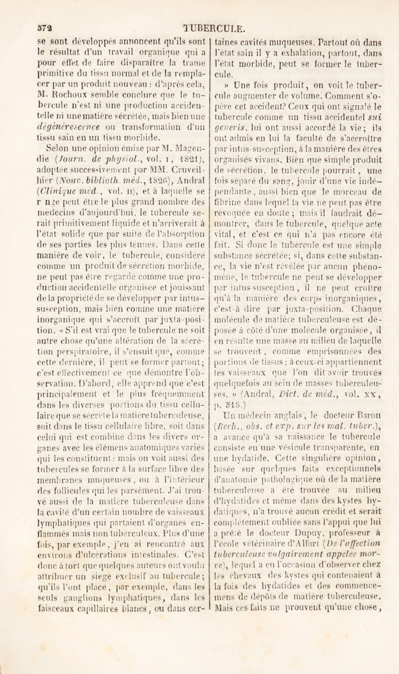 se sont développés annoncent qu’ils sont le résultat d’un travail organique qui a pour effet de faire disparaitre la trame primitive du tissu normal et de la rempla- cer par un produit nouveau : d’après cela, M. Rochoux semble conclure que le tu- bercule n’est ni une production acciden- telle ni une matière sécrétée, mais bien une dégénérescence ou transformation d’un tissu sain en un tissu morbide. Selon une opinion omise par M. Magen- die (Journ. de physiol., vol. i, 1821], adoptée successivement par MM. Cruveil- hier (Noue, biblioth. mêd1826), Àndral (Clinique médvol. ii), et à laquelle se r nge peut être le plus grand nombre des médecins d’aujourd’hui, 1e tubercule se- rait primitivement liquide et n’arriverait à l’état solide que par suite de l’absorption de ses parties les plus ténues. Dans cette manière devoir, le tubercule, considéré comme un produit de sécrétion morbide, ne peut pas être regardé comme une pro- duction accidentelle organisée et jouissant de la propriété de se développer par int.us- susception, mais bien comme une matière inorganique qui s’accroît par juxtaposi- tion. « S’il est vrai que le tubercule ne soit autre chose qu’une altération de la sécré- tion perspiratoire, il s’ensuit que, comme cette dernière, ii peut se former partout; c’est effectivement ce que démontre l’ob- servation. D’abord, elle apprend que c’est principalement et le plus fréquemment dans les diverses portions du tissu cellu- laire que se sécrète la matière tuberculeuse, soit dans le tissu cellulaire libre, soit dans celui qui est combiné dans les divers or- ganes avec les éiémens anatomiques variés qui les constituent: mais on voit aussi des tubercules se former à la surface libre des membranes muqueuses, ou à l’intérieur des follicules qui les parsèment. J’ai trou- vé aussi de la matière tuberculeuse dans la cavité d’un certain nombre de vaisseaux lymphatiques qui partaient d’organes en- flammés mais non tuberculeux. Plus d’une fois, par exemple , j’en ai rencontré aux environs d’ulcérations intestinales. C’est donc à tort que quelques auteurs ont voulu attribuer un siégé exclusif au tubercule; qu’ils l’ont place, par exemple, dans les seuls ganglions lymphatiques, dans les faisceaux capillaires blancs, ou dans cer- taines cavités muqueuses. Partout où dans l’état sain il y a exhalation, partout, dans l’état morbide, peut se former le tuber- cule. » Une fois produit, on voit le tuber- cule augmenter de volume. Comment s’o- père cet accident? Ceux qui ont signalé le tubercule comme un tissu accidentel sui generis, lui ont aussi accordé la vie; ils ont admis en lui la faculté de s’accroître par intus-susception, à la manière des êtres organisés vivants. Bien que simple produit de sécrétionv le tubercule pourrait, une fois séparé du sang, jouir d’une vie indé- pendante, aussi bien que le morceau de fibrine dans lequel la vie ne peut pas être révoquée en doute ; mais il faudrait dé- montrer, dans le tubercule, quelque acte vital, et c’est ce qui n’a pas encore été fait. Si donc le tubercule est une simple substance sécrétée; si, dans cette substan- ce, la vie n’est révélée par aucun phéno- mène, le tubercule ne peut se développer par intus-susception, il ne peut croître qu’à la manière des corps inorganiques, c’est-à dire par juxta-position. Chaque molécule de matière tuberculeuse est dé- posée à côté d’une molécule organisée, il en résulte une masse au milieu cle laquelle se trouvent, comme emprisonnées des portions de tissus; à ceux-ci appartiennent les vaisseaux que l’on dit avoir trouvés quelquefois au sein de masses tuberculeu- ses. » (Andral, Dict. de méd., vol. xx, p. 318.) Un médecin anglais, le docteur Baron (.Rech., (Dos. etexp. sur les mal. tuber.), a avance qu’à sa naissance le tubercule consiste eu une vésicule transparente, en une bydatide. Cette singulière opinion, basée sur quelques faits exceptionnels d’anatomie pathologique où de la matière tuberculeuse a été trouvée au milieu d’hydatides et même dans des kystes by- datiques, n’a trouvé aucun crédit et serait complètement oubliée sans l’appui que lui a prêté le docteur Dupuy, professeur à l’école vétérinaire d’Alfori {l)e l'affection tuberculeuse vulgairement appelée mor- ve), lequel a eu l’occasion d’observer chez les chevaux des kystes qui contenaient à la fois des hydatides et des commence- mens de dépôts de matière tuberculeuse. Mais ces faits ne prouvent qu’une chose,