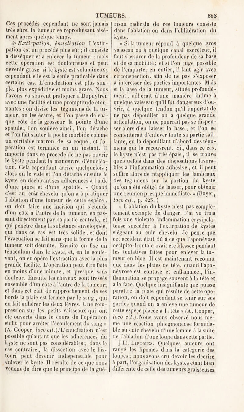 Ces procédés cependant ne sont jamais très sûrs, la tumeur se reproduisant aisé- ment après quelque temps. 4° Extirpation, énucléation. L’extir- pation est un procédé plus sûr ; il consiste à disséquer et à enlever la tumeur : mais cette opération est douloureuse et peut devenir grave si le kyste est volumineux; cependant elle est la seule praticable dans certains cas. L’énucléation est plus sim- ple, plus expéditive et moins grave. Nous l’avons vu souvent pratiquer à Dupuytren avec une facilité et une promptitude éton- nantes : on divise les tégumens de la tu- meur, on les écarte, et l’on passe de cha- que côté de la grosseur la pointe d’une spatule; Ton soulève ainsi, l’on détache et l’on fait sauter la poche morbide comme un véritable marron de sa coque , et l’o- pération est terminée en un instant. Il importe dans ce procédé de ne pas ouvrir le kyste pendant la manœuvre d’énucléa- tion. Cela cependant arrive quelquefois ; alors on le vide et l’on détache ensuite le kyste en déchirant ses adhérences à l’aide d’une pince et d’une spatule. « Quand c’est au cuir chevelu qu’on a à pratiquer l’ablation d’une tumeur de cette espèce , on doit faire une incision qui s’étende d’un côté à l’autre de la tumeur, en pas- sant directement par sa partie centrale, et qui pénètre dans la substance enveloppée, qui dans ce cas est très solide, et dont l’évacuation se fait sans que la forme de la tumeur soit détruite. Ensuite on fixe un ténaculum dans le kyste, et, en le soule- vant, on en opère l’extraction avec la plus grande facilité. L’opération peut être faite en moins d’une minute, et presque sans douleur. Ensuite les cheveux sont tressés ensemble d’un côté à l’autre de la tumeur; et dans cet état de rapprochement de ses bords la plaie est fermee par le sang , qui en fait adhérer les deux lèvres. Une com- pression sur les petits vaisseaux qui ont été ouverts dans le cours de l’opération suffit pour arrêter l’écoulement du sang » (A. Cooper, loco dL)JL’énucléation n’est possible qu’autant que les adhérences du Lyste ne sont pas considérables ; dans le cas contraire, la dissection avec le bis- touri peut devenir indispensable pour enlever le kyste. Il résulte de ce que nous venons de dire que le principe de la gué- rison radicale de ces tumeurs consiste dans l’ablation ou dans l’oblitération du kyste. « Si la tumeur répond à quelque gros vaisseau ou à quelque canal excréteur, il faut s’assurer de la profondeur de sa base et de sa mobilité; et si l’on juge possible de l’emporter en entier, il faut agir avec circonspection, afin de ne pas s’exposer à intéresser des parties importantes. Mais si la base de la tumeur, située profondé- ment, adhérait d’une manière intime à quelque vaisseau qu’il fût dangereux d'ou- vrir, à quelque tendon qu’il importât de ne pas dépouiller ou à quelque grande articulation, on ne pourrait pas se dispen- ser alors d’en laisser la base ; et l’on se contenterait d’enlever toute sa partie sail- lante, en la dépouillant d’abord des tégu- mens qui la recouvrent. Si, dans ce cas, le kyste n’est pas très épais, il se trouve quelquefois dans des dispositions favora- bles à rinfiammation adhésive; et il peut suffire alors de réappliquer les lambeaux des tégumens sur la portion du kyste qu’on a été obligé de laisser, pour obtenir une réunion presque immédiate. » (Boyer, loco cit., p. 425. ) « L’ablation du kyste n’est pas complè- tement exempte de danger. J’ai vu trois fois une violente inflammation érysipéla- teuse succéder à l’extirpation de kystes siégeant au cuir chevelu. Je pense que cet accident était dû à ce que l’aponévose occipito-frontale avait été blessée pendant les tentatives faites pour enlever la tu- meur en bloc. Il est maintenant reconnu que dans les plaies de tête, quand l’apo- névrose est contuse et enflammée, l’in- flammation se propage souvent à la tête et à la face. Quelque insignifiante que puisse paraître la plaie qui résulte de cette opé- ration, on doit cependant se tenir sur ses gardes quand on a enlevé une tumeur de cette espèce placée à la tête » (A. Cooper, loco c/L).Nous avons observé nous-mé- me une réaction phlegmoneuse formida- ble au cuir chevelu d’une femme à la suite de l’ablation d’une loupe dans cette partie. $ If- Lipomes. Quelques auteurs ont rangé les lipomes dans la catégorie des loupes; nous avons cru devoir les décrire à part, l’organisation des kystes étant bien différente de celle des tumeurs graisseuses