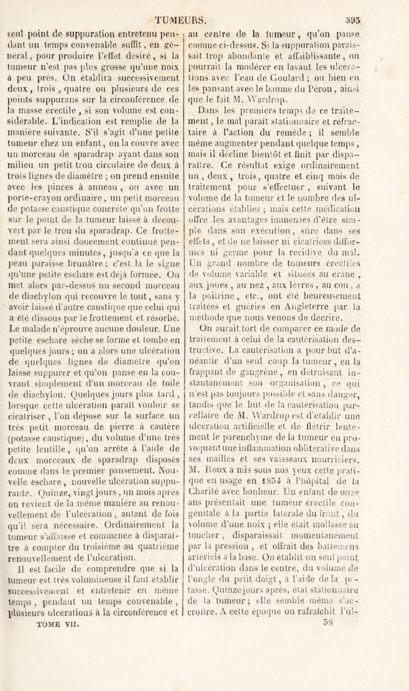 seul point de suppuration entretenu pen- dant un temps convenable suffit, en gé- néral , pour produire l’effet désiré, si la tumeur n’est pas plus grosse qu’une noix a peu près. On établira successivement deux, trois, quatre ou plusieurs de ces points suppurans sur la circonférence de la masse érectile, si son volume est con- sidérable. L’indication est remplie de la manière suivante. S’il s’agit d’une petite tumeur chez un enfant, on la couvre avec un morceau de sparadrap ayant dans son milieu un petit trou circulaire de deux à trois lignes de diamètre ; on prend ensuite avec les pinces à anneau , ou avec un porte-crayon ordinaire , un petit morceau de potasse caustique concrète qu’on frotte sur le point de la tumeur laissé à décou- vert par le trou du sparadrap. Ce frotte- ment sera ainsi doucement continué pen- dant quelques minutes, jusqu’à ce que la peau paraisse brunâtre ; c’est là le signe qu’une petite eschare est déjà formée. Ou met alors par-dessus un second morceau de diachylon qui recouvre le tout, sans y avoir laissé d’autre caustique que celui qui a été dissous par le frottement et résorbé. Le malade n’éprouve aucune douleur. Une petite eschare sèche se forme et tombe en quelques jours ; on a alors une ulcération de quelques lignes de diamètre qu’on laisse suppurer et qu’on panse en la cou- vrant simplement d’un morceau de toile de diachylon. Quelques jours plus tard, lorsque cette ulcération paraît vouloir se cicatriser, l’on dépose sur la surface un très petit morceau de pierre à cautère (potasse caustique), du volume d’une très petite lentille, qu’on arrête à l’aide de deux morceaux de sparadrap disposés comme dans le premier pansement. Nou- velle eschare , nouvelle ulcération suppu- rante. Quinze, vingt jours, un mois après on revient de la même manière au renou- vellement de l’ulcération, autant de fois qu’il sera nécessaire. Ordinairement la tumeur s’affaisse et commence à disparaî- tre à compter du troisième au quatrième renouvellement de l’ulcération. Il est facile de comprendre que si la tumeur est très volumineuse il faut établir successivement et entretenir en même temps, pendant un temps convenable , plusieurs ulcérations à la circonférence et tome vu. au centre de la tumeur, qu’on panse comme ci-dessus. Si la suppuration parais- sait trop abondante et affaiblissante, ou pourrait la modérer en lavant les ulcéra- tions avec l’eau de Goulard ; ou bien en les pansant avec le baume du Pérou , ainsi que le fait M. Wardrop. Dans les premiers temps de ce traite- ment , le mal parait stationnaire et réfrac- taire à l’action du remède ; il semble même augmenter pendant quelque temps, mais il décline bientôt et finit par dispa- raître. Ce résultat exige ordinairement un , deux , trois, quatre et cinq mois de. traitement pour s’effectuer , suivant le volume de la tumeur et le nombre des ul- cérations établies ; mais ceüe médication offre les avantages immenses d'être sim- ple dans son exécution, sûre dans ses effets, et de ne laisser ni cicatrices diffor- mes ni germe pour la récidive du mal. Un grand nombre de tumeurs érectiles de volume, variable et situées au crâne , aux joues, au nez , aux lèvres , au cou , a la poitrine , etc.., ont été heureusement traitées et guéries en Angleterre par la méthode que nous venons de décrire. On aurait tort de comparer ce mode de traitement à celui de la cautérisation des- tructive. La cautérisation a pour but d’a- néantir d’un seul coup la tumeur, en la frappant de gangrène, en détruisant in- stantanément son organisation, ce qui n’est pas toujours possible et sans danger, tandis que Se but de la cautérisation par- cellaire de M. Wardrop est d’établir une ulcération artificielle et de flétrir lente- ment le parenchyme de la tumeur en pro- voquant une inflammation obiitérative dans ses mailles et ses vaisseaux nourriciers. M. Roux a mis sous nos yeux ceüe prati- que en usage en 1854 à l’hôpital de fa Charité avec bonheur. Un enfant de onze ans présentait une tumeur érectile con- génitale à la partie latérale du front, du. volume d’une noix ; elle était mollasse au toucher, disparaissait momentanément par la pression , et offrait des battemens artériels a la base. On établit un seul point d’ulcération dans le centre, du volume de l’ongle du petit doigt, à l’aide delà pe- lasse. Quinzejour» après, étal stationnaire de ia tumeur ; elle semble même s’ac- croître. A ceüe époque on rafraîchit i’id- 38