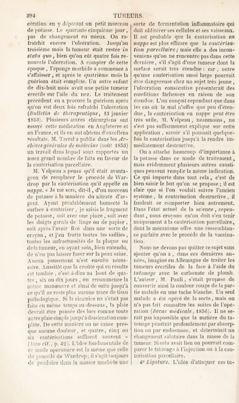 cération en y déposant un petit morceau de potasse. Le quarante cinquième jour , pas de changement eu mieux. On ra- fraîchit encore l’ulcération. Jusqu’au troisième mois la tumeur était restée in statu, quo, bien qu’on eût quatre fois re- nouvelé l’ulcération. A compter de cette époque , l’éponge morbide a commencé à s’affaisser, et après ie quatrième mois la guérison était complète. Un autre enfant de dix-huit mois avait une petite tumeur érectile sur l’aile du nez. Le traitement précédent en a procuré la guérison après qu’on eut deux fois rafraîchi l’ulcération (Bulletin de thérapeutique, 15 janvier 1855). Plusieurs autres chirurgiens ont essayé cette médication en Angleterre et en France, et ils en ont obtenu d’excellens résultats. M. Tarral a publié dans les Ar- chives générales de médecine (août 1855) un travail dans lequel sont rapportés un assez grand nombre de faits en faveur de la cautérisation parcellaire. M. Velpeau a pensé qu’il était avanta- geux de remplacer le procédé de War- drop par la cautérisation qu’il appelle en nappe. « Je me sers, dit-il, d’un morceau de potasse à la manière du nitrate d’ar- gent. Ayant préalablement humecté la surface à cautériser , je saisis le fragment de potasse, soit avec une pince , soit avec les doigts garnis de linge ou de papier , soit après l’avoir fixé dans une sorte de crayon, et j’en frotte toutes les saillies , toutes les anfractuosités de la plaque ou de la tumeur, en ayant soin, bien entendu, de n’en pas laisser fuser sur la peau saine. Aucun pansement n’est ensuite néces- saire. Aussitôt que la croûte qui en résulte est tombée , c’est-à-dire au bout de qua- tre , six ou dix jours , on recommence la même manœuvre et ainsi de suite jusqu’à ce qu’il ne reste plus aucune trace de tissu pathologique. Si la cicatrice ne s’était pas faite en même temps au-dessous, la plaie devrait être pansée dès lors comme toute autre plaie simple j usqu’à dessiccation com- plète. De cette manière on ne cause pres- que aucune douleur, et quatre, cinq ou six cautérisations suffisent souvent » (loco cit., p. 42). L’idee fondamentale de ce mode opératoire est la même que celle du procédé de Wardrop; il s’agit toujours de produire dans la massse morbide une sorte de fermentation inflammatoire qui doit oblitérer ses cellules et ses vaisseaux. Il est probable que la cautérisation en nappe est plus efficace que la cautérisa- tion parcellaire ; mais elle a des incon- vénient qu’on ne rencontre pas dans cette dernière, s’il s’agit d’une tumeur dont la surface serait très étendue : car , outre qu’une cautérisation aussi large pourrait être dangereuse chez un sujet très jeune , l’ulcération consécutive présenterait des conditions fâcheuses en raison de son étendue. L’on conçoit cependant que dans les cas où le mal n’offre que peu d’éten- due , la cautérisation en nappe peut être très utile. M. Velpeau , néanmoins, ne s’est pas suffisamment expliqué sur cette application , savoir s’il poussait quelque- fois la cautérisation jusqu’à la rendre im- médiatement destructive. On a attaché beaucoup d’importance à la potasse dans ce mode de traitement, mais évidemment plusieurs autres causti- ques peuvent remplir la même indication. Ce qui importe dans tout cela, c’est de bien saisir le but qu’on se propose ; il est clair que si l’on voulait suivre l’ancien système, la cautérisation destructive, il faudrait se comporter bien autrement. Dans l’état actuel de la science , cepen- dant , nous croyons qu’on doit s’en tenir uniquement à la cautérisation parcellaire, dont le mécanisme otfre une ressemblan- ce parfaite avec le procédé de la vaccina- tion. Nous ne devons pas quitter ce sujet sans ajouter qu’on a , dans ces dernières an- nées, imaginé en Allemagne de traiter les tumeurs érectiles de la face à l’aide du tatouage avec le carbonate de plomb. L’auteur, M. Pauli, s’était proposé de convertir ainsi la couleur rouge de la par- tie malade en une tache blanche. Un seul malade a été opéré de la sorte, mais on n’a pas fait connaître les suites de l’opé- ration {lievue médicale, 1856). Il ne se- rait pas impossible que la matière du ta- touage pénétrât profondément par absorp- tion ou par endosmose, et déterminât un changement salutaire dans la masse de la tumeur. Si cela avait lieu on pourrait com- parer le tatouage à l’injection ou à la cau- térisation parcellaire. 4° Ligature. L’idée d’attaquer ces tu-