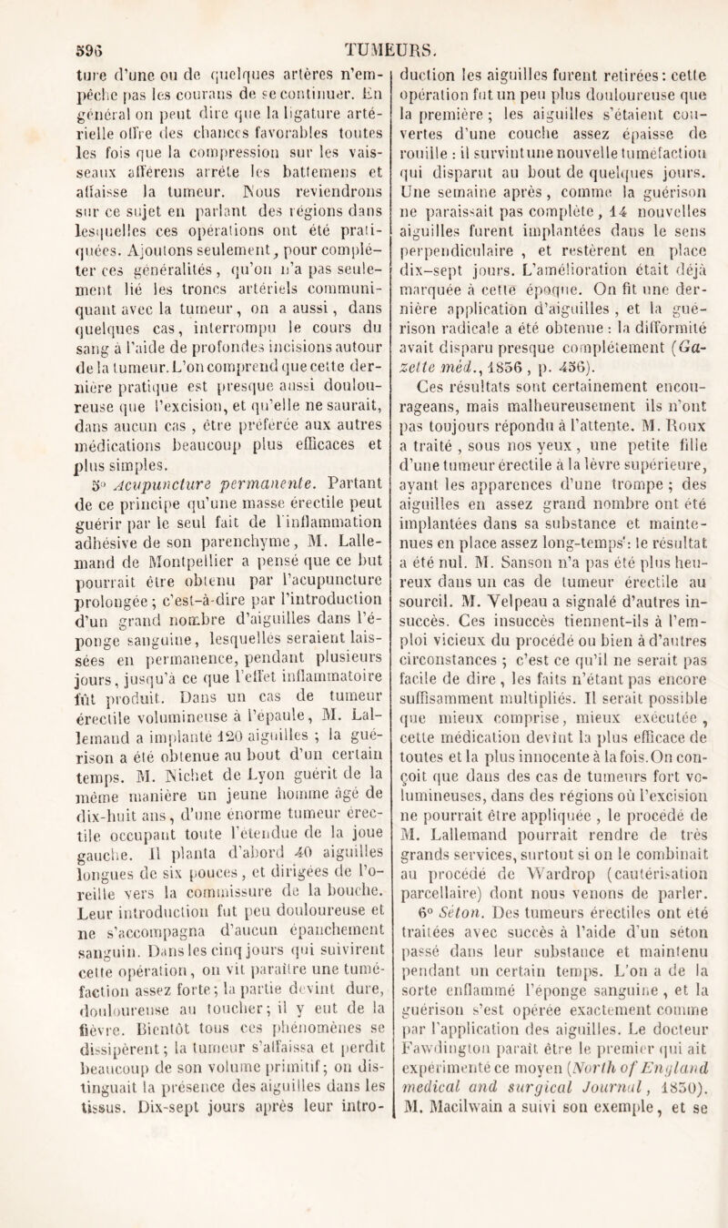 ture d’une ou de quelques artères n’em- pêche pas les courans de se continuer. En general on peut dire que la ligature arté- rielle olire des chances favorables toutes les fois que la compression sur les vais- seaux alîérens arrête les battemens et alfaisse la tumeur. jNous reviendrons sur ce sujet en parlant des régions dans lesquelles ces opérations ont été prati- quées. Ajoutons seulement f pour complé- ter ces généralités, qu’on n’a pas seule- ment lié les troncs artériels communi- quant avec la tumeur, on a aussi, dans quelques cas, interrompu le cours du sang a l’aide de profondes incisions autour de la tumeur. L’on comprend que cette der- nière pratique est presque aussi doulou- reuse que l’excision, et qu’elle ne saurait, dans aucun cas , être préférée aux autres médications beaucoup plus efficaces et plus simples. 5° Acupuncture, permanente. Partant de ce principe qu’une masse érectile peut guérir par le seul fait de 1 inflammation adhésive de son parenchyme, M. Lalle- mand de Montpellier a pensé que ce but pourrait être obtenu par l’acupuncture prolongée ; c’est-à-dire par l’introduction d’un grand nombre d’aiguilles dans l’é- ponge sanguine, lesquelles seraient lais- sées en permanence, pendant plusieurs jours, jusqu’à ce que l’effet inflammatoire fût produit. Dans un cas de tumeur érectile volumineuse à l’épaule, M. Lal- lemand a implanté 120 aiguilles ; la gué- rison a été obtenue au bout d’un certain temps. M. INichet de Lyon guérit de la même manière un jeune homme âgé de dix-huit ans, d’une énorme tumeur érec- tile occupant toute l’étendue de la joue gauche. 11 planta d’abord 40 aiguilles longues de six pouces, et dirigées de l’o- reille vers la commissure de la bouche. Leur introduction fut peu douloureuse et ne s’accompagna d’aucun épanchement sanguin. Dans les cinq jours qui suivirent cette opération, on vit paraître une tumé- faction assez forte*, la partie devint dure, douloureuse au toucher; il y eut de la fièvre. Bientôt tous ces phénomènes se dissipèrent; la tumeur s’affaissa et perdit beaucoup de son volume primitif; on dis- tinguait la présence des aiguilles dans les tissus. Dix-sept jours après leur intro- duction les aiguilles furent retirées: cette opération fut un peu plus douloureuse que la première ; les aiguilles s’étaient cou- vertes d’une couche assez épaisse de rouille : il survintune nouvelle tuméfaction qui disparut au bout de quelques jours. Une semaine après , comme la guérison ne paraissait pas complète, 14 nouvelles aiguilles furent implantées dans le sens perpendiculaire , et restèrent en place dix-sept jours. L’amélioration était déjà marquée à cette époque. On fit une der- nière application d’aiguilles, et la gué- rison radicale a été obtenue : la difformité avait disparu presque complètement (Ga- zette méd., 1856 , p. 456). Ces résultats sont certainement encou- rageans, mais malheureusement ils n’ont pas toujours répondu à l’attente. M. Roux a traité , sous nos yeux , une petite fille d’une tumeur érectile a la lèvre supérieure, ayant les apparences d’une trompe ; des aiguilles en assez grand nombre ont été implantées dans sa substance et mainte- nues en place assez long-temps': le résultat a été nul. M. Sanson n’a pas été plus heu- reux dans un cas de tumeur érectile au sourcil. M. Velpeau a signalé d’autres in- succès. Ces insuccès tiennent-ils à l’em- ploi vicieux du procédé ou bien à d’autres circonstances ; c’est ce qu’il ne serait pas facile de dire , les faits n’étant pas encore suffisamment multipliés. Il serait possible que mieux comprise, mieux exécutée, cette médication devînt la plus efficace de toutes et la plus innocente à la fois. On con- çoit ({ue dans des cas de tumeurs fort vo- lumineuses, dans des régions où l’excision ne pourrait être appliquée , le procédé de M. Lallemand pourrait rendre de très grands services, surtout si on le combinait au procédé de Wardrop (cautérisation parcellaire) dont nous venons de parler. 6° Séton. Des tumeurs érectiles ont été traitées avec succès à l’aide d’un séton passé dans leur substance et maintenu pendant un certain temps. L’on a de la sorte enflammé l’éponge sanguine , et la guérison s’est opérée exactement comme par l’application des aiguilles. Le docteur Fawdingtou paraît être le premier qui ait expérimenté ce moyen (North of England medical and surgical Journal, 1850). M. Macilwain a suivi son exemple, et se