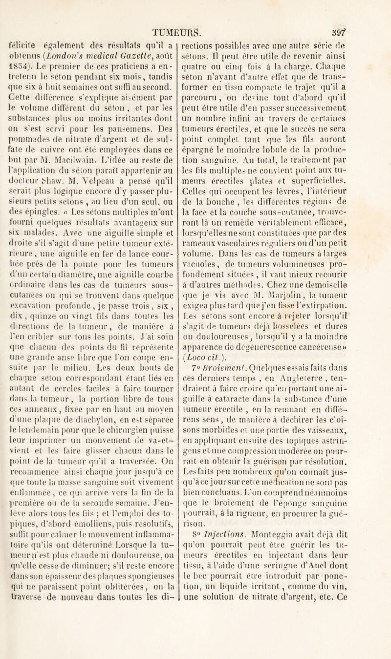 félicile également des résultats qu’il a obtenus (London's medical Gazette, août 4854). Le premier de ces praticiens a en- tretenu le séton pendant six mois, tandis que six à huit semaines ont suffi au second. Cette différence s’explique aisément par le volume différent du séton , et par les substances plus ou moins irritantes dont on s’est servi pour les pansemens. Des pommades de nitrate d’argent et de sul- fate de cuivre ont été employées dans ce but par M. Macilvvain. L’idée au reste de l’application du séton paraît appartenir au docteur Miavv. M. Velpeau a pensé qu’il serait plus logique encore d’y passer plu- sieurs petits sétons , au lieu d’un seul, ou des épingles. « Les sétons multiples m’ont fourni quelques résultats avantageux sur six malades. Avec une aiguille simple et droite s’il s’agit d’une petite tumeur exté- rieure, une aiguille en fer de lance cour- bée près de la pointe pour les tumeurs d’un certain diamètre, une aiguille courbe ordinaire dans les cas de tumeurs sous- cutanées ou qui se trouvent dans quelque excavation profonde, je passe trois, six , dix, quinze ou vingt fiIs dans toutes les directions de la tumeur, de manière à l’en cribler sur tous les points. J’ai soin que chacun des points du fil représente une grande anse libre que l’on coupe en- suite par le milieu. Les deux bouts de chaque séton correspondant étant liés en autant de cercles faciles à faire tourner dans la tumeur, la portion libre de tous ces anneaux, fixée par en haut au moyen d’une plaque de diaehylon, en e>t séparée le lendemain pour que le chirurgien puisse leur imprimer un mouvement de va-et- vient et les faire glisser chacun dans le point de la tumeur qu’il a traversée. On recommence ainsi chaque jour jusqu’à ce que toute la masse sanguine soit vivement enflammée, ce qui arrive vers la fin de la première ou de la seconde semaine. J’eu- lève alors tous les fils ; et l’emploi des to- piques, d’abord émolliens, puis résolutifs, suffît pour calmer le mouvement inflamma- toire qu’ils ont déterminé.Lorsque la tu- meur n'est plus chaude ni douloureuse, ou qu’elle cesse de diminuer; s’il reste encore dans son épaisseur des plaques spongieuses qui 11e paraissent point oblitérées, on la traverse de nouveau dans tontes les di- rections possibles avec une autre série de sétons. Il peut, être utile de revenir ainsi quatre ou cinq fois à la charge. Chaque séton n’ayant d’autre effet que de trans- former en tissu compacte le trajet qu’il a parcouru , on devine tout d’abord qu’il peut être utile d’en passer successivement un nombre infini au travers de certaines tumeurs érectiles, et que le succès ne sera point complet tant que les fils auront épargné le moindre lobule de la produc- tion sanguine. Au total, le traitement par les fils multiples ne convient point aux tu- meurs érectiles plates et superficielles. Celles qui occupent les lèvres, l’intérieur de la bouche , les différentes régions de la face et la couche sous-cutanée, trouve- ront là un remède véritablement efficace, lorsqu’elles ne sont constituées que par des rameaux vasculaires réguliers ou d’un petit volume. Dans les cas de tumeurs à larges vacuoles, de tumeurs volumineuses pro- fondément situées , il vaut mieux recourir à d’autres méthodes. Chez une demoiselle que je vis avec M. Marjolin, la tumeur exigea plus tard que j’en fisse l'extirpation. Les sétons sont encore à rejeter lorsqu’il s’agit de tumeurs déjà bosselées et dures ou douloureuses, lorsqu’il y a la moindre apparence de dégénérescence cancéreuse» (Loco cit.). 7° Broiement. Quelques essais faits dans ces derniers temps , en Angleterre , ten- draient à faire croire qu’eu portant nue ai- guille à cataracte dans la substance d’une tumeur érectile , en la remuant en diffé- rens sens, de manière à déchirer les cloi- sons morbides et une partie des vaisseaux, en appliquant ensuite des topiques astrm- gens et une compression modérée on pour- rait en obtenir la guérison par résolution. Les faits peu nombreux qu’on connaît jus- qu’àce jour sur cette médication ne sont pas bien eoncluans. L’on comprend néanmoins que le broiement de l’éponge sanguine pourrait, à la rigueur, en procurer la gué- rison. 8° Injections. Monteggia avait déjà dit qu’on pourrait peut être guérir les tu- meurs érectiles en injectant dans lent* tissu, à l’aide d’une seringue d’Auel dont le bec pourrait être introduit par ponc- tion, un liquide irritant, comme du vin, une solution de nitrate d’argent, etc. Ce